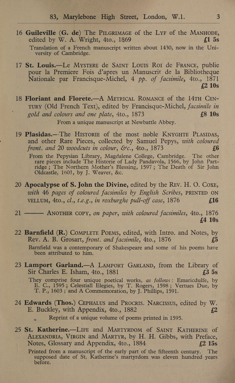    16 Guileville (G. de) The PILGRIMAGE of the LyF of the MANHODE, edited by W. A. Wright, 4to., 1869 £1 5s Translation of a French manuscript written about 1430, now in the Uni- versity of Cambridge. 17 St. Louis.—Le Mystere de Satnt Louis Ror de FRANCE, publie pour la Premiere Fois d’apres un Manuscrit de la Bibliotheque Nationale par Francisque-Michel, 4 pp. of facsimile, 4to., 1871 £2 10s 18 Floriant and Florete.—A METRICAL ROMANCE of the 14TH CEN- TuRY (Old French Text), edited by Francisque-Michel, facsimule in gold and colours and one plate, 4to., 1873 £8 10s From a unique manuscript at Newbattle Abbey. 19 Plasidas.—-The Historie of the most noble KNYGHTE PLASIDAS, and other Rare Pieces, collected by Samuel Pepys, with coloured front. and 20 woodcuts in colour, &amp;c., 4to., 1873 £6 From the Pepysian Library, Magdalene College, Cambridge. The other rare pieces include The Historie of Lady Pandavola, 1566, by John Part- ridge ; The Northern Mother’s Blessing, 1597 ; The Death of Sir John Oldcastle, 160], by J. Weaver, &amp;c. 20 Apocalypse of S. John the Divine, edited by the Rev. H. O. Coxe, with 46 pages of coloured facsimiles by English Scribes, PRINTED ON VELLUM, 4to., cl., t.e.g., in roxburghe pull-off case, 1876 £16 ANOTHER COPY, on paper, with coloured facsimiles, 4to., 1876 £4 10s PH  22 Barnfield (R.) COMPLETE PoEMs, edited, with Intro. and Notes, by Rev. A. B. Grosart, front. and facsimile, 4to., 1876 £5 Barnfield was a contemporary of Shakespeare and some of his poems have been attributed to him. 23 Lamport Garland.—A LAMPORT GARLAND, from the Library of Sir Charles E. Isham, 4to., 1881 {3 5s They comprise four unique poetical works, as follows: Emaricdulfe, by E. C., 1595; Celestiall Elegies, by T. Rogers, 1598; Vertues Due, by WWE LHO3 5 and A Commemoration, by J. Phillips, 1591. 24 Edwards (Thos.) CEPHALUS and Procris. Narcissus, edited by W. E. Buckley, with Appendix, 4to., 1882 £2 Reprint of a unique volume of poems printed in 1595. 25 St. Katherine.—LIFE and MartTyrpoM of SAINT KATHERINE of ALEXANDRIA, VIRGIN and Martyr, by H. H. Gibbs, with Preface, Notes, Glossary and Appendix, 4to., 1884 £2 15s Printed from a manuscript of the early part of the fifteenth century. The LY aa date of St. Katherine’s “martyrdom was eleven hundred years efore