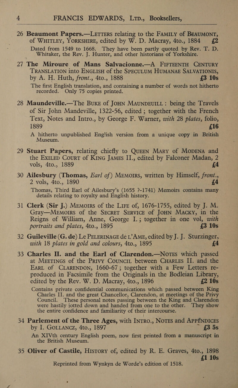  26 Beaumont Papers.—LETTERS relating to the FAMILY of BEAUMONT, of WHITLEY, YORKSHIRE, edited by W. D. Macray, 4to., 1884 £2 Dated from 1549 to 1668. They have been partly quoted by Rev. T. D. Whitaker, the Rev. J. Hunter, and other historians of Yorkshire. 27 The Miroure of Mans Salvacionne.—A FIFTEENTH CENTURY TRANSLATION into ENGLISH of the SPECULUM HUMANAE SALVATIONIS, by A. H. Huth, front., 4to., 1888 £3 10s The first English translation, and containing a number of words not hitherto recorded. Only 75 copies printed. 28 Maundeville.—The BukE of JOHN MAUNDEUILL : being the Travels of Sir John Mandeville, 1322-56, edited ; together with the French Text, Notes and Intro., by George F. Warner, with 28 plates, folio, 1889 £16 A hitherto unpublished English version from a unique copy in British Museum. 29 Stuart Papers, relating chiefly to QuEEN Mary of MopENA and the EXILED CourT of KING JAMEs II., edited by Falconer Madan, 2 vols, 4to., 1889 £4 30 Ailesbury (Thomas, Earl of) MEMoIRs, written by Himself, front., 2 vols, 4to., 1890 £4 Thomas, Third Earl of Ailesbury’s (1655 2-1741) Memoirs contains many details relating to royalty and English history. 31 Clerk (Sir J.) Memorrs of the LIFE of, 1676-1755, edited by J. M. Gray—Memorrs of the SECRET SERVICE of JOHN MaAcky, in the Reigns of William, Anne, George I.; together in one vol, with portraits and plates, 4to., 1895 £3 10s 32 Guileville (G. de) Le PELERINAGE de L’AME, edited by J. J. Sturzinger, with 18 plates in gold and colours, 4to., 1895 £4 33 Charles Il. and the Earl of Clarendon.—Notes which passed at MEETINGS of the Privy CoUNCIL between CHARLES II. and the EARL of CLARENDON, 1660-67; together with a Few Letters re- produced in Facsimile from the Originals in the Bodleian Library, edited by the Rev. W. D. Macray, 4to., 1896 £2 10s Contains private confidential communications which passed between King Charles IJ. and the great Chancellor, Clarendon, at meetings of the Privy Council. These personal notes passing between the King and Clarendon were hastily jotted down and handed from one to the other. They show the entire confidence and familiarity of their intercourse. 34 Parlement of the Three Ages, with INTRO. .» NoTEs and APPENDICES by I. GOLLANCZ, 4to., 1897 £3 5s An XIVth century English poem, now first printed from a manuscript in the British Museum. 35 Oliver of Castile, History of, edited by R. E. Graves, 4to., 1898 £1 10s Reprinted from Wynkyn de Worde’s edition of 1518.