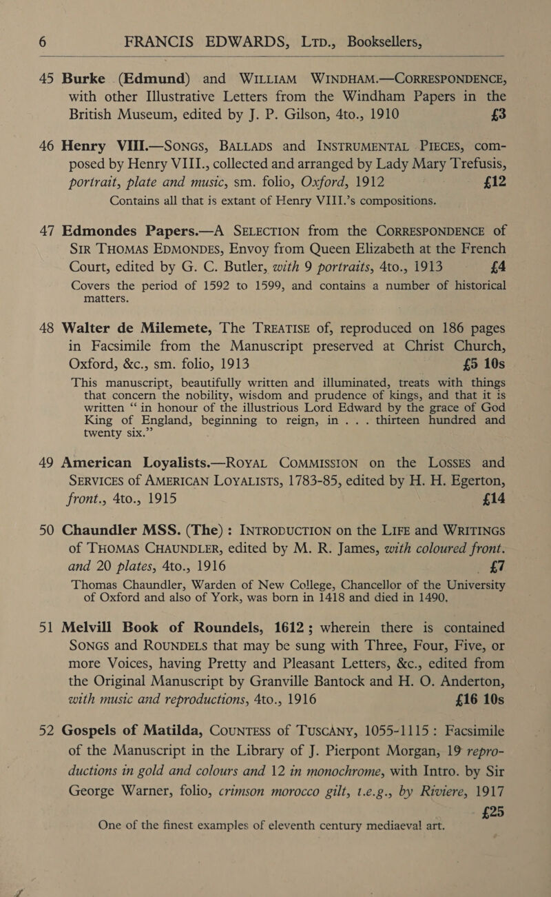  45 Burke (Edmund) and WILLIAM WINDHAM.—CORRESPONDENCE, with other Illustrative Letters from the Windham Papers in the British Museum, edited by J. P. Gilson, 4to., 1910 £3 46 Henry VIII.—Soncs, BALLADS and INSTRUMENTAL PIECES, com- posed by Henry VIIL., collected and arranged by Lady Mary Trefusis, portrait, plate and music, sm. folio, Oxford, 1912 £12 Contains all that is extant of Henry VIII.’s compositions. 47 Edmondes Papers.—A SELECTION from the CORRESPONDENCE of SIR THOMAS EDMONDES, Envoy from Queen Elizabeth at the French Court, edited by G. C. Butler, with 9 portraits, 4to., 1913 £4 Covers the period of 1592 to 1599, and contains a number of historical matters. 48 Walter de Milemete, The TREATISE of, reproduced on 186 pages in Facsimile from the Manuscript preserved at Christ Church, Oxford, &amp;c., sm. folio, 1913 £5 10s This manuscript, beautifully written and illuminated, treats with things that concern the nobility, wisdom and prudence of kings, and that it is written ‘‘in honour of the illustrious Lord Edward by the grace of God King of England, beginning to reign, in... thirteen hundred and twenty six.” 49 American Loyalists—RoyaL COMMISSION on the LossEs and SERVICES of AMERICAN LOYALISTS, 1783-85, edited by H. H. Egerton, front., 4to., 1915 £14 50 Chaundler MSS. (The) : INTRODUCTION on the LIFE and WRITINGS of THOMAS CHAUNDLER, edited by M. R. James, with coloured front. and 20 plates, 4to., 1916 £7 Thomas Chaundler, Warden of New College, Chancellor of the University of Oxford and also of York, was born in 1418 and died in 1490, 51 Melvill Book of Roundels, 1612; wherein there is contained SONGs and ROUNDELS that may be sung with Three, Four, Five, or more Voices, having Pretty and Pleasant Letters, &amp;c., edited from the Original Manuscript by Granville Bantock and H. O. Anderton, with music and reproductions, 4to., 1916 £16 10s 52 Gospels of Matilda, Countrss of TuscAny, 1055-1115: Facsimile of the Manuscript in the Library of J. Pierpont Morgan, 19 repro- ductions in gold and colours and 12 in monochrome, with Intro. by Sir George Warner, folio, crimson morocco gilt, t.e.g., by Riviere, 1917 £25 One of the finest examples of eleventh century mediaeval! art.