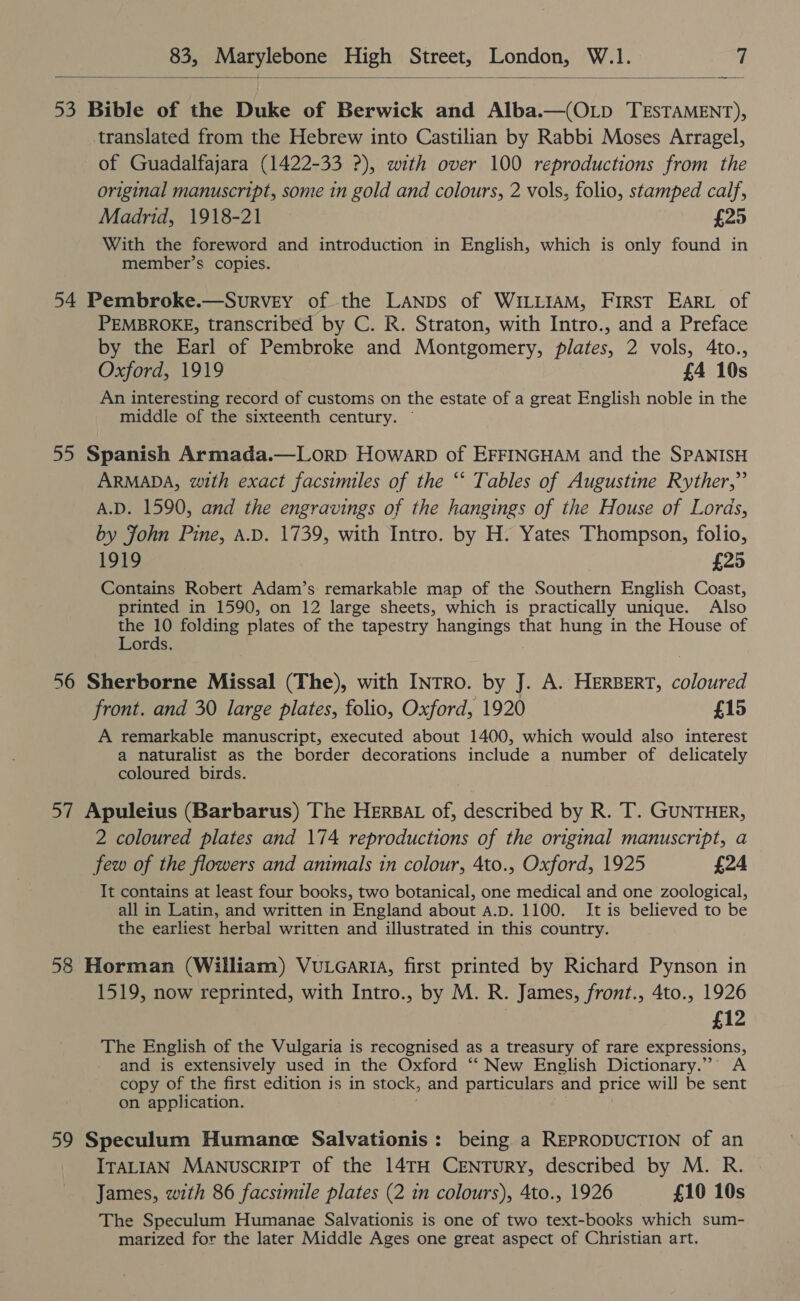  53 Bible of the Duke of Berwick and Alba.—(OLD TESTAMENT), translated from the Hebrew into Castilian by Rabbi Moses Arragel, of Guadalfajara (1422-33 ?), with over 100 reproductions from the original manuscript, some in gold and colours, 2 vols, folio, stamped calf, Madrid, 1918-21 £25 With the foreword and introduction in English, which is only found in member’s copies. 54 Pembroke.—Survey of the LANDs of WiLLIaM, First Eart of PEMBROKE, transcribed by C. R. Straton, with Intro., and a Preface by the Earl of Pembroke and Montgomery, plates, 2 vols, 4to., Oxford, 1919 £4 10s An interesting record of customs on the estate of a great English noble in the middle of the sixteenth century. — 55 Spanish Armada.—LorD Howarp of EFFINGHAM and the SPANISH ARMADA, with exact facsimiles of the “‘ Tables of Augustine Ryther,” A.D. 1590, and the engravings of the hangings of the House of Lords, by John Pine, A.D. 1739, with Intro. by H. Yates Thompson, folio, 1919 £25 Contains Robert Adam’s remarkable map of the Southern English Coast, printed in 1590, on 12 large sheets, which is practically unique. Also the 10 folding plates of the tapestry hangings that hung in the House of Lords. 56 Sherborne Missal (The), with INTRO. by J. A. HERBERT, coloured front. and 30 large plates, folio, Oxford, 1920 £15 A remarkable manuscript, executed about 1400, which would also interest a naturalist as the border decorations include a number of delicately coloured birds. 57 Apuleius (Barbarus) The HERBAL of, described by R. T. GUNTHER, 2 coloured plates and 174 reproductions of the original manuscript, a few of the flowers and animals in colour, 4to., Oxford, 1925 £24 It contains at least four books, two botanical, one medical and one zoological, all in Latin, and written in England about a.p. 1100. It is believed to be the earliest herbal written and illustrated in this country. 58 Horman (William) VuLearia, first printed by Richard Pynson in 1519, now reprinted, with Intro., by M. R. James, front., 4to., 1926 £12 The English of the Vulgaria is recognised as a treasury of rare expressions, and is extensively used in the Oxford ‘‘ New English Dictionary.” <A copy of the first edition js in stock, and particulars and price will be sent on application. 59 Speculum Humane Salvationis : being a REPRODUCTION of an ITALIAN Manuscript of the 14TH CENTURY, described by M. R. James, with 86 facsimile plates (2 in colours), 4to., 1926 £10 10s The Speculum Humanae Salvationis is one of two text-books which sum- marized for the later Middle Ages one great aspect of Christian art.