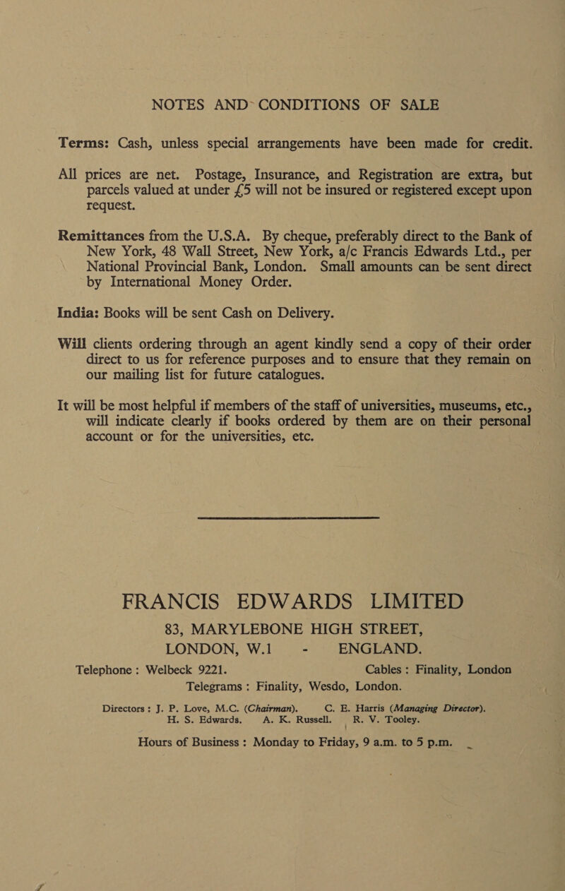 NOTES AND~ CONDITIONS OF SALE Terms: Cash, unless special arrangements have been made for credit. All prices are net. Postage, Insurance, and Registration are extra, but parcels valued at under £5 will not be insured or registered except upon request. Remittances from the U.S.A. By cheque, preferably direct to the Bank of New York, 48 Wall Street, New York, a/c Francis Edwards Ltd., per National Provincial Bank, London. Small amounts can be sent direct by International Money Order. . India: Books will be sent Cash on Delivery. Will clients ordering through an agent kindly send a copy of their order direct to us for reference purposes and to ensure that they remain on our mailing list for future catalogues. | It will be most helpful if members of the staff of universities, museums, etc., will indicate clearly if books ordered by them are on their personal account or for the universities, etc. FRANCIS EDWARDS LIMITED 83, MARYLEBONE HIGH STREET, LONDON, W.1 - ENGLAND. Telephone : Welbeck 9221. Cables : Finality, London Telegrams : Finality, Wesdo, London. Directors : J. P. Love, M.C. (Chairman). C. E. Harris (Managing Director). H. S. Edwards. A. K. Russell. ; R. V. Tooley. Hours of Business : Monday to Friday, 9 a.m. to 5 p.m. ~~