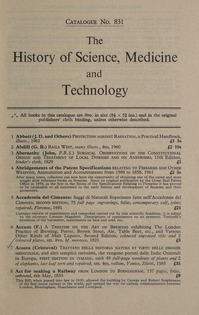 CATALOGUE No. 831 The History of Science, Medicine and Technology  *,. All books in this catalogue are 8vo. in size (84 x 5% ins.) and in the original publishers’ cloth binding, unless otherwise described.   1 Abbott (J. D. and Others) PROTECTION AGAINST RADIATION, a Practical Handbook, illusts., 1961 | £1 5s 2 Abdill (G. B.) RAILS WEsT, many illusts., 4to, 1960 £2 10s 3 Abernethy (John, F.R.S.) SURGICAL OBSERVATIONS ON THE CONSTITUTIONAL ORIGIN AND TREATMENT OF LOCAL DISEASES AND ON ANEURISMS, 11th Edition, binder’s cloth, 1829 £1 4 Abridgements of the Patent Saaciricddone RELATING TO FIREARMS AND OTHER WEAPONS, Ammunition and Accoutrements from 1588 to 1858, 1961 £2 5s After many years, collectors can now have the opportunity of obtaining one of the rarest and most sought after reference books on firearms. Since its original publication by the Great Seal Patent Office in 1859, as the first in the Series of the Specifications Relating to Firearms it has proved to be invaluable to all interested in the early history and development of firearms and their accessories. 5 Accademia del Cimento: Saggi di Naturali Esperienze fatte nell’Accademia del Cimento, SECOND EDITION, 75 full page engravings, folio, contemporary calf, joints repaired, Florence, 1691 £21 Contains reports of experiments and researches carried out by this scientific Academy, it is edited by the secretary Lorenzo Magalotti. Descriptions of experiments on air pressure, Torricelli’s invention of the barometer, experiments on heat and cold, etc. 6 Accum (F.) A TREATISE ON THE ART OF BREWING exhibiting The London Practice of Brewing, Porter, Brown Stout, Ale, Table Beer, etc., and Various Other Kinds of Malt Liquors, Second Edition, coloured engraved title and 2 BANG plates, sm. 8vo, hf. morocco, 1821. £3 7 Acosta (Cristoval) TRATTATO DELLA HISTORIA NATURA ET VIRTU DELLE DROGHE MEDICINALE, and altri semplici rarissimi, che vengono portati dalle Indie Orientali in Europa, FIRST EDITION IN ITALIAN, with 45 full-page woodcuts of plants and 2 of elephants, last leaf torn and repaired, sm. Ato, vellum, Venice, Ziletti, 1585 £35 8 Act for making a Railway FROM LONDON TO BIRMINGHAM, 137 pages, folio, unbound, 6th May, 1833 £9 | This Bill, when passed into law in 1833, allowed the building by George and Robert Stephenson of the first major railway in the world, and opened the way for railway communication between London, Birmingham, Manchester and Liverpool.