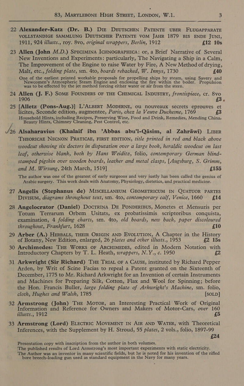 23 24 25 We: Zt 28 29 30 31 32 Be VOLLSTANDIGE SAMMLUNG DEUTSCHER PATENTE VOM JAHR 1879 BIS ENDE JUNI, 1911, 924 illusts., roy. 8vo, original wrappers, Berlin, 1912 £12 10s Allen (John M.D.) SPECIMINA ICHNOGRAPHICA: or, a Brief Narrative of Several New Inventions and Experiments: particularly, The Navigating a Ship in a Calm, The Improvement of the Engine to raise Water by Fire, A New Method of drying, Malt, etc., folding plate, sm. 4to, boards rebacked, W. Innys, 1730 £40 One of the earliest printed workable proposals for propelling ships by steam, using Savery and Newcomen’s Atmospheric Steam Engine and enclosing the fire within the boiler. Propulsion was to be effected by the jet method forcing either water or air from the stern. Allen (J. F.) SOME FOUNDERS OF THE CHEMICAL INDUSTRY, frontispiece, cr. 8vo 1906 £3 [Alletz (Pons-Aug.)] L’ALBERT MODERNE, OU nouveaux secrets eprouves et licites, Seconde edition, augmentee, Paris, chez la Veuve Duchesne, 1769 £3 Household Hints, including Recipes, Preserving Wine, Food and Drink, Remedies, Mending China, Beauty Hints, Chimney Cleaning, Pest Control, etc. Alsaharavius (Khalaif ibn ’Abbas abu’l-Qasim, al Zahrawi) LIBER THEORICAE NECNON PRATICAE, FIRST EDITION, title printed in red and black above woodcut showing six doctors in disputation over a large book, heraldic woodcut on last leaf, otherwise blank, both by Hans Weiditz, folio, contemporary German blind- stamped pigskin over wooden boards, leather and metal clasps, [Augsburg, S. Grimm, The author was one of the greatest of early surgeons and very justly has been called the genius of Arabic surgery. This work deals with Anatomy, Physiology, dietetics, and practical medicine. Angelis (Stephanus de) MISCELLANEUM GEOMETRICUM IN QUATUOR PARTES DIvIsuM, diagrams throughout text, sm. 4to, contemporary calf, Venice, 1660 £14 Angelocrator (Daniel) DocTRINA DE PONDERIBUs, Monetes et Mensuris per Totum Terrarum Orbem Usitats, ex probatissimis scriptoribus conquista, examination, 4 folding charts, sm. 4to, old boards, new back, paper discoloured throughout, Frankfurt, 1628 Hees £10 Arber (A.) HERBALS, THEIR ORIGIN AND EVOLUTION, A Chapter in the History of Botany, New Edition, enlarged, 26 plates and other tllusts., 1953 £2 15s Archimedes: THE WORKS OF ARCHIMEDES, edited in Modern Notation with Introductory Chapters by T. L. Heath, wrappers, N.Y., c. 1950 £2 Arkwright (Sir Richard) THE TRIAL OF A CAUSE, instituted by Richard Pepper Arden, by Writ of Scine Facias to repeal a Patent granted on the Sixteenth of December, 1775 to Mr. Richard Arkwright for an Invention of certain Instruments and Machines for Preparing Silk, Cotton, Flax and Wool for Spinning; before the Hon. Francis Buller, large folding plate of Arkwright’s Machine, sm. folio, cloth, Hughes and Walsh, 1785 [SOLD] Armstrong (John) THE Motor, an Interesting Practical Work of Original Information and Reference for Owners and Makers of Motor-Cars, over 160 illusts., 1912 £5 Armstrong (Lord) ELECTRIC MOVEMENT IN AIR AND WATER, with Theoretical Inferences, with the Supplement by H. Stroud, 55 plates, 2 vols., folio, 1897-99 £24 Presentation copy with inscription from the author in both volumes. ‘The published results of Lord Armstrong’s most important experiments with static electricity. The Author was an inventor in many scientific fields, but he is noted for his invention of the rifled bore breech-loading gun used as standard equipment in the Navy for many years.