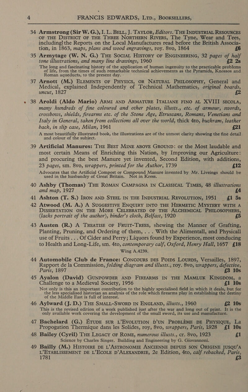  34 35 a7 38 39 40 4) 42 43 44 45 46 47 48 49 Armstrong (Sir W. G.), I. L. BELL, J. TAYLOR, Editors. THE INDUSTRIAL RESOURCES OF THE DISTRICT OF THE THREE NORTHERN RIVERS, The Tyne, Wear and Tees, including/the Reports on the Local Manufactures read before the British Associa- tion, in 1863, maps, plans and wood engravings, roy. 8vo, 1864 £6 Armytage (W. N. G.) THE SociaL History OF ENGINEERING, 32 pages 4 ony tone illustrations, and many line drawings, 1960 The long and fascinating history of the application of human ingenuity to the practicable tee of life, from the times of such remarkable technical achievements as the Pyramids, Knossos and Roman aqueducts, to the present day. Arnott (M.) ELEMENTS OF PHYSICS, OR NATURAL PHILOSOPHY, General and Medical, explained Independently of Technical Mathematics, original boards, uncut, 1827 £2 Aroldi (Aldo Mario) ARMI AND ARMATURE ITALIANE FINO AL XVIII SECOLA, many hundreds of fine coloured and other plates, illusts., etc. of armour, swords, crossbows, shields, firearms etc. of the Stone Age, Etruscans, Romans, Venetians and Italy in General, taken from collections all over the world, thick 4to, buckram, leather back, in slip case, Milan, 1961 £21 A most beautifully illustrated book, the illustrations are of the utmost clarity showing the fine detail and colour of the subject. Artificial Manures: THE BEST MINE ABOVE GROUND: or the Most laudable and most certain Means of Enriching this Nation, by Improving our Agriculture: and procuring the best Manure yet invented, Second Edition, with additions, 23 pages, sm. 8vo, wrappers, printed for the Author, 1739 £12 Advocates that the Artificial Compost or Compound Manure invented by Mr. Liveings should be used in the husbandry of Great Britain. Not in Kress. Ashby (Thomas) THE ROMAN CAMPAGNA IN CLASSICAL TIMES, 48 illustrations and map, 1927 £4 Ashton (T. S.) IRON AND STEEL IN THE INDUSTRIAL REVOLUTION, 1951 {£1 5s Atwood (M. A.) A SUGGESTIVE ENQUIRY INTC THE HERMETIC MYSTERY WITH A DISSERTATION ON THE MORE CELEBRATED OF THE ALCHEMICAL PHILOSOPHERS, (lacks portrait of the author), binder’s cloth, Belfast, 1920 £5 Austen (R.) A TREATISE OF FRUIT-TREES, shewing the Manner of Grafting, Planting, Pruning, and Ordering of them, . . . With the Alimentall, and Physicall use of Fruits .. . Of Cider and Perry; Liquors found by Experience, most conducing to Health and Long-Life, sm. 4to, contemporary calf, Oxford, Henry Hall, 1657 £18 Wing A.4239. Automobile Club de France: CONCOURS DES PoIpDs LourRDs, Versailles, 1897, Rapport de la Commission, folding diagram and illusts., roy. 8v0, wrappers, defective, Paris, 1897 £3 10s Ayalon (David) GUNPOWDER AND FIREARMS IN THE MAMLUK KINGDOM, a Challenge to a Medieval Society, 1956 £1 10s Not only is this an important contribution to the highly specialised field in which it deals, but for the less specialised historian an analysis of the role which firearms play in establishing the destiny of the Middle East is full of interest. Aylward (J. D.) THE SMALL-SworD IN ENGLAND, illusts., 1960 £2 10s This is the revised edition of a work published just after the war and long out of print. It is the only available work covering the development of the small sword, its use and manufacture. Bachelard (G.) ETupE sUR L’EVOLUTION D’UN PROBLEME DE PHYSIQUE, La Propogation Thermique dans les Solides, roy, 8vo, wrappers, Paris, 1928 {£1 10s Bailey (Cyril) THE LEGACY OF ROME, numerous illusts., cr. 8vo0, 1923 £1 Science by Charles Singer. Building and Engineering by G. Giovannoni. Bailly (M.) HISTOIRE DE L’ASTRONOMIE ANCIENNE DEPUIS SON ORIGINE JUSQU’A L” ETABLISSEMENT DE L’ECOLE D’ALEXANDRIE, 2e Edition, 4to, calf rebacked, Paris, 1781 3