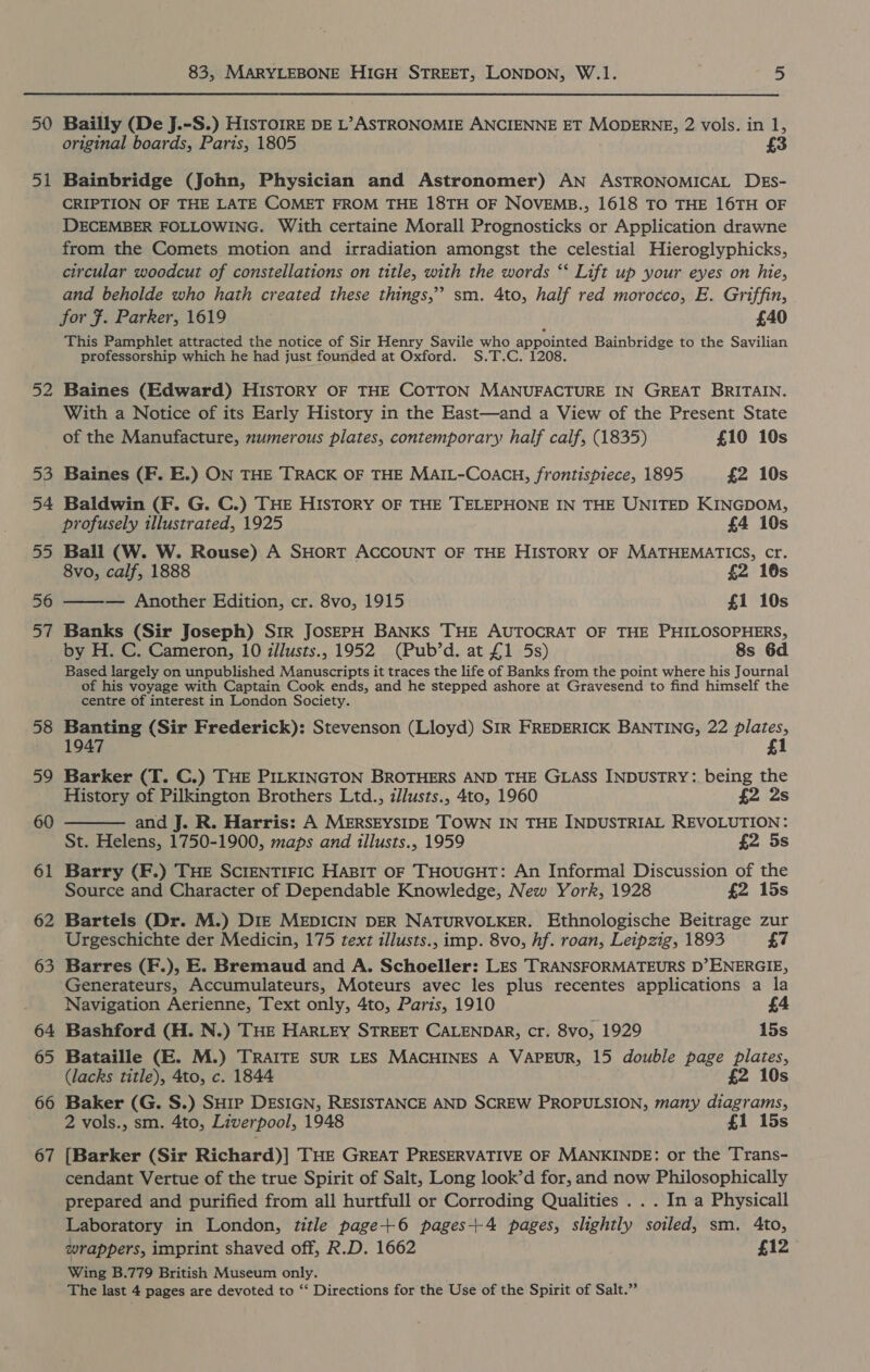50 5 rare 52 53 54 55 56 oi 58 59 60 6 peo 62 63 64 65 66 67 83, MARYLEBONE HIGH STREET, LONDON, W.1. 5 Bailly (De J.-S.) HisTOIRE DE L’ASTRONOMIE ANCIENNE ET MODERNE, 2 vols. in 1, original boards, Paris, 1805 Bainbridge (John, Physician and Astronomer) AN ASTRONOMICAL DEs- CRIPTION OF THE LATE COMET FROM THE 18TH OF NOVEMB., 1618 TO THE 16TH OF DECEMBER FOLLOWING. With certaine Morall Prognosticks or Application drawne from the Comets motion and irradiation amongst the celestial Hieroglyphicks, circular woodcut of constellations on title, with the words ‘‘ Lift up your eyes on hie, and beholde who hath created these things,’ sm. 4to, half red morocco, E. Griffin, for #. Parker, 1619 £40 This Pamphlet attracted the notice of Sir Henry Savile who appointed Bainbridge to the Savilian professorship which he had just founded at Oxford. S.T.C. 1208. Baines (Edward) HisToRY OF THE COTTON MANUFACTURE IN GREAT BRITAIN. With a Notice of its Early History in the East—and a View of the Present State of the Manufacture, numerous plates, contemporary half calf, (1835) £10 10s Baines (F. E.) ON THE TRACK OF THE MAIL-Coach, frontispiece, 1895 £2 10s Baldwin (F. G. C.) THE HISTORY OF THE TELEPHONE IN THE UNITED KINGDOM, profusely illustrated, 1925 £4 10s Ball (W. W. Rouse) A SHORT ACCOUNT OF THE HISTORY OF MATHEMATICS, cr. 8vo, calf, 1888 £2 16s — Another Edition, cr. 8vo, 1915 £1 10s Banks (Sir Joseph) Str JOSEPH BANKS THE AUTOCRAT OF THE PHILOSOPHERS, by H. C. Cameron, 10 illusts., 1952 (Pub’d. at £1 5s) 8s 6d Based largely on unpublished Manuscripts it traces the life of Banks from the point where his Journal of his voyage with Captain Cook ends, and he stepped ashore at Gravesend to find himself the centre of interest in London Society. Banting (Sir Frederick): Stevenson (Lloyd) SIR FREDERICK BANTING, 22 plates, 1947 £1 Barker (T. C.) THE PILKINGTON BROTHERS AND THE GLASS INDUSTRY:. being the History of Pilkington Brothers Ltd., illusts., 4to, 1960 £2 2s and J. R. Harris: A MERSEYSIDE TOWN IN THE INDUSTRIAL REVOLUTION: St. Helens, 1750-1900, maps and illusts., 1959 £2 5s Barry (F.) THE SCIENTIFIC HaBIT OF THOUGHT: An Informal Discussion of the Source and Character of Dependable Knowledge, New York, 1928 £2 15s Bartels (Dr. M.) DIE MEDICIN DER NATURVOLKER. Ethnologische Beitrage zur Urgeschichte der Medicin, 175 text illusts., imp. 8vo, hf. roan, Leipzig, 1893 £7 Barres (F.), E. Bremaud and A. Schoeller: LEs TRANSFORMATEURS D’ENERGIE, Generateurs, Accumulateurs, Moteurs avec les plus recentes applications a la Navigation Aerienne, Text only, 4to, Paris, 1910 £4 Bashford (H. N.) THE HARLEY STREET CALENDAR, cr. 8vo, 1929 15s Bataille (E. M.) TRAITE SUR LES MACHINES A VAPEUR, 15 double page plates, (lacks title), 4to, c. 1844 £2 10s Baker (G. S.) SH1P DESIGN, RESISTANCE AND SCREW PROPULSION, many diagrams, 2 vols., sm. 4to, Liverpool, 1948 £1 15s {Barker (Sir Richard)] THE GREAT PRESERVATIVE OF MANKINDE: or the Trans- cendant Vertue of the true Spirit of Salt, Long look’d for, and now Philosophically prepared and purified from all hurtfull or Corroding Qualities . . . In a Physicall Laboratory in London, title page+6 pages+4 pages, slightly soiled, sm. 4to, wrappers, imprint shaved off, R.D. 1662 £12 Wing B.779 British Museum only. The last 4 pages are devoted to “‘ Directions for the Use of the Spirit of Salt.”  