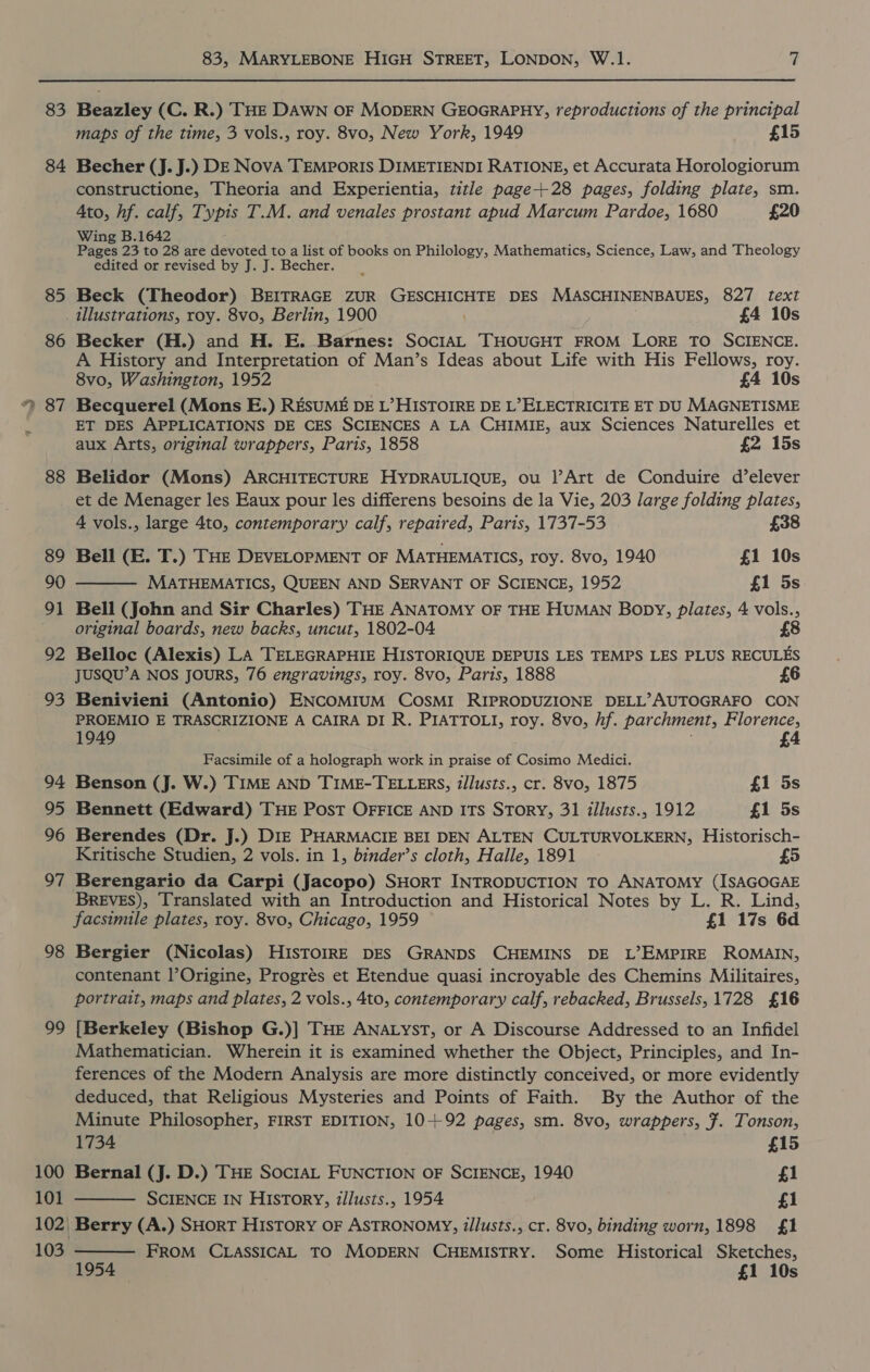 83 84 85 86 88 89 90 9] 92 93 94 95 96 O7 98 99 100 101 103 83, MARYLEBONE HIGH STREET, LONDON, W.1. at Beazley (C. R.) THE DAWN OF MODERN GEOGRAPHY, reproductions of the principal maps of the time, 3 vols., roy. 8vo, New York, 1949 £15 Becher (J. J.) DE Nova TEMPORIS DIMETIENDI RATIONE, et Accurata Horologiorum constructione, Theoria and Experientia, title page+28 pages, folding plate, sm. Ato, hf. calf, Typis T.M. and venales prostant apud Marcum Pardoe, 1680 £20 Wing B.1642 ; Pages 23 to 28 are devoted to a list of books on Philology, Mathematics, Science, Law, and Theology edited or revised by J. J. Becher. Beck (Theodor) BEITRAGE ZUR GESCHICHTE DES MASCHINENBAUES, 827 text illustrations, roy. 8vo, Berlin, 1900 | £4 10s Becker (H.) and H. E. Barnes: SociIAL THOUGHT FROM LORE TO SCIENCE. A History and Interpretation of Man’s Ideas about Life with His Fellows, roy. 8vo, Washington, 1952 £4 10s ET DES APPLICATIONS DE CES SCIENCES A LA CHIMIE, aux Sciences Naturelles et aux Arts, original wrappers, Paris, 1858 £2 15s Belidor (Mons) ARCHITECTURE HYDRAULIQUE, ou |’Art de Conduire d’elever et de Menager les Eaux pour les differens besoins de la Vie, 203 large folding plates,  4 vols., large 4to, contemporary calf, repaired, Paris, 1737-53 £38 Bell (E. T.) THE DEVELOPMENT OF MATHEMATICS, roy. 8vo, 1940 £1 10s MATHEMATICS, QUEEN AND SERVANT OF SCIENCE, 1952 £1 5s Bell (John and Sir Charles) THE ANATOMY OF THE HUMAN Bopy, plates, 4 vols., original boards, new backs, uncut, 1802-04 {8 Belloc (Alexis) LA TELEGRAPHIE HISTORIQUE DEPUIS LES TEMPS LES PLUS RECULES JUSQU’A NOS JOURS, 76 engravings, roy. 8vo, Paris, 1888 Benivieni (Antonio) ENCOMIUM COSMI RIPRODUZIONE DELL’AUTOGRAFO CON PROEMIO E TRASCRIZIONE A CAIRA DI R. PIATTOLI, roy. 8vo, hf. parchment, Florence, 1949 4 Facsimile of a holograph work in praise of Cosimo Medici. Benson (J. W.) TIME AND TIME-TELLERS, zl/lusts., cr. 8vo, 1875 £1 5s Bennett (Edward) THE PosT OFFICE AND ITS SToRY, 31 iilusts., 1912 £1 5s Berendes (Dr. J.) DIE PHARMACIE BEI DEN ALTEN CULTURVOLKERN, Historisch- Kritische Studien, 2 vols. in 1, binder’s cloth, Halle, 1891 £5 Berengario da Carpi (Jacopo) SHORT INTRODUCTION TO ANATOMY (ISAGOGAE BREVES), Translated with an Introduction and Historical Notes by L. R. Lind, facsimile plates, roy. 8vo, Chicago, 1959 £1 17s 6d Bergier (Nicolas) HIsTOIRE DES GRANDS CHEMINS DE L’EMPIRE ROMAIN, contenant l’Origine, Progrés et Etendue quasi incroyable des Chemins Militaires, portrait, maps and plates, 2 vols., 4to, contemporary calf, rebacked, Brussels, 1728 £16 [Berkeley (Bishop G.)] THE ANALYST, or A Discourse Addressed to an Infidel Mathematician. Wherein it is examined whether the Object, Principles, and In- ferences of the Modern Analysis are more distinctly conceived, or more evidently deduced, that Religious Mysteries and Points of Faith. By the Author of the Minute Philosopher, FIRST EDITION, 10+92 pages, sm. 8vo, wrappers, 7. Tonson,  1734 £15 Bernal (J. D.) THE SOCIAL FUNCTION OF SCIENCE, 1940 £1 SCIENCE IN HISTORY, i/lusts., 1954 £1 Berry (A.) SHoRT HISTORY OF ASTRONOMY, illusts., cr. 8vo, binding worn, 1898 £1 FROM CLASSICAL TO MODERN CHEMISTRY. Some Historical Sketches, 1954 £1 10s 
