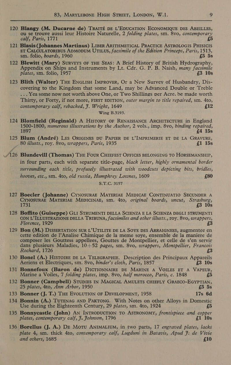 120 121 122 123 124 125 126 127 83, MARYLEBONE HIGH STREET, LONDON, W.1. 9 Blangy (M. Ducarne de) TRAITE DE L&gt;EDUCATION ECONOMIQUE DES ABEILLES, ou se trouve aussi leur Histoire Naturelle, 2 folding plates, sm. 8vo, contemporary calf, Paris, 1771 Blasis (Johannes Martinus) LIBER ARITHMETICAL PRACTICE ASTROLOGIS PHISICIS ET CALCULATORIBUS ADMODUM UTILUS, facsimile of the Edition Princeps, Paris, 1513, sm. folio, boards, 1960 £5 5s Blewitt (Mary) SURVEYS OF THE SEAS: A Brief History of British Hydrography, Appendix on Ships and Instruments by Lt. Cdr. G. P. B. Naish, many facsimile plates, sm. folio, 1957 £3 10s Blith (Walter) THE ENGLISH IMPROVER, Or a New Survey of Husbandry, Dis- covering to the Kingdom that-some Land, may be Advanced Double or Treble ... Yea some now not worth above One, or Two Shillings per Acre. be made worth Thirty, or Forty, if not more, FIRST EDITION, outer margin to title repaired, sm. 4to, contemporary calf, rebacked, ¥. Wright, 1649 £12 Wing B.3193. Blomfield (Reginald) A History OF RENAISSANCE ARCHITECTURE in England 1500-1800, numerous illustrations by the Author, 2 vols., imp. 8vo, binding repaired, 1897 £4 15s Blum (André) LES ORIGINES DU PAPIER DE L’IMPRIMERIE ET DE LA GRAVURE, 80 illusts., roy. 8vo, wrappers, Paris, 1935 £1 15s Blundevill (Thomas) THE FOUR CHIEFEST OFFICES BELONGING TO HORSEMANSHIP, in four parts, each with separate title-page, black letter, highly ornamental border surrounding each title, profusely illustrated with woodcuts depicting bits, bridles, hooves, etc., sm. 4to, old russia, Humphrey Lownes, 1609 £80 Se. CH3157 Boecler (Johanne) CyNOSURAE MATERIAE MEDICAE CONTINUATIO SECUNDER A CYNOSURAE MATERIAE MEDICINAE, sm. 4to, original boards, uncut, Strasburg, 128 129 130 131 132 Las 134 135 Boffito (Guiseppe) GLI STRUMENTI DELLA SCIENZA E LA SCIENZA DEGLI STRUMENTI CON L’ILLUSTRAZIONE DELLA TRIBUNA, facsimiles and other illusts., roy. 8vo, wrappers, Florence, 1929 £3 Bon (M.) DISSERTATION SUR L’UTILITE DE LA SOYE DES ARRAIGNEES, augmentee en cette edition de l’Analise Chimique de la meme soye, ensemble de la maniere de composer les Gouttess appellees, Gouttes de Montpellier, et celle de s’en servir dans plusieurs Maladies, 10+52 pages, sm. 8vo, wrappers, Montpellier, Francois Rochard, 1726 £3 Bonel (A.) HISTOIRE DE LA TELEGRAPHIE. Description des Principaux Appareils Aeriens et Electriques, sm. 8vo, binder’s cloth, Paris, 1857 £3 10s Bonnefoux (Baron de) DICTIONNAIRE DE MARINE A VOILES ET A VAPEUR, Marine a Voiles, 7 folding plates, imp. 8vo, half morocco, Paris, c. 1848 £5 Bonner (Campbell) STUDIES IN MAGICAL AMULETS CHIEFLY GRAECO-EGYPTIAN, 25 plates, 4to, Ann Arbor, 1950 £5 5s Bonner (J. T.) THE EVOLUTION OF DEVELOPMENT, 1958 17s 6d Bonnin (A.) TUTENAG AND PAKTONG. With Notes on other Alloys in Domestic Use during the Eighteenth Century, 29 plates, sm. 4to, 1924 £5 Bonnycastle (John) AN INTRODUCTION TO ASTRONOMY, frontispiece and copper plates, contemporary calf, 7. fohnson, 1796 £1 10s Borellus (J. A.) DE Motu ANIMALIUM, in two parts, 17 engraved plates, lacks plate 4, sm. thick 4to, contemporary calf, Lugduni in Batavis, Apud }: de Vivie and others, 1685 £10