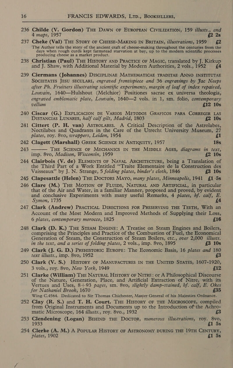 236 237 238 239 240 241 242 243 244 245 246 247 248 249 250 251 252 222 Childe (V. Gordon) THE DAWN OF EUROPEAN CIVILIZATION, 159 illusts., and 4 maps, 1957 £2 2s Cheke (Val) THE STORY OF CHEESE-MAKING IN BRITAIN, illustrations, 1959 £2 The Author tells the story of the ancient craft of cheese-making throughout the centuries from the days when rough curds kept farmstead starvation at bay, up to the modern scientific processes producing cheese as a market product. Christian (Paul) THE HISTORY AND PRACTICE OF MAGIC, translated by J. Kirkup and J. Shaw, with Additional Material by Modern Authorities, 2 vols., 1952 £4 Ciermans (Johannes) DISCIPLINAE MATHEMATICAE TRADITAE ANNO INSTITUTAE SOCIETATES JESU SECULARI, engraved frontispiece and 36 engravings by Fac Neeps after Ph. Fruitiers illustrating scientific experiments, margin of leaf of index repaired, Louvain, 1640—Hulshout (Melchior) Positiones sacrae ex universa theologia, engraved emblematic plate, Louvain, 1640—2 vols. in 1, sm. folio, contemporary vellum £12 10s Ciscar (G.) EXxPLICACION DE VARIOS METODOS GRAFICOS PARA CORREGIR LAS DISTANCIAS LUNARES, half calf gilt, Madrid, 1803 £2 10s Cittert (P. H. van) ASTROLABES. A Critical Description of the Astrolabes, Noctilabes and Quadrants in the Care of the Utrecht University Museum, 27 plates, roy. 8vo, wrappers, Leiden, 1954 £1  Clagett (Marshall) GREEK SCIENCE IN ANTIQUITY, 1957 18s THE SCIENCE OF MECHANICS IN THE MIDDLE AGES, diagrams in text, imp. 8vo, Madison, Wisconsin, 1959 £2 10s Clairbois (V. de) ELEMENTS OF NAVAL ARCHITECTURE, being a Translation of the Third Part of a Work Entitled ‘“Traite Elementaire de la Construction des Vaisseaux”’ by J. N. Strange, 5 folding plates, binder’s cloth, 1846 £3 10s Clapesattle (Helen) THE Doctors Mayo, many plates, Minneapolis, 1941 £1 -5s Clare (M.) THE MOTION OF FLUIDS, NATURAL AND ARTIFICIAL, in particular that of the Air and Water, in a familiar Manner, proposed and proved, by evident and conclusive Experiments with many useful Remarks, 4 plates, hf. calf, E. Symon, 1735 £4 Clark (Andrew) PRACTICAL DIRECTIONS FOR PRESERVING THE TEETH, With an Account of the Most Modern and Improved Methods of Supplying their Loss, 6 plates, contemporary morocco, 1825 £16 Clark (D. K.) THE STEAM ENGINE: A Treatise on Steam Engines and Boilers, comprising the Principles and Practice of the Combustion of Fuel, the Economical Generation of Steam, the Construction of Steam Boilers, etc., over 2,000 illusts. in the text, and a series of folding plates, 2 vols., imp. 8vo, 1895° £3 10s Clark (J. G. D.) PREHISTORIC EUROPE: The Economic Basis, 16 plates and 180 text illusts., imp. 8vo, 1952 £3 Clark (V. S.) HISTORY OF MANUFACTURES IN THE UNITED STATES, 1607-1920, 3 vols., roy. 8vo, New York, 1949 £12 Clarke (William) THE NATURAL HISTORY OF NITRE: or A Philosophical Discourse of the Nature, Generation, Place, and Artificial Extraction of Nitre, with its Vertues and Uses, 8+93 pages, sm. 8vo, slightly damp-stained, hf. calf, E. Okes for Nathaniel Brook, 1670 £35 Wing C.4564. Dedicated to Sir Thomas Chichester, Master General of his Majesties Ordnance. Clay (R. S.) and T. H. Court. THE HISTORY OF THE MICROSCOPE, compiled from Original Instruments and Documents up to the Introduction ofthe Achro- matic Microscope, 164 illusts., roy. 8vo., 1932 £3 Clendening (Logan) BEHIND THE Doctor, numerous illustrations, roy. 8vo, 1933 £1 5s plates, 1902 £1 5s