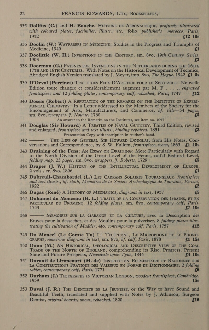 335 336 33% 338 339 340 341 342 343 344 345 346 347 348 349 350 351 352 353 Dollfus (C.) and H. Bouche. HISTOIRE DE AERONAUTIQUE, profusely illustrated with coloured plates, facsimiles, illusts., etc., folio, publisher’s morocco, Paris, 1932 £12 10s Doolin (W.) WAYFARERS IN MEDICINE: Studies in the Progress and Triumphs of Medicine, 1949 £1 Doolittle (W. H.) INVENTIONS IN THE CENTURY, sm. 8vo, 19th Century Series, 1903 3 Doorman (G.) PATENTS FOR INVENTIONS IN THE NETHERLANDS DURING THE 16TH, 17TH AND 18TH CENTURIES. With Notes on the Historical Development of Technics, Abridged English Version translated by J. Meyer, imp. 8vo, The Hague, 1942 {1 5s D’Orval (Perrinet) TRAITE DES FEUxX D’ARTIFICE POUR LE SPECTACLE. Nouvelle Edition toute changée et considerablement augment par M. F... ., engraved frontispiece and 12 folding plates, contemporary calf, rebacked, Paris, 1747 £12 Dossie (Robert) A REFUTATION OF THE REMARKS ON THE INSTITUTE OF EXPERI- MENTAL CHEMISTRY: In a Letter addressed to the Members of the Society for the Encouragement of Arts, Manufacturers, and Commerce, Af. title+54 pages, sm. 8vo, wrappers, 7. Nourse, 1760 £5 An answer to the Remarks on the Institutes, see item no. 1057 Douglas (Sir Howard) A TREATISE OF NAVAL GUNNERY, Third Edition, revised and enlarged, frontispiece and text illusts., binding repaired, 1851 Presentation Copy with inscription in Author’s hand. THE LIFE OF GENERAL SIR Howarp Dovuc.as, from His Notes, Con- versations and Correspondence, by S. W. Fullom, frontispiece, worn, 1863 £1 15s Draining of the Fens: AN Essay ON DRAINING: More Particularly with Regard to the North Division of the Great Level of the Fenns, cail’d Bedford Level, folding map, 23 pages, sm. 8vo, wrappers, 7. Roberts, 1729 : £5 Draper (J. W.) History OF THE INTELLECTUAL DEVELOPMENT OF EUROPE, 2 vols., cr. 8vo, 1896 £1 Dubreuil-Chambordel (L.) Les CADRANS SOLAIRES TOURANGEAUX, frontispiece and text illusts., hf. cloth, Memotres de la Societe Ay cpeatoniaugs de. Touraine, Pericot, 1922 £2 Dugas (René) A HIStory OF MECHANICS, diagrams in text, 1957 £5 Duhamel du Monceau (H. L.) TRAITE DE LA CONSERVATION DES GRAINS, ET EN PARTICULAR DU FROMENT, 12 folding plates, sm. 8vo, contemporary calf, Paris, 1753 . £7 10s MEMOIRES SUR LA GARANGE ET LA CULTURE, avec la Description des Etuves pour la dessecher, et des Moulins pour la pulveriser, 8 folding plates illus- trating the cultivation of Madder, 4to, contemporary calf, Paris, 1757 £12   Du Moncel (Le Comte Tu) LE TELEPHONE, LE MICROPHONE ET LE PHONO- GRAPHE, ”mumerous diagrams in text, sm. 8vo, hf. calf, Paris, 1878 £1 15s Dunn (M.) AN HISTORICAL, GEOLOGICAL AND DESCRIPTIVE VIEW OF THE COAL TRADE OF THE NORTH OF ENGLAND, comprehending its Rise, Progress, Present State and Future Prospects, Newcastle upon Tyne, 1844 £4 10s Duranti de Lironcourt (M. de) INSTRUCTION ELEMENTAIRE ET RAISONNEE SUR LA CONSTRUCTIONS PRATIQUE DES VAISSEUX EN FORME DE DICTIONNAIRE; 2 folding tables, contemporary calf, Paris, 1771 £6 Durham (J.) TELEGRAPHS IN VICTORIAN LONDON, woodcut frontispiec?, Cambridge, 1959 . 15s Duval (J. R.) THE DENTISTE DE LA JEUNESSE, or the Way to have Sound and Beautiful Teeth, translated and supplied with Notes by J. Atkinson, Surgeon Dentist, original boards, uncut, rebacked, 1820 £16