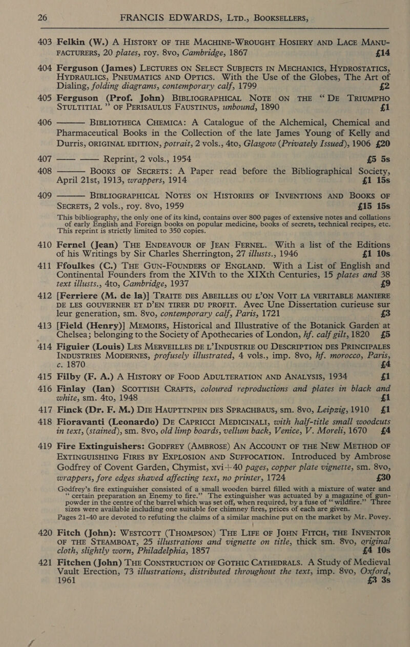 403 404 405 406 407 408 409 410 411 412 413 414 415 416 417 418 419 420 421 Felkin (W.) A HIsTORY OF THE MACHINE-WROUGHT HOSIERY AND LACE MANU- FACTURERS, 20 plates, roy. 8v0, Cambridge, 1867 £14 Ferguson (James) LECTURES ON SELECT SUBJECTS IN MECHANICS, HYDROSTATICS, HYDRAULICS, PNEUMATICS AND Optics. With the Use of the Globes, The Art of Dialing, folding diagrams, contemporary calf, 1799 £2 Ferguson (Prof. John) BIBLIOGRAPHICAL NOTE ON THE ‘“‘ DE TRIUMPHO STULTITIAL ’’ OF PERISAULUS FAUSTINUS, unbound, 1890 £1  BIBLIOTHECA CHEMICA: A Catalogue of the Alchemical, Chemical and Pharmaceutical Books in the Collection of the late James Young of Kelly and Durris, ORIGINAL EDITION, potrait, 2 vols., 4to, Glasgow (Privately Issued), 1906 £20  —— —— Reprint, 2 vols., 1954 £5 5s Books OF SECRETS: A Paper read before the Bibliographical Society, April 21st, 1913, wrappers, 1914 £1 15s BIBLIOGRAPHICAL NOTES ON HISTORIES OF INVENTIONS AND BOOKS OF  SECRETS, 2 vols., roy. 8vo, 1959 £15 15s This bibliography, the only one of its kind, contains over 800 pages of extensive notes and collations of early English and Foreign books on popular medicine, books of secrets, technical recipes, etc. This reprint is strictly limited to 350 copies. Fernel (Jean) THE ENDEAVOUR OF JEAN FERNEL. With a list of the Editions of his Writings by Sir Charles Sherrington, 27 illusts., 1946 £1 10s Ffoulkes (C.) THE GUN-FOUNDERS OF ENGLAND. With a List of English and Continental Founders from the XIVth to the XITXth Centuries, 15 plates and 38 text illusts., 4to, Cambridge, 1937 £9 [Ferriere (M. de la)] TRAITE DES ABEILLES OU L’ON VOIT LA VERITABLE MANIERE DE LES GOUVERNER ET D’EN TIRER DU PROFIT. Avec Une Dissertation curieuse sur leur generation, sm. 8vo, contemporary calf, Paris, 1721 3 [Field (Henry)] MEeEmorrs, Historical and Illustrative of the Botanick Garden at Chelsea; belonging to the Society of Apothecaries of London, Af. calf gilt, 1820 £5 Figuier (Louis) LES MERVEILLES DE L’ INDUSTRIE OU DESCRIPTION DES PRINCIPALES INDUSTRIES MODERNES, profusely illustrated, 4 vols., imp. 8vo, hf. morocco, Paris, c. 1870 4. Filby (F. A.) A History OF FooD ADULTERATION AND ANALYSIS, 1934 £1 Finlay (fan) SCOTTISH CRAFTS, coloured reproductions and plates in black and white, sm. 4to, 1948 fi Finck (Dr. F. M.) Die HAUPTTNPEN DES SPRACHBAUS, sm. 8vo, Leipzig, 1910 £1 Fioravanti (Leonardo) DE Capricct MEDICINALI, with half-title small woodcuts in text, (stained), sm. 8vo, old limp boards, vellum back, Venice, V. Moreli, 1670 £4 Fire Extinguishers: GODFREY (AMBROSE) AN ACCOUNT OF THE NEW METHOD OF EXTINGUISHING FIRES BY EXPLOSION AND SUFFOCATION. Introduced by Ambrose Godfrey of Covent Garden, Chymist, xvi+40 pages, copper plate vignette, sm. 8vo, wrappers, fore edges shaved affecting text, no printer, 1724 £30 Godfrey’ s fire extinguisher consisted of a small wooden barrel filled with a mixture of water ee ‘certain preparation an Enemy to fire.’ The extinguisher was actuated by a magazine of gu powder in the centre of the barrel which was set off, when required, by a fuse of * ‘ wildfire.” Three sizes were available including one suitable for chimney fires, prices of each are given. Pages 21-40 are devoted to refuting the claims of a similar maeriey put on the market by Mr. Povey. Fitch (John): WESTCOTT (THOMPSON) THE Dive OF JOHN FITCH, THE INVENTOR OF THE STEAMBOAT, 25 illustrations and vignette on title, thick sm. 8vo, original cloth, slightly worn, Philadelphia, 1857 £4 10s Fitchen (John) THE CONSTRUCTION OF GOTHIC CATHEDRALS. A Study of Medieval Vault Erection, 73 illustrations, distributed throughout the text, imp. 8vo, Oxford, 1961 £3 3s