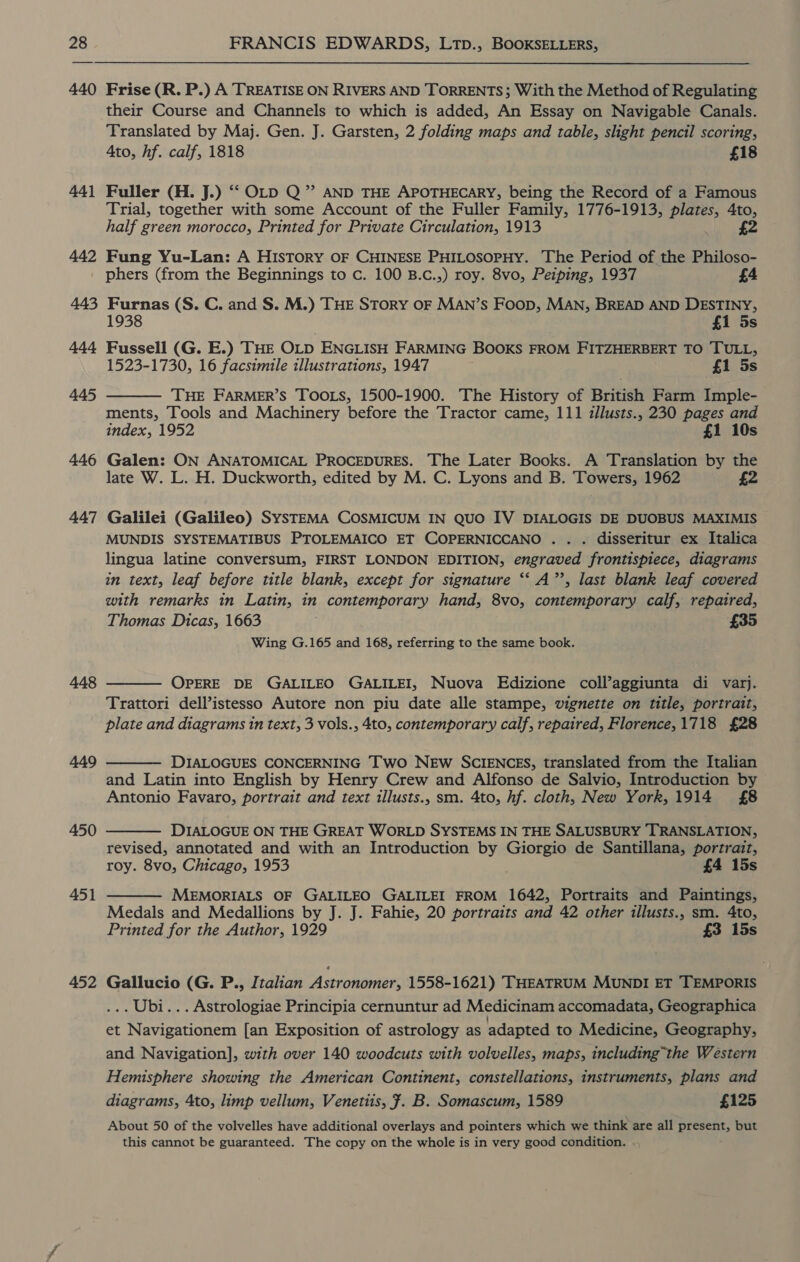 441 442 443 444 445 446 447 448 449 450 451 452 FRANCIS EDWARDS, LtTp., BOOKSELLERs, Frise (R. P.) A TREATISE ON RIVERS AND TORRENTS; With the Method of Regulating their Course and Channels to which is added, An Essay on Navigable Canals. Translated by Maj. Gen. J. Garsten, 2 folding maps and table, slight pencil scoring, Ato, hf. calf, 1818 £18 Fuller (H. J.) ‘““ OLD Q” AND THE APOTHECARY, being the Record of a Famous Trial, together with some Account of the Fuller Family, 1776-1913, asics Ato, half green morocco, Printed for Private Circulation, 1913 £2 Fung Yu-Lan: A HISTORY OF CHINESE PHILOSOPHY. The Period of the Philoso- phers (from the Beginnings to c. 100 B.c.,) roy. 8vo, Petping, 1937 £4 Furnas (S. C. and S. M.) THE SToRY OF MAN’s Foop, MAN, BREAD AND DESTINY, 1938 £1 5s Fussell (G. E.) THE OLD ENGLISH FARMING BOOKS FROM FITZHERBERT TO TULL, 1523-1730, 16 facsimile illustrations, 1947 £1 5s THE FARMER’S TOOLS, 1500-1900. The History of British Farm Imple- ments, Tools and Machinery before the Tractor came, 111 illusts., 230 pages and index, 1952 £1 10s Galen: ON ANATOMICAL PROCEDURES. The Later Books. A Translation by the late W. L. H. Duckworth, edited by M. C. Lyons and B. Towers, 1962 £2  Galilei (Galileo) SysTEMA COSMICUM IN QUO IV DIALOGIS DE DUOBUS MAXIMIS MUNDIS SYSTEMATIBUS PTOLEMAICO ET COPERNICCANO . . . disseritur ex Italica lingua latine conversum, FIRST LONDON EDITION, engraved frontispiece, diagrams in text, leaf before title blank, except for signature ‘‘ A’’, last blank leaf covered with remarks in Latin, in contemporary hand, 8vo, contemporary calf, repaired, Thomas Dicas, 1663 £35 Wing G.165 and 168, referring to the same book.  OPERE DE GALILEO GALILEI, Nuova Edizione coll’aggiunta di varj. Trattori dell’istesso Autore non piu date alle stampe, vignette on title, portrait, plate and diagrams in text, 3 vols., 4to, contemporary calf, repaired, Florence,1718 £28 DIALOGUES CONCERNING Two NEw SCIENCES, translated from the Italian and Latin into English by Henry Crew and Alfonso de Salvio, Introduction by Antonio Favaro, portrait and text illusts., sm. 4to, hf. cloth, New York, 1914 £8   DIALOGUE ON THE GREAT WORLD SYSTEMS IN THE SALUSBURY TRANSLATION, revised, annotated and with an Introduction by Giorgio de Santillana, portrait, roy. 8vo, Chicago, 1953 £4 15s MEMORIALS OF GALILEO GALILEI FROM 1642, Portraits and Paintings, Medals and Medallions by J. J. Fahie, 20 portraits and 42 other illusts., sm. 4to, Printed for the Author, 1929 £3 15s  Gallucio (G. P., Italian Astronomer, 1558-1621) THEATRUM MUNDI ET TEMPORIS .. Ubi... Astrologiae Principia cernuntur ad Medicinam accomadata, Geographica et Navigationem [an Exposition of astrology as adapted to Medicine, Geography, and Navigation], with over 140 woodcuts with volvelles, maps, including the Western Hemisphere showing the American Continent, constellations, instruments, plans and diagrams, 4to, limp vellum, Venetiis, ¥. B. Somascum, 1589 £125 About 50 of the volvelles have additional overlays and pointers which we think are all present, but this cannot be guaranteed. The copy on the whole is in very good condition.