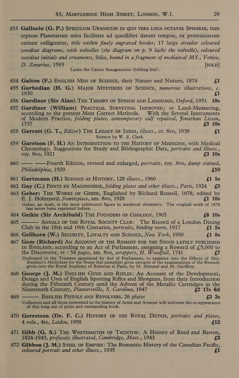453 454 455 456 457 458 459 460 461 462 463 464 465 466 467 468 469 470 471 472 83, MARYLEBONE HIGH STREET, LONDON, W.1. 29 Gallucio (G. P.) SPECULUM URANICUM IN QUO VERA LOCA OCTAVAE SPHARAE, tum septem Planetarum mira facilitate ad quodlibet datum tempus, ex prutenicarum ratione colliguntur, title within finely engraved border, 17 large circular coloured woodcut diagrams, with volvelles (the diagram on p. 9 lacks the volvelle), coloured woodcut initials and ornaments, folio, bound in a fragment of mediaeval MS., Venice, D. Zenarius, 1593 [SOLD] Lacks the Canon Sexagenarius (folding leaf). Galton (F.) ENGLISH MEN OF SCIENCE, their Nature and Nuture, 1874 {1 Garbedian (H. G.) MAJOR MYSTERIES OF SCIENCE, numerous illustrations, c. 1930 1 Gardiner (Sir Alan) THE THEORY OF SPEECH AND LANGUAGE, Oxford, 1951 18s Gardiner (William) PRACTICAL SURVEYING IMPROVED; or Land-Measuring, according to the present Most Correct Methods. With the Several Instruments of Modern Practice, folding plates, contemporary calf repaired, Jonathan Lisson, 1737 £3 10s Garratt (G. T., Editor) THE LEGAcy oF INDIA, illusts., cr. 8vo, 1938 £1 Science by W. E. Clark. Garrison (F. H.) AN INTRODUCTION TO THE HISTORY OF MEDICINE, with Medical Chronology, Suggestions for Study and Bibliographic Data, portraits and illusts., roy. 8vo, 1921 £3 10s   Fourth Edition, revised and enlarged, portraits, roy. 8vo, damp stained, Philadelphia, 1929 £10 Gartmann (H.) SCIENCE As HISTORY, 128 illusts., 1960 | £1 5s Gay (C.) PONTS EN MACONNERIE, folding plates and other illusts., Paris, 1924 £3 Geber: THE WoRKS OF GEBER, Englished by Richard Russell, 1678, edited by E. J. Holmyard, frontispiece, sm. 8vo, 1928 £1 10s Geber, an Arab, is the most celebrated figure in medieval chemistry. The original work of 1678 has never been reprinted before. Geikie (Sir Archibald) THE FOUNDERS OF GEOLOGY, 1905 £6 10s ANNALS OF THE ROYAL SocliETY CLuB: ‘The Record of a London Dining Club in the 18th and 19th Centuries, portraits, binding worn, 1917 £1 5s Gellhorn (W.) SEcuRITY, LOYALTY AND SCIENCE, New York, 1950 £1 8s Gem (Richard) AN ACCOUNT OF THE REMEDY FOR THE STONE LATELY PUBLISHED IN ENGLAND, according to an Act of Parliament, assigning a Reward of £5,000 to the Discoverer, vi+54 pages, sm. 8vo, wrappers, H. Woodfull, 1741 £7 Dedicated to the Trustees appointed by Act of Parliament, to examine into the Effects of Mrs. Stephen’s Medicines for the Stone this pamphlet gives extracts of the examinations of the Remedy given into the Royal Academy of Sciences at Paris, by M. Morand and M. Geoffrey. George (J. M.) ENGLISH GUNS AND RIFLES; An Account of the Development, Design and Uses of English Sporting Rifles and Shotguns, from their Introduction during the Fifteenth Century until the Advent of the Metallic Cartridges in the Nineteenth Century, Plantersville, S. Carolina, 1947 £2 17s 6d ENGLISH PISTOLS AND REVOLVERS, 26 plates £3 3s Collectors and all those interested in the history of Arms and Armour will welcome the re-appearance of this long out of print and outstanding book.   Gerretson (Dr. F. C.) HISTORY OF THE ROYAL DUTCH, portraits and plates, 4 vols., 4to, Leiden, 1958 £12 Gibb (G. S.) THE WHITESMITHS OF TAUNTON: A History of Reed and Barton, 1824-1943, profusely illustrated, Cambridge, Mass., 1943 £3 Gibbon (J. M.) STEEL oF Empire: The Romantic History of the Canadian Pacific, coloured portrait and other illusts., 1935