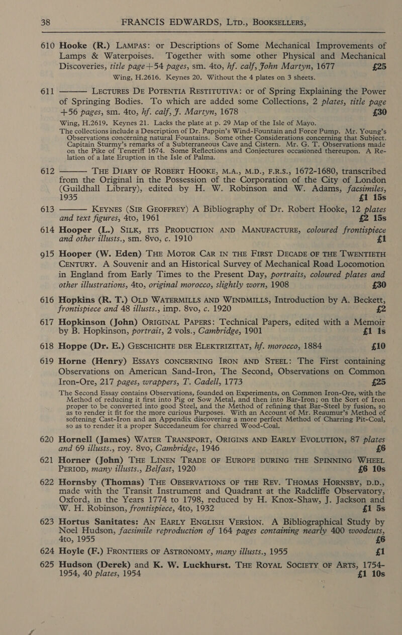 610 611 612 613 614 915 616 617 618 619 620 621 622 623 624 625 Hooke (R.) Lampas: or Descriptions of Some Mechanical Improvements of Lamps &amp; Waterpoises. Together with some other Physical and Mechanical Discoveries, title page +54 pages, sm. 4to, hf. calf, John Martyn, 1677 £25 Wing, H.2616. Keynes 20. Without the 4 plates on 3 sheets. LEcTURES DE POTENTIA RESTITUTIVA: or of Spring Explaining the Power of Springing Bodies. To which are added some Collections, 2 plates, title page +56 pages, sm. 4to, hf. calf, 7. Martyn, 1678 £30 Wing, H.2619. Keynes 21. Lacks the plate at p. 29 Map of the Isle of Mayo. The collections include a Description of Dr. Pappin’s Wind-Fountain and Force Pump. Mr. Young’s Observations concerning natural Fountains. Some other Considerations concerning that Subject. Capitain Sturmy’s remarks of a Subterraneous Cave and Cistern. Mr. G. T. Observations made on the Pike of Teneriff 1674. Some Reflections and Conjectures occasioned thereupon. A Re- lation of a late Eruption in the Isle of Palma.  THE DIARY OF ROBERT HOOKE, M.A., M.D., F.R.S., 1672-1680, transcribed from the Original in the Possession of the Corporation of the City of London (Guildhall Library), edited by H. W. Robinson and W. Adams, facsimiles, 1935 £1 15s — Keynes (SIR GEOFFREY) A Bibliography of Dr. Robert Hooke, 12 plates and text figures, 4to, 1961 £2 15s Hooper (L.) SILK, ITS PRODUCTION AND MANUFACTURE, coloured frontispiece and other illusts., sm. 8vo, c. 1910 1 Hooper (W. Eden) THE Motor Car IN THE FIRST DECADE OF THE TWENTIETH CENTURY. A Souvenir and an Historical Survey of Mechanical Road Locomotion in England from Early Times to the Present Day, portraits, coloured plates and other illustrations, 4to, original morocco, slightly worn, 1908 £30 Hopkins (R. T.) OLD WATERMILLS AND WINDMILLS, Introduction by A. Beckett, frontispiece and 48 illusts., imp. 8vo, c. 1920 £2 Hopkinson (John) ORIGINAL Papers: Technical Papers, edited with a Memoir by B. Hopkinson, portrait, 2 vols., Cambridge, 1901 £1 1s Hoppe (Dr. E.) GESCHICHTE DER ELEKTRIZITAT, Af. morocco, 1884 £10 Horne (Henry) ESSAYS CONCERNING IRON AND STEEL: The First containing Observations on American Sand-Iron, The Second, Observations on Common Iron-Ore, 217 pages, wrappers, T. Cadell, 1773 £25 The Second Essay contains Observations, founded on Experiments, on Common Iron-Ore, with the Method of reducing it first into Pig or Sow Metal, and then into Bar-Iron; on the Sort of Iron proper to be converted into good Steel, and the Method of refining that Bar-Steel by fusion, so as to render it fit for the more curious Purposes. With an Account of Mr. Reaumur’s Method of softening Cast-Iron and an Appendix discovering a more perfect Method of Charring Pit-Coal, so as to render it a proper Succedaneum for charred Wood-Coal. Hornell (James) WATER TRANSPORT, ORIGINS AND EARLY EVOLUTION, 87 plates and 69 illusts., roy. 8vo, Cambridge, 1946 £6 Horner (John) THE LINEN TRADE OF EUROPE DURING THE SPINNING WHEEL PERIOD, many tllusts., Belfast, 1920 £6 10s Hornsby (Thomas) THE OBSERVATIONS OF THE REV. THOMAS HORNSBY, D.D., made with the Transit Instrument and Quadrant at the Radcliffe Observatory, Oxford, in the Years 1774 to 1798, reduced by H. Knox-Shaw, J. Jackson and W. H. Robinson, frontispiece, 4to, 1932 £1 5s Hortus Sanitates: AN EARLY ENGLISH VERSION. A Bibliographical Study by Noel Hudson, facsimile reproduction of 164 pages containing nearly 400 woodcuts, Ato, 1955 £6 Hoyle (F.) FRONTIERS OF ASTRONOMY, many illusts., 1955 £1 Hudson (Derek) and K. W. Luckhurst. THE Roya SOcIETY OF ARTS, 1754- 1954, 40 plates, 1954 £1 10s