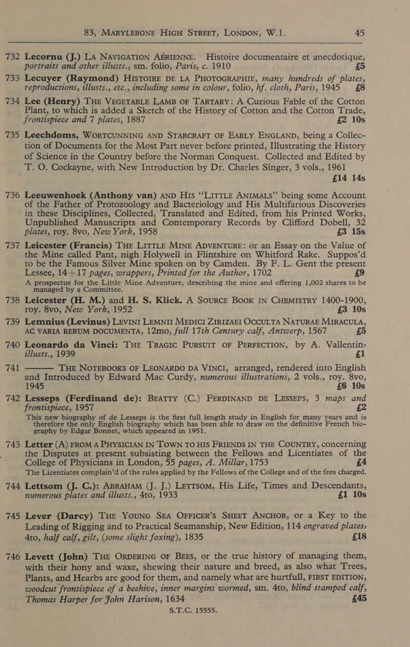 732 (ex) 734 735 736 738 739 740 741 742 743 744 745 746 83, MARYLEBONE HIGH STREET, LONDON, W.1. 45 Lecornu (J.) LA NAVIGATION AERIENNE. Histoire documentaire et anecdotique, portraits and other illusts., sm. folio, Paris, c. 1910 Lecuyer (Raymond) HISTOIRE DE LA PHOTOGRAPHIE, many hundreds of plates, reproductions, illusts., etc., including some in colour, folio, hf. cloth, Paris,1945 £8 Lee (Henry) THE VEGETABLE LAMB OF TARTARY: A Curious Fable of the Cotton Plant, to which is added a Sketch of the History of Cotton and the Cotton Trade, frontispiece and 7 plates, 1887 £2 10s Leechdoms, WORTCUNNING AND STARCRAFT OF EARLY ENGLAND, being a Collec- tion of Documents for the Most Part never before printed, Illustrating the History of Science in the Country before the Norman Conquest. Collected and Edited by T. O. Cockayne, with New Introduction by Dr. Charles Singer, 3 vols., 1961 £14 14s Leeuwenhoek (Anthony van) AND His “LITTLE ANIMALS”’ being some Account of the Father of Protozoology and Bacteriology and His Multifarious Discoveries in these Disciplines, Collected, Translated and Edited, from his Printed Works, Unpublished Manuscripts and Contemporary Records by Clifford Dobell, 32 plates, roy. 8vo, New York, 1958 £3 15s Leicester (Francis) THE LITTLE MINE ADVENTURE: or an Essay on the Value of the Mine called Pant, nigh Holywell in Flintshire on Whitford Rake. Suppos’d to be the Famous Silver Mine spoken on by Camden. By F. L. Gent the present Lessee, 14+ 17 pages, wrappers, Printed for the Author, 1702 £9 A prospectus for the Little Mine Adventure, describing the mine and offering 1,002 shares to be managed by a Committee. Leicester (H. M.) and H. S. Klick. A Source BOoK IN CHEMISTRY 1400-1900, roy. 8vo, New York, 1952 £3 10s Lemnius (Levinus) LEVINI LEMNII MEDICI ZIRIZAEI OCCULTA NATURAE MIRACULA, AC VARIA RERUM DOCUMENTA, 12mo, full 17th Century calf, Antwerp, 1567 £5 Leonardo da Vinci: THE TRAGIC PURSUIT OF PERFECTION, by A. Vallentin&gt; illusts., 1939 £1 THE NOTEBOOKS OF LEONARDO DA VINCI, arranged, rendered into English and Introduced by Edward Mac Curdy, numerous illustrations, 2 vols., roy. 8vo,  1945 £6 10s Lesseps (Ferdinand de): BEATTY (C.) FERDINAND DE LESSEPS, 3 maps and frontispiece, 1957 £2 This new biography of de Lesseps is the first full length study in English for many years and is therefore the only English biography which has been able to draw on the definitive French bio- graphy by Edgar Bonnet, which appeared in 1951. Letter (A) FROM A PHYSICIAN IN TOWN TO HIS FRIENDS IN THE COUNTRY, concerning the Disputes at present subsisting between the Fellows and Licentiates of the College of Physicians in London, 55 pages, A. Millar, 1753 £4 The Licentiates complain’d of the rules applied by the Fellows of the College and of the fees charged. Lettsom (J. C.): ABRAHAM (J. J.) Lettsom, His Life, Times and Descendants, numerous plates and illusts., 4to, 1933 £1 10s Lever (Darcy) THE YOUNG SEA OFFICER’S SHEET ANCHOR, or a Key to the Leading of Rigging and to Practical Seamanship, New Edition, 114 engraved plates, Ato, half calf, gilt, (some slight foxing), 1835 £18 Levett (John) THE ORDERING OF BEES, or the true history of managing them, with their hony and waxe, shewing their nature and breed, as also what Trees, Plants, and Hearbs are good for them, and namely what are hurtfull, FIRST EDITION, woodcut frontispiece of a beehive, inner margins wormed, sm. 4to, blind stamped calf, Thomas Harper for John Harison, 1634 £45 S.T.C. 15555.