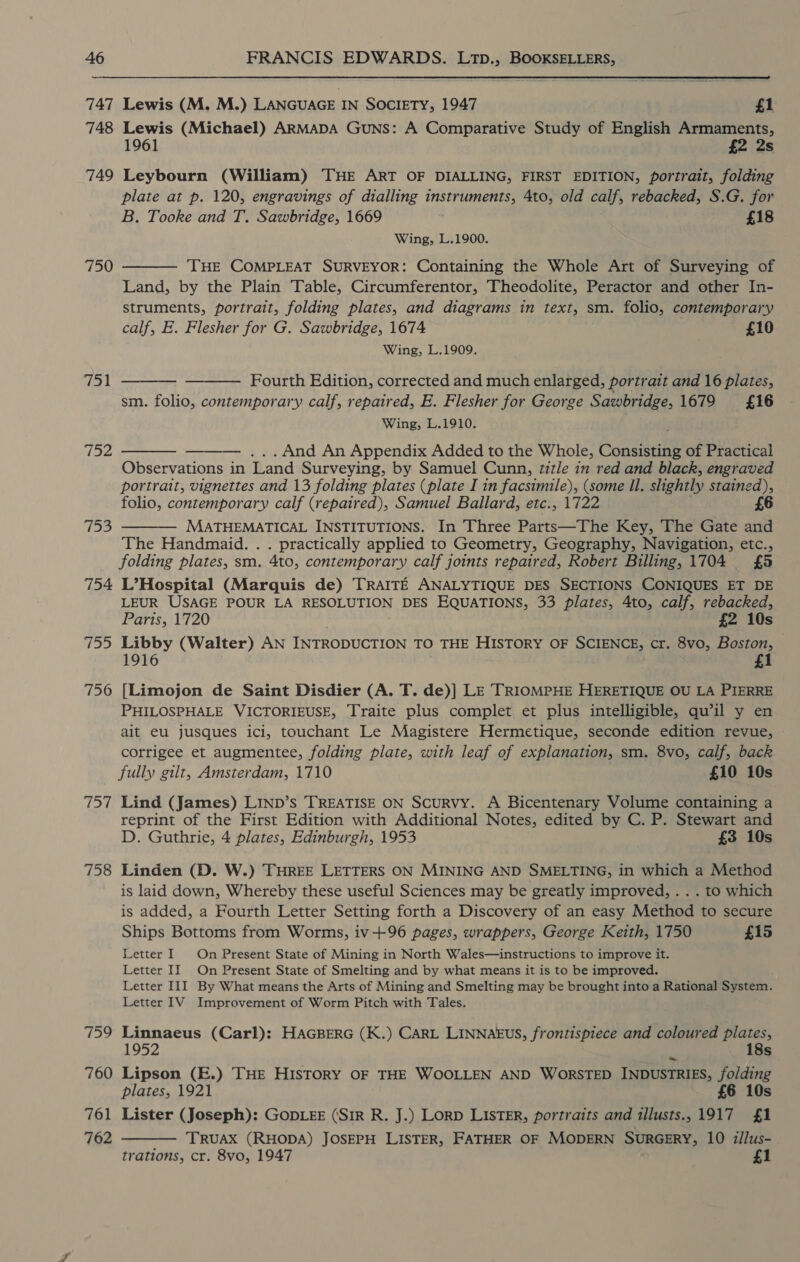 747 748 749 750 71 152 753 754 fey 756 Wey 758 159 760 761 762 Lewis (M. M.) LANGUAGE IN SOCIETY, 1947 £1 Lewis (Michael) ARMADA GuNS: A Comparative Study of English Armaments, 1961 £2 2s Leybourn (William) THE ART OF DIALLING, FIRST EDITION, portrait, folding plate at p. 120, engravings of dialling instruments, 4to, old calf, rebacked, S.G. for B. Tooke and T. Sawbridge, 1669 £18 Wing, L.1900.  THE COMPLEAT SURVEYOR: Containing the Whole Art of Surveying of Land, by the Plain Table, Circumferentor, Theodolite, Peractor and other In- struments, portrait, folding plates, and diagrams in text, sm. folio, contemporary calf, E. Flesher for G. Sawbridge, 1674 ' £10 Wing, L.1909.   Fourth Edition, corrected and much enlarged, portrait and 16 plates, sm. folio, contemporary calf, repaired, E. Flesher for George Sawbridge, 1679 £16 Wing, L.1910. . And An Appendix Added to the Whole, Consisting of Practical Oh Gee in Land Surveying, by Samuel Cunn, zizle in red and black, engraved portrait, vignettes and 13 folding plates (plate I in facsimile), (some Il. slightly stained), folio, contemporary calf (repaired), Samuel Ballard, etc., 1722 £6 MATHEMATICAL INSTITUTIONS. In Three Parts—The Key, The Gate and The Handmaid. . . practically applied to Geometry, Geography, Navigation, etc., folding plates, sm. 4to, contemporary calf joints repaired, Robert Billing, 1704 £5 L’Hospital (Marquis de) TRAITE ANALYTIQUE DES SECTIONS CONIQUES ET DE LEUR USAGE POUR LA RESOLUTION DES EQUATIONS, 33 plates, 4to, calf, rebacked, Paris, 1720 £2 10s Libby (Walter) AN INTRODUCTION TO THE HISTORY OF SCIENCE, cr. 8vo, Boston, 1916 £1 [Limojon de Saint Disdier (A. T. de)] LE TRIOMPHE HERETIQUE OU LA PIERRE PHILOSPHALE VICTORIEUSE, Traite plus complet et plus intelligible, qu’il y en ait eu jusques ici, touchant Le Magistere Hermetique, seconde edition revue, © corrigee et augmentee, folding plate, with leaf of explanation, sm. 8vo, calf, back fully gilt, Amsterdam, 1710 £10 10s Lind (James) LIND’s TREATISE ON Scurvy. A Bicentenary Volume containing a reprint of the First Edition with Additional Notes, edited by C. P. Stewart and D. Guthrie, 4 plates, Edinburgh, 1953 £3 10s    Linden (D. W.) THREE LETTERS ON MINING AND SMELTING, in which a Method is laid down, Whereby these useful Sciences may be greatly improved, . . . to which is added, a Fourth Letter Setting forth a Discovery of an easy Method to secure Ships Bottoms from Worms, iv+96 pages, wrappers, George Keith, 1750 £15 Letter I On Present State of Mining in North Wales—instructions to improve it. Letter II On Present State of Smelting and by what means it is to be improved. Letter III By What means the Arts of Mining and Smelting may be brought into a Rational System. Letter IV Improvement of Worm Pitch with Tales. Linnaeus (Carl): HAGBERG (K.) CARL LINNAEUS, frontispiece and coloured plates, 1952 18s Lipson (E.) THE HISTORY OF THE WOOLLEN AND WORSTED INDUSTRIES, folding plates, 1921 £6 10s Lister (Joseph): GODLEE (SIR R. J.) LorD LISTER, portraits and tllusts., 1917 £1 TRUAX (RHODA) JOSEPH LISTER, FATHER OF MODERN SURGERY, 10 iilus- trations, cr. 8vo, 1947 £1 