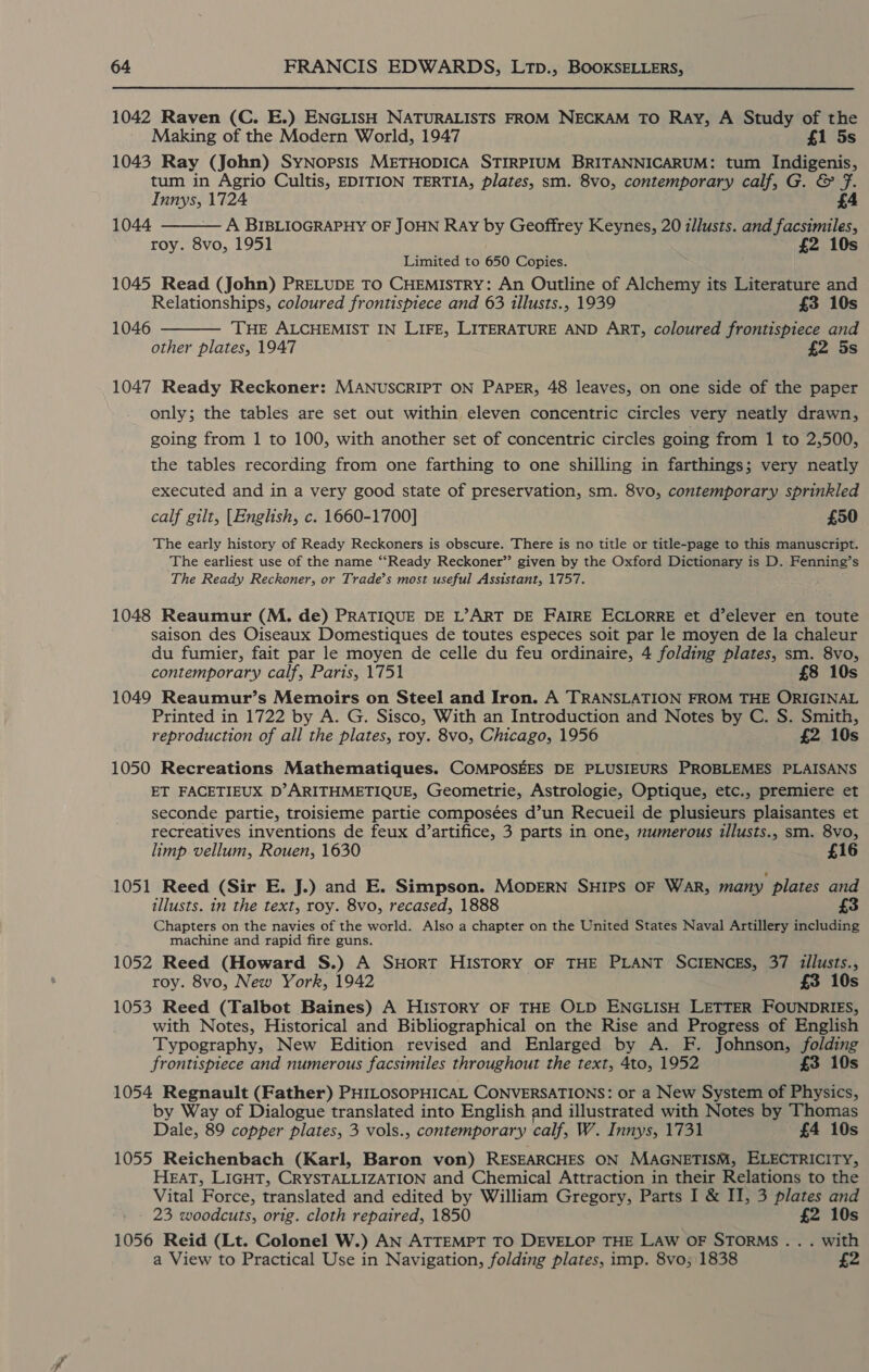 1042 Raven (C. E.) ENGLISH NATURALISTS FROM NECKAM TO Ray, A Study of the Making of the Modern World, 1947 £1 5s 1043 Ray (John) SyNopsis METHODICA STIRPIUM BRITANNICARUM: tum Indigenis, tum in Agrio Cultis, EDITION TERTIA, plates, sm. 8vo, contemporary calf, G. &amp; fF. Innys, 1724 1044 A BIBLIOGRAPHY OF JOHN Ray by Geoffrey Keynes, 20 zllusts. and facsimiles, roy. 8vo, 1951 £2 10s Limited to 650 Copies. 1045 Read (John) PRELUDE TO CHEMISTRY: An Outline of Alchemy its Literature and   Relationships, coloured frontispiece and 63 illusts., 1939 £3 10s 1046 THE ALCHEMIST IN LIFE, LITERATURE AND ART, coloured frontispiece and other plates, 1947 £2 5s 1047 Ready Reckoner: MANUSCRIPT ON PAPER, 48 leaves, on one side of the paper only; the tables are set out within eleven concentric circles very neatly drawn, going from 1 to 100, with another set of concentric circles going from 1 to 2,500, the tables recording from one farthing to one shilling in farthings; very neatly executed and in a very good state of preservation, sm. 8vo, contemporary sprinkled calf gilt, [English, c. 1660-1700] £50 The early history of Ready Reckoners is obscure. There is no title or title-page to this manuscript. The earliest use of the name “‘Ready Reckoner” given by the Oxford Dictionary is D. Fenning’s The Ready Reckoner, or Trade’s most useful Assistant, 1757. 1048 Reaumur (M. de) PRATIQUE DE L’ART DE FAIRE ECLORRE et d’elever en toute saison des Oiseaux Domestiques de toutes especes soit par le moyen de la chaleur du fumier, fait par le moyen de celle du feu ordinaire, 4 folding plates, sm. 8vo, contemporary calf, Paris, 1751 £8 10s 1049 Reaumur’s Memoirs on Steel and Iron. A TRANSLATION FROM THE ORIGINAL Printed in 1722 by A. G. Sisco, With an Introduction and Notes by C. S. Smith, reproduction of all the plates, roy. 8vo, Chicago, 1956 £2 10s 1050 Recreations Mathematiques. COMPOSEES DE PLUSIEURS PROBLEMES PLAISANS ET FACETIEUX D’ARITHMETIQUE, Geometrie, Astrologie, Optique, etc., premiere et seconde partie, troisieme partie composées d’un Recueil de plusieurs plaisantes et recreatives inventions de feux d’artifice, 3 parts in one, numerous illusts., sm. 8vo, limp vellum, Rouen, 1630 £16 1051 Reed (Sir E. J.) and E. Simpson. MODERN SHIPS OF WAR, many plates and illusts. in the text, roy. 8vo, recased, 1888 £3 Chapters on the navies of the world. Also a chapter on the United States Naval Artillery including machine and rapid fire guns. 1052 Reed (Howard S.) A SHorT HISTORY OF THE PLANT SCIENCES, 37 zilusts., roy. 8vo, New York, 1942 £3 10s 1053 Reed (Talbot Baines) A HISTORY OF THE OLD ENGLISH LETTER FOUNDRIES, with Notes, Historical and Bibliographical on the Rise and Progress of English Typography, New Edition revised and Enlarged by A. F. Johnson, pei frontispiece and numerous facsimiles throughout the text, 4to, 1952 10s 1054 Regnault (Father) PHILOSOPHICAL CONVERSATIONS: or a New System of tale by Way of Dialogue translated into English and illustrated with Notes by Thomas Dale, 89 copper plates, 3 vols., contemporary calf, W. Innys, 1731 £4 10s 1055 Reichenbach (Karl, Baron von) RESEARCHES ON MAGNETISM, ELECTRICITY, HEAT, LIGHT, CRYSTALLIZATION and Chemical Attraction in their Relations to the Vital Force, translated and edited by William Gregory, Parts I &amp; II, 3 plates and 23 woodcuts, orig. cloth repaired, 1850 £2 10s 1056 Reid (Lt. Colonel W.) AN ATTEMPT TO DEVELOP THE LAW OF STORMS... with a View to Practical Use in Navigation, folding plates, imp. 8vo; 1838 £2