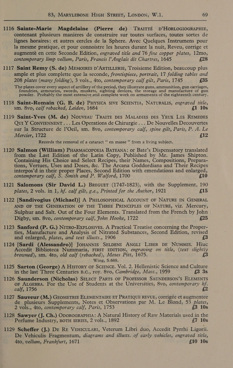 1116 Sainte-Marie Magdelaine (Pierre de) TRAITTE D°’HORLOGIOGRAPHIE, contenant plusieurs manieres de construire sur toutes surfaces, toutes sortes de lignes horaires: et autres cercles de la Sphere. Avec Quelques Instrumens pour la mesme pratique, et pour connoistre les heures durant la nuit, Reveu, corrige et augmente en cette Seconde Edition, engraved title and 76 fine copper plates, 12mo, contemporary limp vellum, Paris, Francis Anglais dit Chartres, 1645 £28 1117 Saint Remy (S. de) MEMOIRES D’ARTILLERIE, Troisieme Edition, beaucoup plus ample et plus complette que la seconde, frontispiece, portrait, 17 folding tables and 208 plates (many folding), 3 vols., 4to, contemporary calf gilt, Paris, 1745 £35 The plates cover every aspect of artillery of the period, they illustrate guns, ammunition, gun carriages, foundries, armouries, swords, muskets, sighting devices, the storage and manufacture of gun powder. Probably the most extensive and complete work on armaments of the eighteenth century. 1118 Saint-Romain (G. B. de) PHYSICA SIVE SCIENTIA, NATURALIS, engraved title, sm. 8vo, calf rebacked, Leiden, 1684 £1 10s 1119 Saint-Yves (M. de) Nouveau TRAITE DES MALADIES DES YEUX LES REMEDES Qui Y CONVIENNENT... Les Operations de Chirurgie ... De Nouvelles Decouvertes sur la Structure de l’Oeil, sm. 8vo, contemporary calf, spine gilt, Paris, P. A. Le Mercier, 1722 £12 Records the removal of a cataract ‘‘ en masse ’’ from a living subject. 1120 Salmon (William) PHARMACOPOEIA BATEANA: or Bate’s Dispensatory translated from the Last Edition of the Latin Copy, Published by Mr. James Shipton. Containing His Choice and Select Recipes, their Names, Compositions, Prepara- tions, Vertues, Uses and Doses, &amp;c. The Arcana Goddordiana and Their Recipes interpos’d in their proper Places, Second Edition with emendations and enlarged, contemporary calf, S. Smith and P. Walford, 1700 £10 1121 Salomons (Sir David L.) BREGUET (1747-1823), with the Supplement, 190 plates, 2 vols. in 1, hf. calf gilt, g.e., Printed for the Author, 1921 £15 1122 [Sandivogius (Michael)] A PHILOSOPHICAL ACCOUNT OF NATURE IN GENERAL AND OF THE GENERATION OF THE THREE PRINCIPLES OF NATURE, viz. Mercury, Sulphur and Salt. Out of the Four Elements. Translated from the French by John Digby, sm. 8vo, contemporary calf, fohn Hooke, 1722 £25 1123 Sanford (P. G.) NiTRO-Exp.Losives. A Practical Treatise concerning the Proper- ties, Manufacture and Analysis of Nitrated Substances, Second Edition, revised and enlarged, plates, and text illusts., 1906 £3 1124 [Sardi (Alessandro)] JOHANNIS SELDENI ANGLI LIBER DE NUMMIs. Hiuc Accedit Biblioteca Nummaria, FIRST EDITION, engraving on title, (text slightly browned), sm. 4to, old calf (rebacked), Moses Pitt, 1675. £3 Wing, S.688. 1125 Sarton (George) A History OF SCIENCE. Vol. 2. Hellenistic Science and Culture in the last Three Centuries B.c., roy. 8vo, Cambridge, Mass., 1959 £3 3s 1126 Saunderson (Nicholas) SELECT PARTS OF PROFESSOR SAUNDERSON’S ELEMENTS OF ALGEBRA. For the Use of Students at the Universities, 8vo, contemporary hf. calf, 1756 £2 1127 Sauveur (M.) GEOMETRIE ELEMENTAIRE ET PRATIQUE REVUE, Corrigée et augmentee de plusieurs Supplements, Notes et Observations par M. Le Blond, 53 plates, 2 vols., 4to, contemporary calf, Paris, 1753 £3 10s 1128 Sawyer (J. Ch.) ODOROGRAPHIA: A Natural History of Raw Materials used in the - Perfume Industry, BOTH SERIES, 2 vols., 1892 £7 10s 1129 Scheffer (J.) DE RE VEHICULARI, Veterum Libri duo, Accedit Pyrrhi Ligorii. De Vehiculis Fragmentum, diagrams and illusts.. of early vehicles, engraved title, 4to, vellum, Frankfurt, 1671 £10 10s