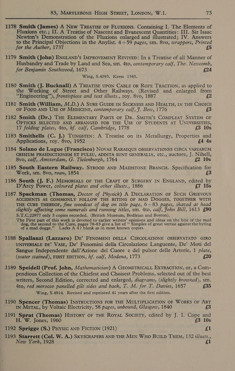 1178 Smith (James) A NEw TREATISE OF FLUXIONS. Containing I. The Elements of Fluxions etc.; II. A Treatise of Nascent and Evanescent Quantities: III. Sir Isaac Newton’s Demonstration of the Fluxions enlarged and illustrated; IV. Answers to the Principal Objections in the Anylist. 4+59 pages, sm. 8vo, wrappers, Printed for the Author, 1737 £5 _ 1179 Smith (John) ENGLAND’s IMPROVEMENT REVIVED: In a Treatise of all Manner of Husbandry and Trade by Land and Sea, sm. 4to, contemporary calf, Tho. Newcomb, for Benjamin Southwood, 1673 £24 Wing, S.4093. Kress 1345. 1180 Smith (J. Bucknall) A TREATISE UPON CABLE OR ROPE TRACTION, as applied to the Working of Street and Other Railways. (Revised and enlarged from *“Engineering”’), frontispiece and text illusts., roy. 8vo, 1887 £2 1181 Smith (William, M.D.) A SuRE GUIDE IN SICKNESS AND HEALTH, IN THE CHOICE OF FooD AND USE OF MEDICINE, contemporary calf, 7. Bew, 1776 £3 1182 Smith (Dr.) THE ELEMENTARY PARTS OF DR. SMITH’S COMPLEAT SYSTEM OF OPTICKS SELECTED AND ARRANGED FOR THE USE OF STUDENTS AT UNIVERSITIES, 17 folding plates, 4to, hf. calf, Cambridge, 1778 £3 10s 1183 Smithells (C. J.) TUNGSTEN: A Treatise on its Metallurgy, Properties and Applications, roy. 8vo, 1952 £4 4s 1184 Solano de Lugue (Francisco) NOVAE RARAEQUE OBSERVATIONES CIRCA VARIARUM CRISIUM PRAEDICTIONEM ET PULSU, ADDITA SUNT GENERALIA, etc., auctore, J. Nihell, 8vo, calf, Amsterdam, G. Tielenburgh, 1764 £2 10s 1185 South Eastern Railway. STROOD AND MAIDSTONE BRANCH. Specification for Work, sm. 8vo, roan, 1854 1186 South (J. F.) MEMORIALS OF THE CRAFT OF SURGERY IN ENGLAND, edited by D’Arcy Power, coloured plates and other illusts., 1886 £7 15s 1187 Spackman (Thomas, Doctor of Physick) A DECLARATION OF SUCH GRIEVOUS ACCIDENTS AS COMMONLY FOLLOW THE BITING OF MAD DOGGES, TOGETHER WITH THE CURE THEREOF, fine woodcut of dog on title page, 6+83 pages, shaved at head slightly affecting some numerals and running titles, sm. 4to, calf, fohn Bill, 1613 £90 S.T.C,22977 only 3 copies recorded. (British Museum, Bodleian and Boston). The First part of this work is devoted to earlier writers’ opinions and ideas on the bite of the mad ‘dog, the second to the Cure, pages 78-83 give a list of ‘‘ Simples of great vertue against the byting of a mad dogge.”? Lacks A 4? blank as in most known copies. 1188 Spallanzi (Lazzaro) DE’ FENOMENI DELLA CIRCOLAZIONE OSSERVATATO GIRO UNIVERSALE DE’ VASE, De’ Fenomini della Circolazione Languente, De’ Moti del Sangue Independente dall’Azione del Cuore e del pulsor delle Arterie, 1 plate, (water stained), FIRST EDITION, hf. calf, Modena, 1773 £20 1189 Speidell (Prof. John, Mathematician) A GEOMETRICALL EXTRACTION, or, a Com- pendious Collection of the Chiefest and Choisest Problems, selected out of the best writers, Second Edition, corrected and enlarged, diagrams, (slightly browned), sm. 4to, red morocco panelled gilt sides and back, T. M. for T. Davies, 1657 £35 Wing, S.4914. Revised and reprinted 41 years after the first edition. 1190 Spencer (Thomas) INSTRUCTIONS FOR THE MULTIPLICATION OF WORKS OF ART IN METAL, by Voltaic Electricity, 58 pages, unbound, Glasgow, 1840 £3 1191 Sprat (Thomas) HIsTOoRY OF THE RoyYAL SOCIETY, edited by J. I. Cope and H. W. Jones, 1960 £3 10s 1192 Sprigge (S.) PHysic AND FICTION (1921) £1 1193 Starrett (Col. W. A.) SKYSCRAPERS AND THE MEN WHO BUILD THEM, 132 tllusts., New York, 1928 1