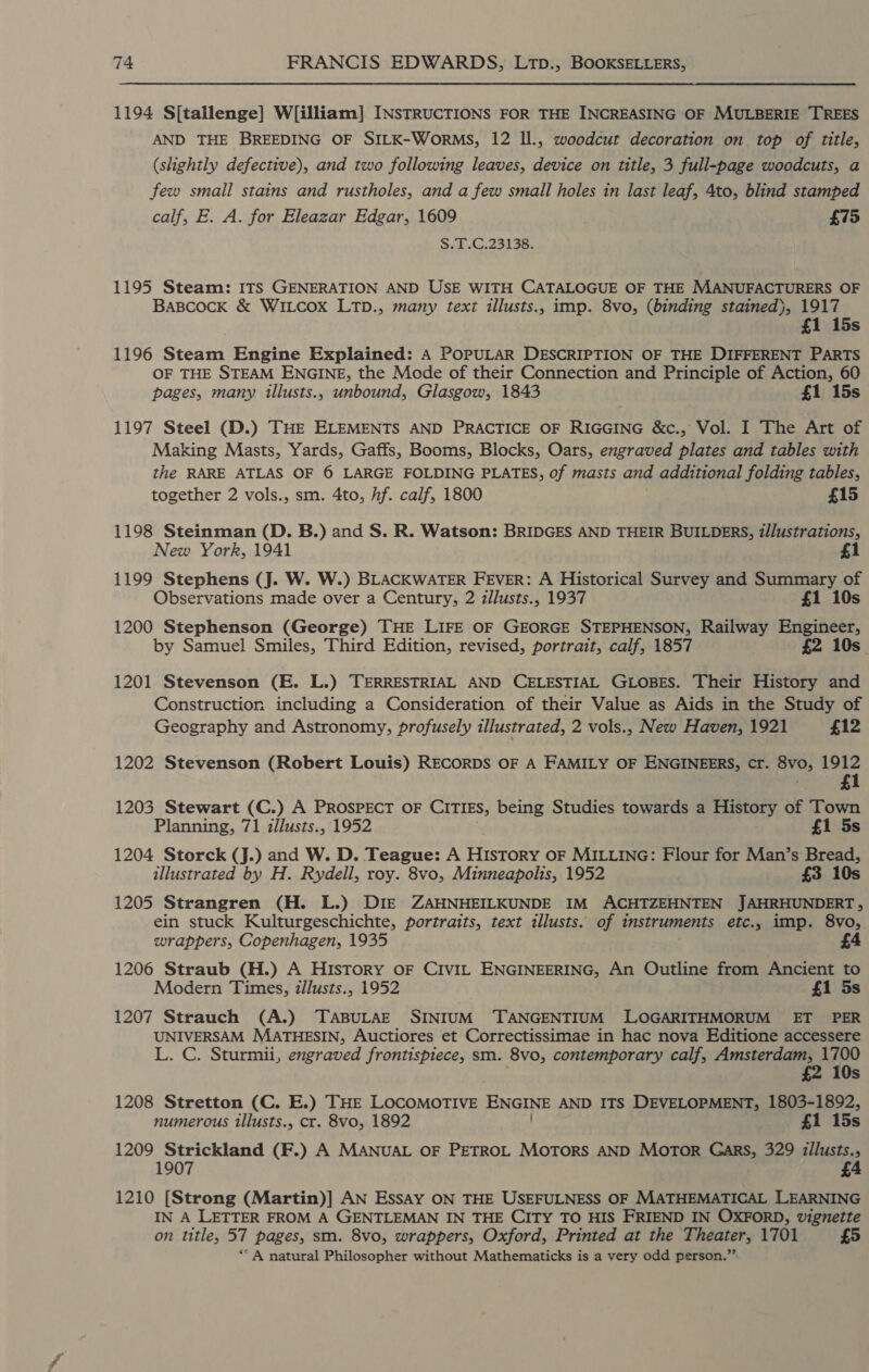 1194 S[tallenge] W[illiam] INSTRUCTIONS FOR THE INCREASING OF MULBERIE TREES AND THE BREEDING OF SILK-WoRMS, 12 ll., woodcut decoration on top of title, (slightly defective), and two following leaves, device on title, 3 full-page woodcuts, a few small stains and rustholes, and a few small holes in last leaf, 4to, blind stamped calf, E. A. for Eleazar Edgar, 1609 £75 S.i-G.23138. 1195 Steam: ITS GENERATION AND USE WITH CATALOGUE OF THE MANUFACTURERS OF Bascock &amp; WiILcox LTD., many text illusts., imp. 8vo, (binding stained}, 1917 £1 15s 1196 Steam Engine Explained: A POPULAR DESCRIPTION OF THE DIFFERENT PARTS OF THE STEAM ENGINE, the Mode of their Connection and Principle of Action, 60 pages, many illusts., unbound, Glasgow, 1843 £1 15s 1197 Steel (D.) THE ELEMENTS AND PRACTICE OF RIGGING &amp;c., Vol. I The Art of Making Masts, Yards, Gaffs, Booms, Blocks, Oars, engraved plates and tables with the RARE ATLAS OF 6 LARGE FOLDING PLATES, of masts and additional folding tables, together 2 vols., sm. 4to, hf. calf, 1800 £15 1198 Steinman (D. B.) and S. R. Watson: BRIDGES AND THEIR BUILDERS, illustrations, New York, 1941 £1 1199 Stephens (J. W. W.) BLACKWATER FEVER: A Historical Survey and Summary of Observations made over a Century, 2 illusts., 1937 £1 10s 1200 Stephenson (George) THE LIFE OF GEORGE STEPHENSON, Railway Engineer, by Samuel Smiles, Third Edition, revised, portrait, calf, 1857 £2 10s 1201 Stevenson (E. L.) TERRESTRIAL AND CELESTIAL GLOBES. Their History and Construction including a Consideration of their Value as Aids in the Study of Geography and Astronomy, profusely illustrated, 2 vols., New Haven, 1921 £12 1202 Stevenson (Robert Louis) RECORDS OF A FAMILY OF ENGINEERS, Cr. BVO; 1912 1 1203 Stewart (C.) A PROSPECT OF CITIES, being Studies towards a History of Town Planning, 71 illusts., 1952 £1 5s 1204 Storck (J.) and W. D. Teague: A HIstory OF MILLING: Flour for Man’s Bread, illustrated by H. Rydell, roy. 8vo, Minneapolis, 1952 £3 10s 1205 Strangren (H. L.) DIE ZAHNHEILKUNDE IM ACHTZEHNTEN JAHRHUNDERT , ein stuck Kulturgeschichte, portraits, text illusts. of instruments etc., imp. 8vo, wrappers, Copenhagen, 1935 4 1206 Straub (H.) A History oF Civit ENGINEERING, An Outline from Ancient to Modern Times, illusts., 1952 £1 5s 1207 Strauch (A.) TABULAE SINIUM ‘TANGENTIUM LOGARITHMORUM ET PER UNIVERSAM MATHESIN, Auctiores et Correctissimae in hac nova Editione accessere L. C. Sturmii, engraved frontispiece, sm. 8vo, contemporary calf, Amsterdam, 1700 . £2 1 Os 1208 Stretton (C. E.) THE LOCOMOTIVE ENGINE AND ITS DEVELOPMENT, 1803-1892, numerous illusts., cr. 8vo, 1892 £1 15s 1209 Strickland (F.) A MANUAL OF PETROL Motors AND MOTOR Gars, 329 illusts., 1907 £4 1210 [Strong (Martin)] AN Essay ON THE USEFULNESS OF MATHEMATICAL LEARNING IN A LETTER FROM A GENTLEMAN IN THE CITY TO HIS FRIEND IN OXFORD, vignette on title, 57 pages, sm. 8vo, wrappers, Oxford, Printed at the Theater, 1701 £5 ‘“ A natural Philosopher without Mathematicks is a very odd person.”