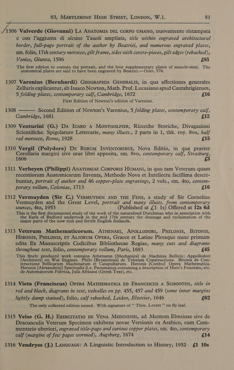 j /1306 Valverde (Giovanni) LA ANATOMIA DEL CORPO UMANO, nuovamente ristampata e con laggiunta di alcune Tauoli ampliata, title within engraved architectural border, full-page portrait of the author by Beatricit, and numerous engraved plates, sm. folio, 17th century morocco, gilt frame, sides with centre-pieces, gilt edges (rebacked), Venice, Giunta, 1586 £85 The first edition to contain the portrait, and the four supplementary plates of muscle-men. The anatomical plates are said to have been engraved by Beatrici.— Osler, 576. 1307 Varenius (Bernhardi) GEOGRAPHIA GENERALIS, in qua affectiones generales Zelluris explicantur, ab Isaaco Newton, Math. Prof. Lucasiano apud Cantabrigienses, 5 folding plates, contemporary calf, Cambridge, 1672 £16 First Edition of Newton’s edition of Varenius. 1308 ———— Second Edition of Newton’s Varenius, 5 folding plates, contemporary calf, Cambridge, 1681 £12 1309 Venturini (G.) DA IcAaRo A MONTGOLFIER, Ricerche Storiche, Divagazioni Scientifiche. Spigolature Letterarie, many illusts., 2 parts in 1, thk. roy. 8vo, half red morocco, Rome, 1928 . £15 1310 Vergil (Polydore) DE RERUM INVENTORIBUS, Nova Editio, in qua praeter Corollaria margini sive orae libri apposita, sm. 8vo, contemporary calf, Strasburg, 1606 £3 1311 Verheyen (Philippi) ANATOMIAE CORPORIS HUMANI, in quo tam Veterum quam recentiorum Anatomicarum Inventa, Methodo Nova et Intellectu facillima descri- buntur, portrait of author and 46 copper-plate engravings, 2 vols., sm. 4to, contem- porary vellum, Coloniae, 1713 £16 1312 Vermuyden (Sir C.) VERMUYDEN AND THE FENS, a study of Sir Cornelius Vermuyden and the Great Level, portrait and many illusts. from contemporary sources, 4to, 1953 (Published at £1 1s) Offered at 12s 6d This is the first documented study of the work of the naturalised Dutchman who in association with the Earls of Bedford undertook in the mid 17th century the drainage and reclaimation of the major parts of the now rich and fertile English fenlands. 1313 Veterum Mathematicorum. ATHENAEI, APOLLODORI, PHILONIS, BITONIS, HERONIS, PHILONIS, ET ALIORUM OPERA, Graece et Latine Pleraque nunc primum edita Ex Manuscriptis Codicibus Bibliothecae Regiae, many cuts and diagrams throughout text, folio, contemporary vellum, Paris, 1693 £45 This finely produced work contains Athenaeus [Mechanics] de Machinis Bellicis: Appollodori [Architecti] on War Engines. Philo [Byzantinus] de Telorum Constructione. Bitonis de Con- structione Bellicarum Machinarum et Catapultarum. Heronis [Ctesbu] Opera Mathematica. Heronis [Alexandrini] Spiritualia [i.e. Pneumatica containing a description of Hero’s Fountain, etc. de Automatorum Fabrica, Julii Africani (Greek Text), etc. 1314 Vieta (Franciscus) OPERA MATHEMATICA ED FRANCISCUS A SCHOOTEN, Zitle in red and black, diagrams in text, volvelles on pp. 455, 457 and 459 (some inner margins lightly damp stained), folio, calf rebacked, Leiden, Elzevier, 1646 £62 The only collected edition issued. With signature of ‘‘ Thos. Lovett ”’ on fly leaf. 1315 Velse (G. H.) EXERCITATIO DE VENA MEDINENSI, ad Mentem Ebnsinae sive de Dracunculis Veterum Specimen exhibens novae Versionis ex Arabico, cum Com- mentario uberiori, engraved title-page and curious copper plates, sm. 4to, contemporary calf (margins of few pages wormed), Augsburg, 1674 £14 1316 Vendryes (J.) LANGUAGE: A Linguistic Introduction to History, 1952 £1 10s