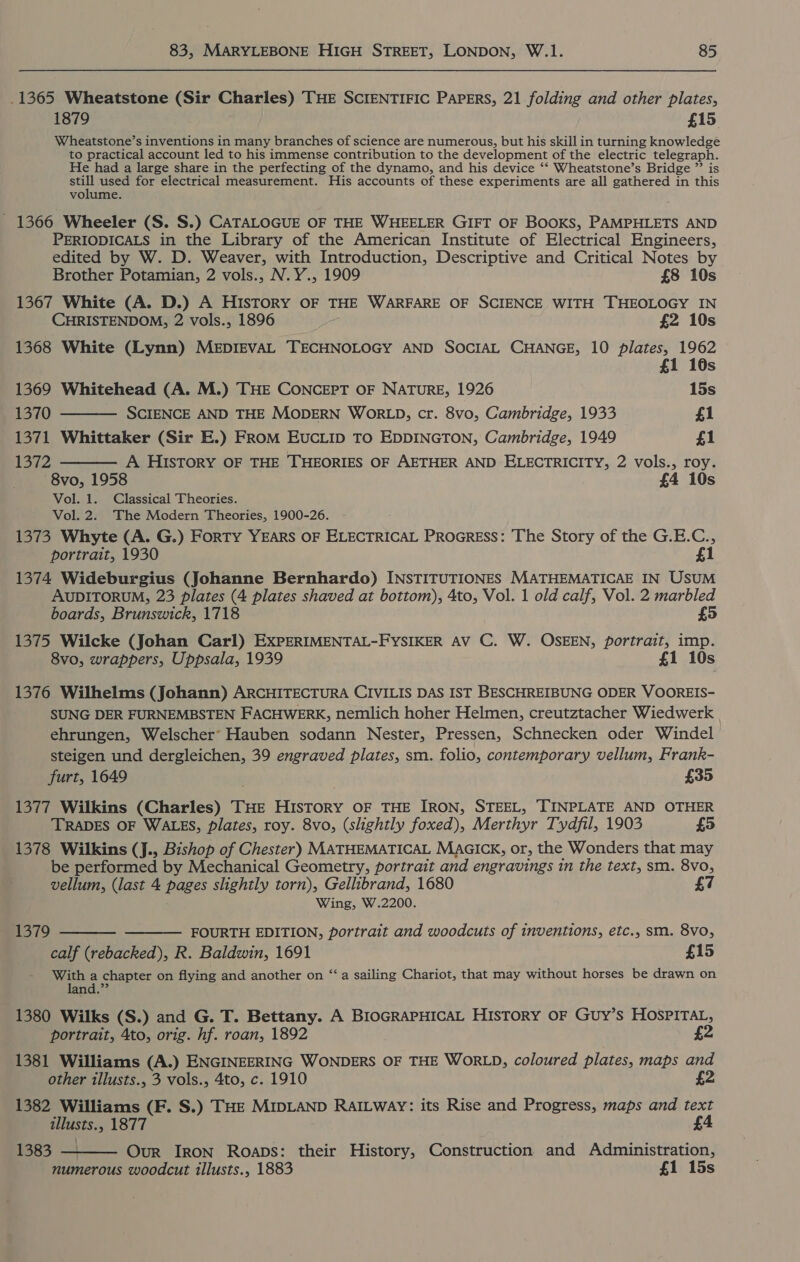 .1365 Wheatstone (Sir Charles) THE SCIENTIFIC PAPERS, 21 folding and other plates, 1879 . £15 Wheatstone’s inventions in many branches of science are numerous, but his skill in turning knowledge to practical account led to his immense contribution to the development of the electric telegraph. He had a large share in the perfecting of the dynamo, and his device ‘* Wheatstone’s Bridge ”’ is ee used for electrical measurement. His accounts of these experiments are all gathered in this volume. - 1366 Wheeler (S. S.) CATALOGUE OF THE WHEELER GIFT OF BooKs, PAMPHLETS AND PERIODICALS in the Library of the American Institute of Electrical Engineers, edited by W. D. Weaver, with Introduction, Descriptive and Critical Notes by   Brother Potamian, 2 vols., N.Y., 1909 £8 10s 1367 White (A. D.) A History OF THE WARFARE OF SCIENCE WITH THEOLOGY IN CHRISTENDOM, 2 vols., 1896 £2 10s 1368 White (Lynn) MEDIEVAL TECHNOLOGY AND SOCIAL CHANGE, 10 plates, ce Ss 1369 Whitehead (A. M.) THE CONCEPT OF NATURE, 1926 15s 1370 SCIENCE AND THE MODERN WORLD, cr. 8vo, Cambridge, 1933 £1 1371 Whittaker (Sir E.) FRoM EUCLID TO EDDINGTON, Cambridge, 1949 £1 13a72 A HIStory OF THE THEORIES OF AETHER AND ELECTRICITY, 2 vols., roy. 8vo, 1958 £4 10s Vol. 1. Classical Theories. Vol. 2. The Modern Theories, 1900-26. 1373 Whyte (A. G.) ForTy YEARS OF ELECTRICAL ProGress: The Story of the G.E.C., portrait, 1930 £1 1374 Wideburgius (Johanne Bernhardo) INSTITUTIONES MATHEMATICAE IN USUM AUDITORUM, 23 plates (4 plates shaved at bottom), 4to, Vol. 1 old calf, Vol. 2 marbled boards, Brunswick, 1718 £5 1375 Wilcke (Johan Carl) EXPERIMENTAL-FYSIKER AV C. W. OSEEN, portrait, imp. 8vo, wrappers, Uppsala, 1939 £1 10s 1376 Wilhelms (Johann) ARCHITECTURA CIVILIS DAS IST BESCHREIBUNG ODER VOOREIS- SUNG DER FURNEMBSTEN FACHWERK, nemlich hoher Helmen, creutztacher Wiedwerk ehrungen, Welscher° Hauben sodann Nester, Pressen, Schnecken oder Windel steigen und dergleichen, 39 engraved plates, sm. folio, contemporary vellum, Frank- furt, 1649 £35 1377 Wilkins (Charles) THE HISTORY OF THE IRON, STEEL, TINPLATE AND OTHER TRADES OF WALES, plates, roy. 8vo, (slightly foxed), Merthyr Tydfil, 1903 £5 1378 Wilkins (J., Bishop of Chester) MATHEMATICAL MAGICK, or, the Wonders that may be performed by Mechanical Geometry, portrait and engravings in the text, sm. 8vo, vellum, (last 4 pages slightly torn), Gellibrand, 1680 £7 Wing, W.2200. 1379 FOURTH EDITION, portrait and woodcuts of inventions, etc., sm. 8vo,   calf (rebacked), R. Baldwin, 1691 £15 With a chapter on flying and another on “a sailing Chariot, that may without horses be drawn on land.” 1380 Wilks (S.) and G. T. Bettany. A BIoGRAPHICAL HIsTorRY OF Guy’s HOSPITAL, portrait, 4to, orig. hf. roan, 1892 £2 1381 Williams (A.) ENGINEERING WONDERS OF THE WORLD, coloured plates, maps and other illusts., 3 vols., 4to, c. 1910 2 1382 Williams (F. S.) THE MIDLAND RaILway: its Rise and Progress, maps and text illusts., 1877 £4 1383 — Our IRON Roaps: their History, Construction and Administration, numerous woodcut illusts., 1883 £1 15s 