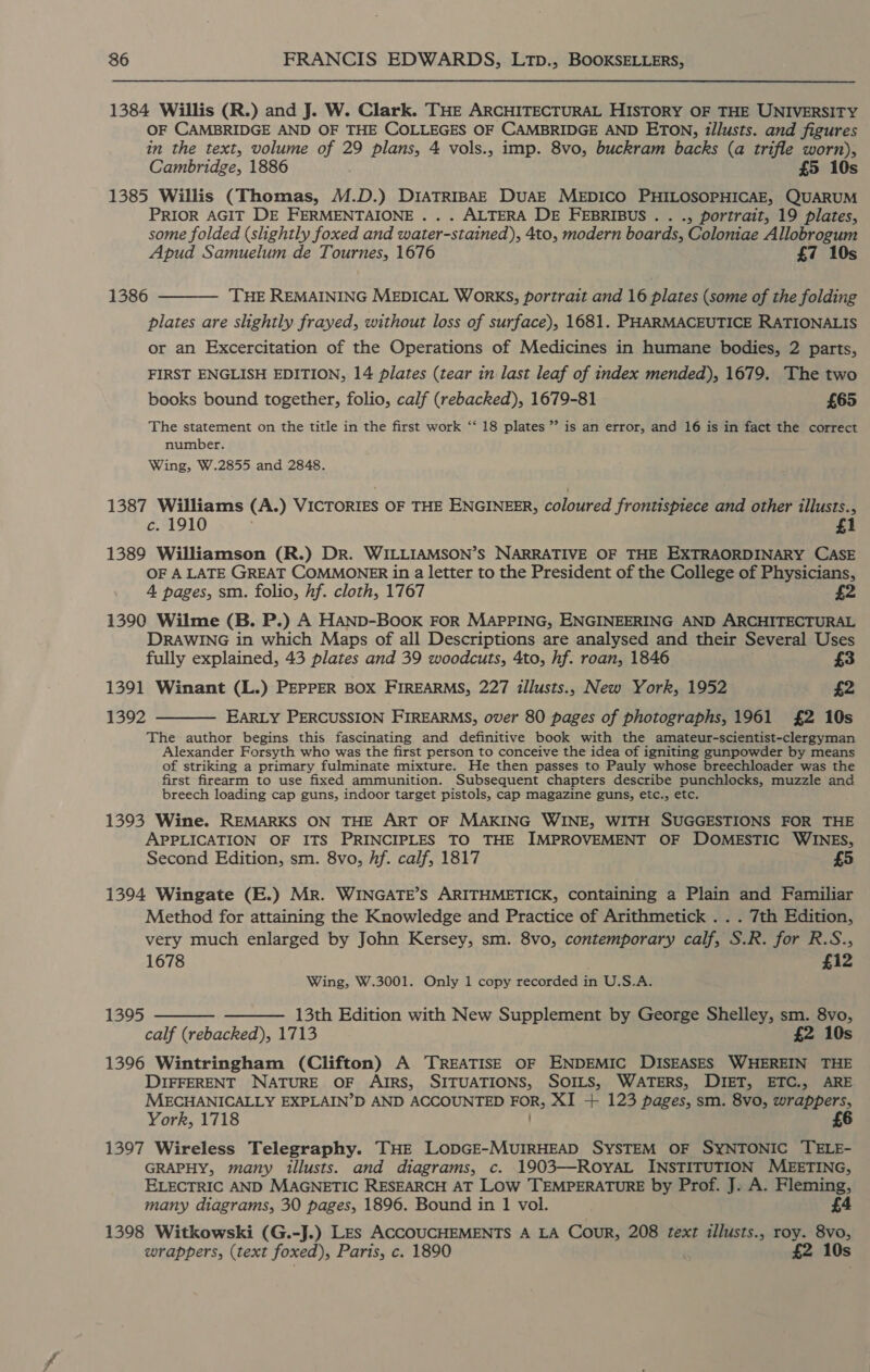 1384 Willis (R.) and J. W. Clark. THE ARCHITECTURAL HISTORY OF THE UNIVERSITY OF CAMBRIDGE AND OF THE COLLEGES OF CAMBRIDGE AND ETON, illusts. and figures in the text, volume of 29 plans, 4 vols., imp. 8vo, buckram backs (a trifle worn), Cambridge, 1886 £5 10s 1385 Willis (Thomas, M.D.) DIATRIBAE DuAE MEDICO PHILOSOPHICAE, QUARUM PRIOR AGIT DE FERMENTAIONE . . . ALTERA DE FEBRIBUS.. ., portrait, 19 plates, some folded (slightly foxed and water-stained), 4to, modern boards, Coloniae Allobrogum Apud Samuelum de Tournes, 1676 £7 10s 1386 ‘THE REMAINING MEDICAL WORKS, portrait and 16 plates (some of the folding plates are slightly frayed, without loss of surface), 1681. PHARMACEUTICE RATIONALIS or an Excercitation of the Operations of Medicines in humane bodies, 2 parts, FIRST ENGLISH EDITION, 14 plates (tear in last leaf of index mended), 1679. The two  books bound together, folio, calf (rebacked), 1679-81 £65 The statement on the title in the first work “‘ 18 plates ” is an error, and 16 is in fact the correct number. Wing, W.2855 and 2848. 1387 Williams (A.) VICTORIES OF THE ENGINEER, coloured frontispiece and other illusts., c. 1910 1 1389 Williamson (R.) Dr. WILLIAMSON’S NARRATIVE OF THE EXTRAORDINARY CASE OF A LATE GREAT COMMONER in a letter to the President of the College of Physicians, 4 pages, sm. folio, hf. cloth, 1767 £2 1390 Wilme (B. P.) A HAND-BOOK FOR MAPPING, ENGINEERING AND ARCHITECTURAL DRAWING in which Maps of all Descriptions are analysed and their Several Uses  fully explained, 43 plates and 39 woodcuts, 4to, hf. roan, 1846 £3 1391 Winant (L.) PEPPER BOX FIREARMS, 227 illusts., New York, 1952 £2 1392 EARLY PERCUSSION FIREARMS, over 80 pages of photographs, 1961 £2 10s The author begins this fascinating and definitive book with the amateur-scientist-clergyman Alexander Forsyth who was the first person to conceive the idea of igniting gunpowder by means of striking a primary fulminate mixture. He then passes to Pauly whose breechloader was the first firearm to use fixed ammunition. Subsequent chapters describe punchlocks, muzzle and breech loading cap guns, indoor target pistols, cap magazine guns, etc., etc. 1393 Wine. REMARKS ON THE ART OF MAKING WINE, WITH SUGGESTIONS FOR THE APPLICATION OF ITS PRINCIPLES TO THE IMPROVEMENT OF DOMESTIC WINES, 5 Second Edition, sm. 8vo, hf. calf, 1817 1394 Wingate (E.) Mr. WINGATE’S ARITHMETICK, containing a Plain and Familiar Method for attaining the Knowledge and Practice of Arithmetick . . . 7th Edition, very much enlarged by John Kersey, sm. 8vo, contemporary calf, S.R. for R.S.,; 1678 £12 Wing, W.3001. Only 1 copy recorded in U.S.A. 1395   13th Edition with New Supplement by George Shelley, sm. 8vo, calf (rebacked), 1713 £2 10s 1396 Wintringham (Clifton) A TREATISE OF ENDEMIC DISEASES WHEREIN THE DIFFERENT NATURE OF AIRS, SITUATIONS, SOILS, WATERS, DIET, ETC., ARE MECHANICALLY EXPLAIN’D AND ACCOUNTED FOR, XI + 123 pages, sm. 8vo, wrappers, York, 1718 £6 1397 Wireless Telegraphy. THE LODGE-MUIRHEAD SYSTEM OF SYNTONIC TELE- GRAPHY, many illusts. and diagrams, c. 1903—ROYAL INSTITUTION MEETING, ELECTRIC AND MAGNETIC RESEARCH AT Low TEMPERATURE by Prof. J. A. Fleming, many diagrams, 30 pages, 1896. Bound in 1 vol. £4 1398 Witkowski (G.-J.) Les ACCOUCHEMENTS A LA Cour, 208 text illusts., roy. 8vo, wrappers, (text foxed), Paris, c. 1890 £2 10s
