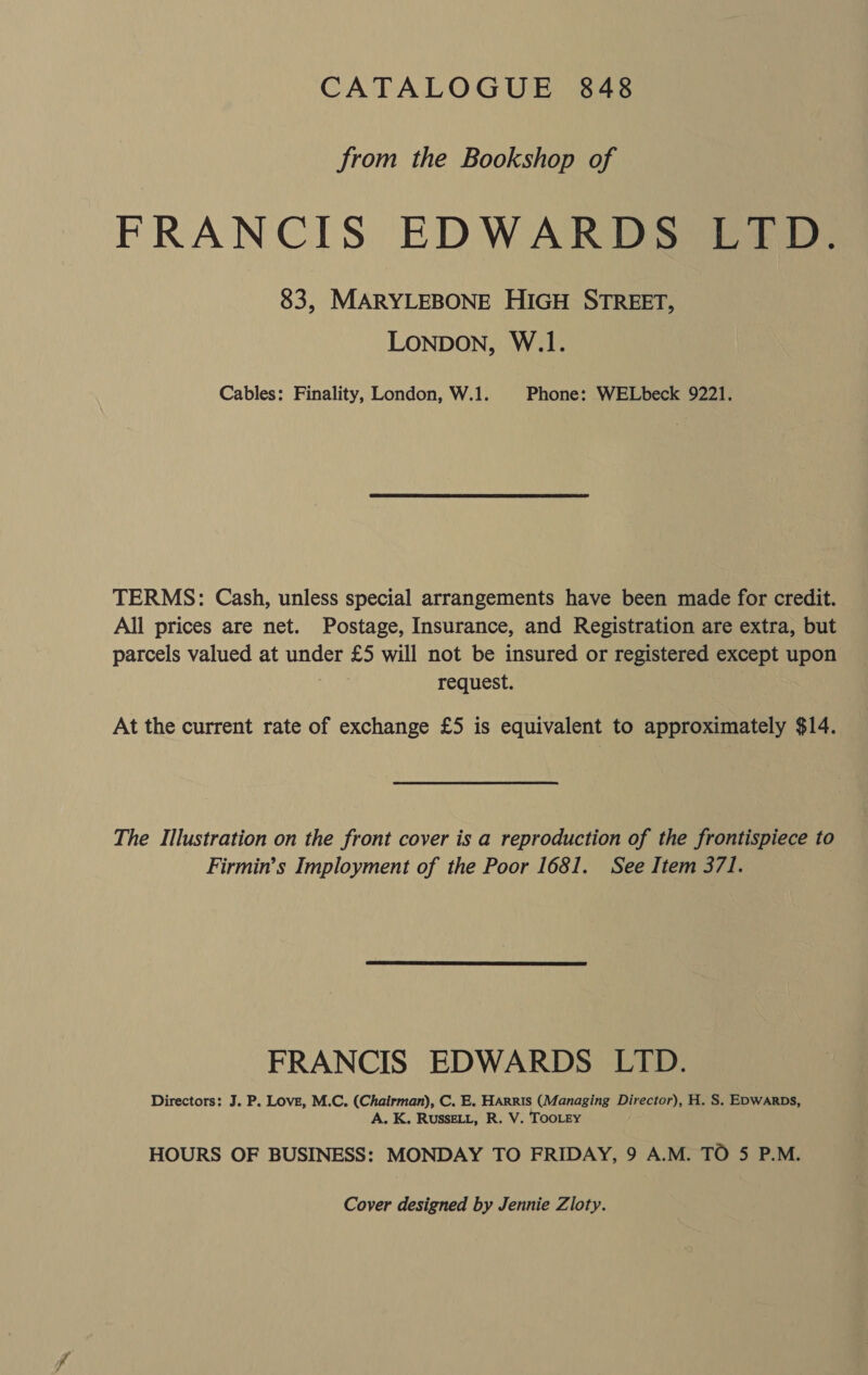 CATALOGUE 848 from the Bookshop of FRANCIS EDWARDS LTD. 83, MARYLEBONE HIGH STREET, Lonbon, W.1. Cables: Finality, London, W.1. Phone: WELbeck 9221. TERMS: Cash, unless special arrangements have been made for credit. All prices are net. Postage, Insurance, and Registration are extra, but parcels valued at under £5 will not be insured or registered except upon . request. At the current rate of exchange £5 is equivalent to approximately $14. The Illustration on the front cover is a reproduction of the frontispiece to Firmin’s Imployment of the Poor 1681. See Item 371. FRANCIS EDWARDS LTD. Directors: J. P. Love, M.C. (Chairman), C. E. HArRIs (Managing Director), H. S. EDWARDS, A. K. RUSSELL, R. V. TOOLEY HOURS OF BUSINESS: MONDAY TO FRIDAY, 9 A.M. TO 5 P.M. Cover designed by Jennie Zloty.
