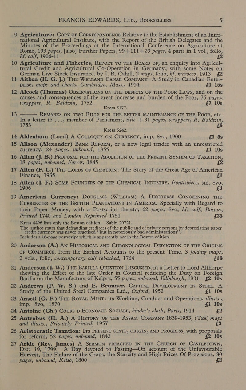 11 12 13 14 15 16 17 18 19 20 2 —_ 22 2D 24 25 26 al FRANCIS EDWARDS, LTp., BOOKSELLERS 5 Agriculture: Copy OF CORRESPONDENCE Relative to the Establishment of an Inter- national Agricultural Institute, with the Report of the British Delegates and the Minutes of the Proceedings at the International Conference on Agriculture at Rome, 193 pages, [also] Further Papers, 99+111-+29 pages, 4 parts in 1 vol., folio, hf. calf, 1906-11 £2. Agriculture and Fisheries, REPORT TO THE BOARD OF, an enquiry into Agricul- tural Credit and Agricultural Co-Operation in Germany; with some Notes on German Live Stock Insurance, by J. R. Cahill, 2 maps, folio, hf. morocco, 1913 £2 Aitken (H. G. J.) THE WELLAND CANAL Company: A Study in Canadian Enter- prise, maps and charts, Cambridge, Mass., 1954 £1 15s. Alcock (Thomas) OBSERVATIONS ON THE DEFECTS OF THE POOR LAws, and on the causes and consequences of the great increase and burden of the Poor, 76 pages, wrappers, R. Baldwin, 1752 £7 10s. Kress 5177. REMARKS ON TWO BILLS FOR THE BETTER MAINTENANCE OF THE POoR, etc. In a letter to ..., member of Parliament, title + 31 pages, wrappers, R. Baldwin,  1753 £6 Kress 5242. Aldenham (Lord) A COLLOQUY ON CURRENCY, imp. 8vo, 1900 £1 5s. Alison (Alexander) BANK REFORM, or a new legal tender with an unrestricted currency, 24 pages, unbound, 1855 £1 10s Allan (J. B.) PROPOSAL FOR THE ABOLITION OF THE PRESENT SYSTEM OF TAXATION, 18 pages, unbound, Forres, 1845 £2 Allen (F. L.) THE Lorps OF CREATION: The Story of the Great Age of American Finance, 1935 £1 Allen (J. F.) SoME FOUNDERS OF THE CHEMICAL INDUSTRY, frontispiece, sm. 8vo, 1906 3 American Currency: DOUGLASS (WILLIAM) A DISCOURSE CONCERNING THE CURRENCIES OF THE BRITISH PLANTATIONS IN AMERICA. Specially with Regard to their Paper Money, with a Postscript thereto, 62 pages, 8vo, hf. calf, Boston, Printed 1740 and London Reprinted 1751 £35 Kress 4496 lists only the Boston edition. Sabin 20721. The author states that defrauding creditors of the public and of private persons by depreciating paper credit currency was never practised ‘‘but in notoriously bad administrations’’. Includes a 16-page postscript which is apparently not in the Boston edition. Anderson (A.) AN HISTORICAL AND CHRONOLOGICAL DEDUCTION OF THE ORIGINS OF COMMERCE, from the Earliest Accounts to the present Time, 3 folding maps, 2 vols., folio, contemporary calf rebacked, 1764 £16 Anderson (J. W.) THE BARILLA QUESTION DISCUSSED, in a Letter to Lord Althorpe shewing the Effect of the late Order in Council reducing the Duty on Foreign Barilla on the Manufacture of Kelpre, 55 pages, unbound, Edinburgh, 1831 £2 10s Andrews (P. W. S.) and E. Brunner. CapITaAL DEVELOPMENT IN STEEL. A Study of the United Steel Companies Ltd., Oxford, 1952 £1 10s Ansell (G. F.) THE Roya MINT: its Working, Conduct and Operations, zllusts., imp. 8vo, 1870 £1 10s Antoine (Ch.) Cours D’ECONOMIE SOCIALE, binder’s cloth, Paris, 1914 £2 Antrobus (H. A.) A History OF THE ASSAM COMPANY 1839-1953, (TEA) maps and illusts., Privately Printed, 1957 £3 Aristocratic Taxation: ITS PRESENT STATE, ORIGIN, AND PROGRESS, with proposals for reform, 52 pages, unbound, 1842 £2 10s Arkle (Rev. James) A SERMON PREACHED IN THE CHURCH OF CASTLETOWN, Dec. 19, 1799. A Day devoted to Fasting—On account of the Unfavourable Harvest, The Failure of the Crops, the Scarcity and High Prices Of Provisions, 30 pages, unbound, Kelso, 1800 £2