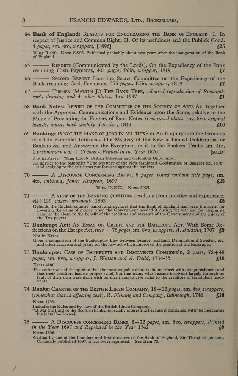 64 65 68 69 71 d2 ifs) 74 75 Bank of England: REASONS FOR ENCOURAGING THE BANK OF ENGLAND: I. In respect of Justice and Common Right; II. Of its usefulness and the Publick Good, 4 pages, sm. 4to, wrappers, [1696] £25 Wing R.490. Kress S.908. Published probably about two years after the inauguration of the Bank of England. REPORTS (Communicated by the Lords), On the Expediency of the Bank resuming Cash Payments, 431 pages, folio, wrapper, 1819 £7 SECOND REPORT from the Secret Committee on the Expediency of the Bank resuming Cash Payments, 355 pages, folio, wrapper, 1819 £7 TURNER (MARTIN J.) THE BANK TREE, coloured reproduction of Rowland- son’s drawing and 4 other plates, 4to, 1937 £1 Bank Notes: REPORT OF THE COMMITTEE OF THE SOCIETY OF ARTS &amp;c. together with the Approved Communications and Evidence upon the Same, relative to the Mode of Preventing the Forgery of Bank Notes, 6 engraved plates, roy. 8vo, original boards, uncut, back slightly defective, 1819 £10 Banking: Is NOT THE HAND OF JOAB IN ALL THIS ? or An Enquiry into the Grounds of a late Pamphlet Intituled, The Mystery of the New fashioned Goldsmiths, or Bankers &amp;c. and Answering the Exceptions in it to the Bankers Trade, sm. 4to, 1 preliminary leaf + 17 pages, Printed in the Year 1676 [SOLD] Not in Kress. Wing I.1056 (British Museum and Columbia Univ. only). An answer to the pamphlet “‘The Mystery of the New fashioned Goldsmiths, or Bankers &amp;c. 1676’ and replying to the criticisms put forward against the bankers. A DISCOURSE CONCERNING BANKS, 8 pages, issued without title page, sm. 4to, unbound, fames Knapton, 1697 £25 Wing D.1577. Kress 2025. A VIEW OF THE BANKING QUESTION, resulting from practise and experience. vii+159 pages, unbound, 1832 £5 Defends the English country banks, and declares that the Bank of England had been the agent for lowering the value of money when the Government needed it during the war and for raising its value at the close, to the benefit of the creditors and servants of the Government and the injury of the Tax payers. Bankrupt Act: AN EssAy ON CREDIT AND THE BANKRUPT ACT. With Some Re- flections on the Escape Acct, title + 78 pages, sm. 8vo, wrappers, A. Baldwin, 1707 £9 Not in Kress. Gives a comparison of the Bankruptcy Law between France, Holland, Denmark and Sweden, etc. and offers criticism and praise for the new act which improved the position of the bankrupts. Bankrupts: CASE OF BANKRUPTS AND INSOLVENTS CONSIDER’D, 2 parts, 72+48 pages, sm. 8vo, wrappers, J. Watson and A. Dodd, 1734-35 £18 Kress 4180. The author was of the opinion that the most culpable debtors did not meet with due punishment and that their creditors had no proper relief, but that many who became insolvent largely through no fault of their own were dealt with on merit and to give relief to the creditors of fraudulent insol- vents. Banks: CHARTER OF THE BRITISH LINEN COMPANY, 18-+12 pages, sm. 4to, wrappers, (somewhat shaved affecting text), R. Fleming and Company, Edinburgh, 1746 £18 Kress 4799, Includes the Rules and by-laws of the British Linen Company. u f “It was the third of the Scottish banks, especially interesting because it combined with the mercantile business.”—Foxwell. —— A DISCOURSE CONCERNING BANKS, 8+22 pages, sm. 8vo, wrappers, Printed in the Year 1697 and Reprinted in the Year 1742 Kress 4606. Written by one of the founders and first directors of the Bank of England, Sir Theodore Janssen. Originally published 1697, it was twice reprinted. See Item 70.