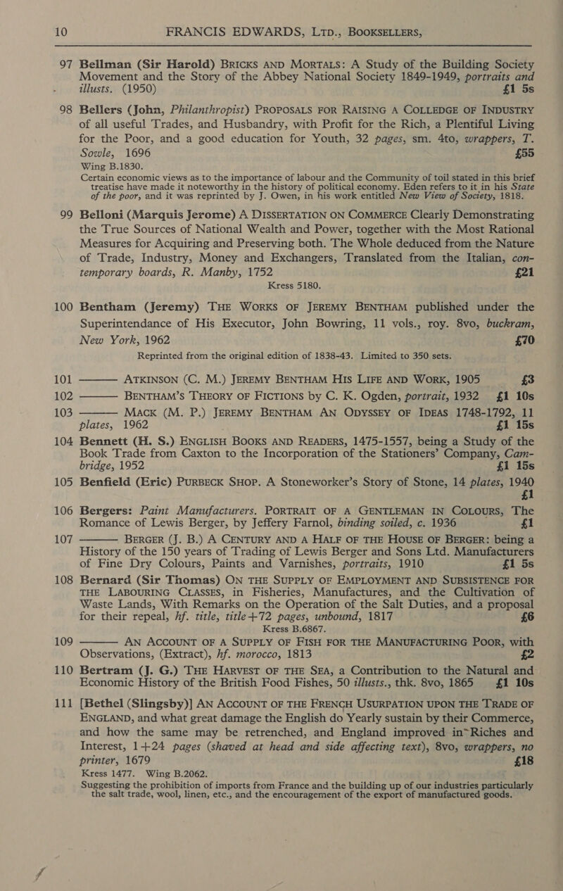 11 — Bellman (Sir Harold) Bricks AND MortTa.s: A Study of the Building Society Movement and the Story of the Abbey National Society 1849-1949, portraits and illusts. (1950) £1 5s Bellers (John, Philanthropist) PROPOSALS FOR RAISING A COLLEDGE OF INDUSTRY of all useful Trades, and Husbandry, with Profit for the Rich, a Plentiful Living for the Poor, and a good education for Youth, 32 pages, sm. 4to, wrappers, T. Sowle, 1696 £55 Wing B.1830. Certain economic views as to the importance of labour and the Community of toil stated in this brief treatise have made it noteworthy in the history of political economy. Eden refers to it in his State of the poor, and it was reprinted by J. Owen, in his work entitled New View of Society, 1818. Belloni (Marquis Jerome) A DISSERTATION ON COMMERCE Clearly Demonstrating the True Sources of National Wealth and Power, together with the Most Rational Measures for Acquiring and Preserving both. The Whole deduced from the Nature of Trade, Industry, Money and Exchangers, Translated from the Italian, con- temporary boards, R. Manby, 1752 £21 Kress 5180. Bentham (Jeremy) THE WoORKS OF JEREMY BENTHAM published under the Superintendance of His Executor, John Bowring, 11 vols., roy. 8vo, buckram, New York, 1962 £70 Reprinted from the original edition of 1838-43. Limited to 350 sets.  ATKINSON (C. M.) JEREMY BENTHAM His LIFE AND WorK, 1905 £3 BENTHAM’S THEORY OF FICTIONS by C. K. Ogden, portrait, 1932 1 10s Macx (M. P.) JEREMY BENTHAM AN ODYSSEY OF IDEAS 1748-1792, 11 plates, 1962 £1 15s Bennett (H. S.) ENGLISH BooKs AND READERS, 1475-1557, being a Study of the Book Trade from Caxton to the Incorporation of the Stationers’ Company, Cam- bridge, 1952 fi 15s Benfield (Eric) PuRBECK SHop. A Stoneworker’s Story of Stone, 14 plates, 1940 £1   Bergers: Paint Manufacturers. PORTRAIT OF A GENTLEMAN IN COoLours, The Romance of Lewis Berger, by Jeffery Farnol, binding soiled, c. 1936 1 BERGER (J. B.) A CENTURY AND A HALF OF THE HOUSE OF BERGER: being a History of the 150 years of Trading of Lewis Berger and Sons Ltd. Manufacturers of Fine Dry Colours, Paints and Varnishes, portraits, 1910 £1 5s Bernard (Sir Thomas) ON THE SUPPLY OF EMPLOYMENT AND SUBSISTENCE FOR THE LABOURING CLASSES, in Fisheries, Manufactures, and the Cultivation of Waste Lands, With Remarks on the Operation of the Salt Duties, and a proposal for their repeal, hf. title, title +72 pages, unbound, 1817 £6 Kress B.6867. AN ACCOUNT OF A SUPPLY OF FISH FOR THE MANUFACTURING PoOoR, with Observations, (Extract), hf. morocco, 1813 Bertram (J. G.) THE HARVEST OF THE SEA, a Contribution to the Natural and Economic History of the British Food Fishes, 50 zllusts., thk. 8vo, 1865 £1 10s   [Bethel (Slingsby)] AN ACCOUNT OF THE FRENCH USURPATION UPON THE TRADE OF ENGLAND, and what great damage the English do Yearly sustain by their Commerce, and how the same may be retrenched, and England improved in~Riches and Interest, 1+24 pages (shaved at head and side affecting text), 8vo, wrappers, no printer, 1679 £18 Kress 1477. Wing B.2062. i Suggesting the prohibition of imports from France and the building up of our industries particularly the salt trade, wool, linen, etc., and the encouragement of the export of manufactured goods.
