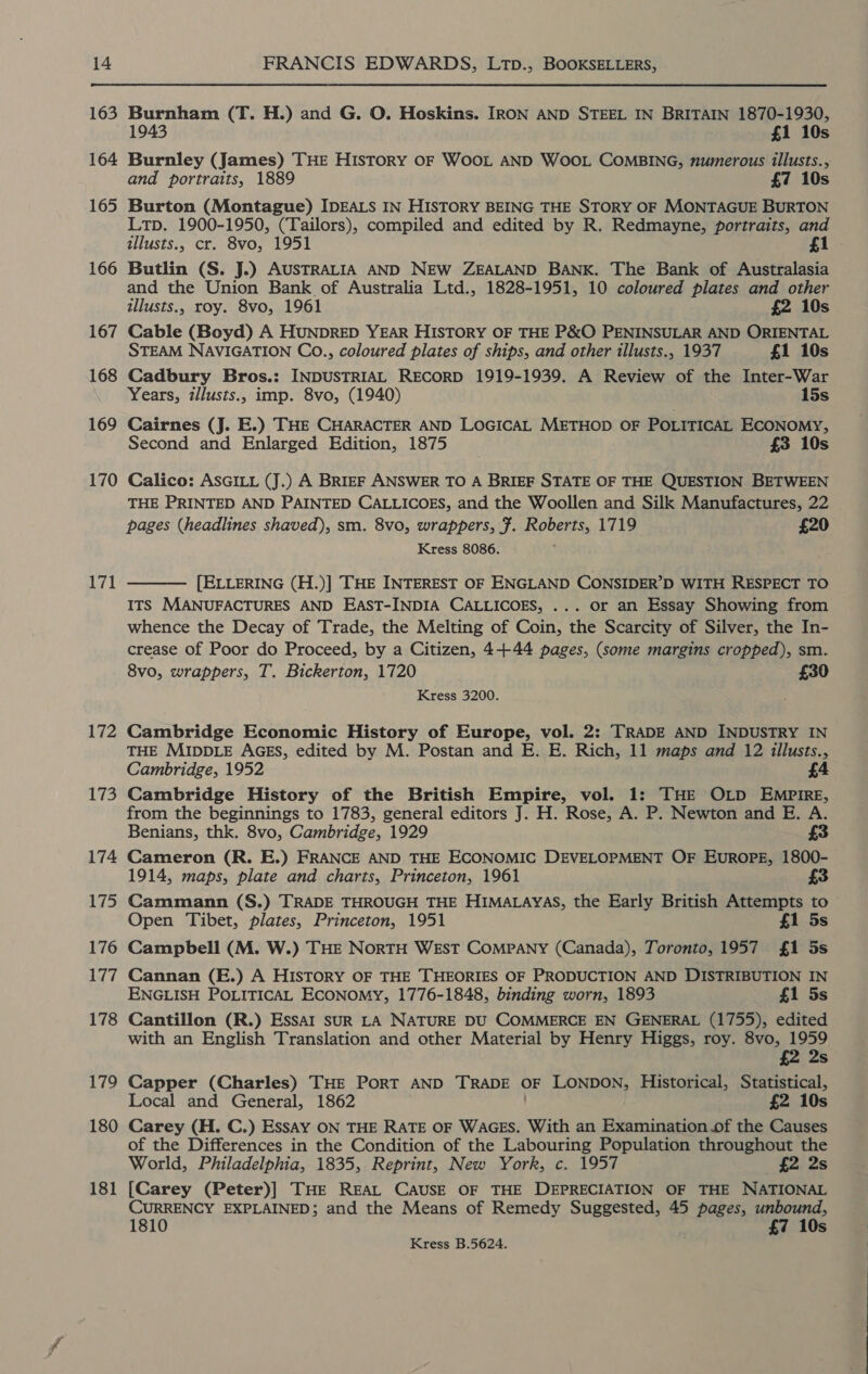 163 164 165 166 167 168 169 170 171 172 173 174 175 176 177 178 179 180 181 Burnham (T. H.) and G. O. Hoskins. IRON AND STEEL IN BRITAIN 1870-1930, 1943 £1 10s Burnley (James) THE HIsToRY OF WOOL AND WOOL COMBING, numerous illusts., and portraits, 1889 £7 10s Burton (Montague) IDEALS IN HISTORY BEING THE STORY OF MONTAGUE BURTON Ltp. 1900-1950, (Tailors), compiled and edited by R. Redmayne, portraits, and illusts., cr. 8vo, 1951 £1 Butlin (S. J.) AUSTRALIA AND NEW ZEALAND BANK. The Bank of Australasia and the Union Bank of Australia Ltd., 1828-1951, 10 coloured plates and other illusts., roy. 8vo, 1961 £2 10s Cable (Boyd) A HUNDRED YEAR HISTORY OF THE P&amp;O PENINSULAR AND ORIENTAL STEAM NAVIGATION Co., coloured plates of ships, and other illusts., 1937 £1 10s Cadbury Bros.: INDUSTRIAL RECORD 1919-1939. A Review of the Inter-War Years, illusts., imp. 8vo, (1940) 15s Cairnes (J. E.) THE CHARACTER AND LOGICAL METHOD OF POLITICAL ECONOMY, Second and Enlarged Edition, 1875 7 £3 10s Calico: ASGILL (J.) A BRIEF ANSWER TO A BRIEF STATE OF THE QUESTION BETWEEN THE PRINTED AND PAINTED CALLICOES, and the Woollen and Silk Manufactures, 22 pages (headlines shaved), sm. 8vo, wrappers, #. Roberts, 1719 £20 Kress 8086. [ELLERING (H.)] THE INTEREST OF ENGLAND CONSIDER’D WITH RESPECT TO ITS MANUFACTURES AND EAST-INDIA CALLICOES, ... or an Essay Showing from whence the Decay of Trade, the Melting of Coin, the Scarcity of Silver, the In- crease of Poor do Proceed, by a Citizen, 4+44 pages, (some margins cropped), sm. 8vo, wrappers, T. Bickerton, 1720 £30 Kress 3200.  Cambridge Economic History of Europe, vol. 2: TRADE AND INDUSTRY IN THE MIDDLE AGES, edited by M. Postan and E. E. Rich, 11 maps and 12 illusts., Cambridge, 1952 £4 Cambridge History of the British Empire, vol. 1: THE OLD EMPIRE, from the beginnings to 1783, general editors J. H. Rose, A. P. Newton and E. A. Benians, thk. 8vo, Cambridge, 1929 £3 Cameron (R. E.) FRANCE AND THE ECONOMIC DEVELOPMENT OF EuROPE, 1800- 1914, maps, plate and charts, Princeton, 1961 3 Cammann (S.) TRADE THROUGH THE HIMALAYAS, the Early British Attempts to Open Tibet, plates, Princeton, 1951 £1 5s Campbell (M. W.) THE NortTH WEst CoMPANY (Canada), Toronto, 1957 £1 5s Cannan (E.) A HISTORY OF THE THEORIES OF PRODUCTION AND DISTRIBUTION IN ENGLISH POLITICAL ECONOMY, 1776-1848, binding worn, 1893 £1 5s Cantillon (R.) EssAI SUR LA NATURE DU COMMERCE EN GENERAL (1755), edited with an English Translation and other Material by Henry Higgs, roy. 8vo, 1959 £2 2s Capper (Charles) THE PORT AND TRADE OF LONDON, Historical, Statistical, Local and General, 1862 £2 10s Carey (H. C.) Essay ON THE RATE OF WAGES. With an Examination.of the Causes of the Differences in the Condition of the Labouring Population throughout the World, Philadelphia, 1835, Reprint, New York, c. 1957 £2 2s [Carey (Peter)] THE REAL CAUSE OF THE DEPRECIATION OF THE NATIONAL CURRENCY EXPLAINED; and the Means of Remedy Suggested, 45 pages, unbound, 1810 £7 10s Kress B.5624.