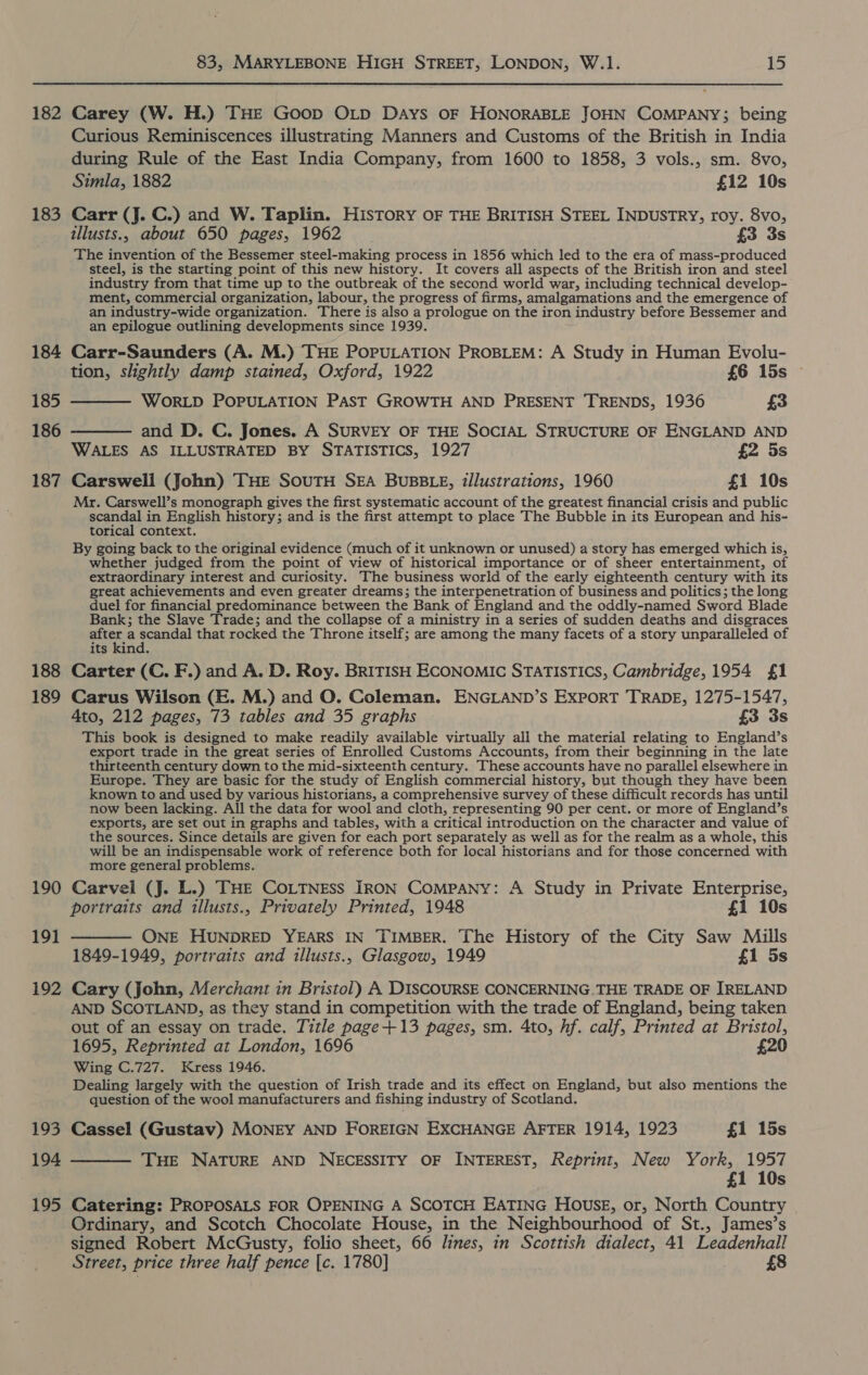 182 183 184 83, MARYLEBONE HIGH STREET, LONDON, W.1. 15 Carey (W. H.) THE Goop OLp Days OF HONORABLE JOHN COMPANY; being Curious Reminiscences illustrating Manners and Customs of the British in India during Rule of the East India Company, from 1600 to 1858, 3 vols., sm. 8vo, Simla, 1882 £12 10s Carr (J. C.) and W. Taplin. History OF THE BRITISH STEEL INDUSTRY, roy. 8vo, tllusts., about 650 pages, 1962 £3 3s The invention of the Bessemer steel-making process in 1856 which led to the era of mass-produced steel, is the starting point of this new history. It covers all aspects of the British iron and steel industry from that time up to the outbreak of the second world war, including technical develop- ment, commercial organization, labour, the progress of firms, amalgamations and the emergence of an industry-wide organization. There is also a prologue on the iron industry before Bessemer and an epilogue outlining developments since 1939. Carr-Saunders (A. M.) THE POPULATION PROBLEM: A Study in Human Evolu- tion, slightly damp stained, Oxford, 1922 £6 15s 185 t——— WORLD POPULATION PAST GROWTH AND PRESENT TRENDS, 1936 £3 186 ———— and D. C. Jones. A SURVEY OF THE SOCIAL STRUCTURE OF ENGLAND AND WALES AS ILLUSTRATED BY STATISTICS, 1927 £2 5s Carsweli (John) THE SouTH SEA BUBBLE, illustrations, 1960 £1 10s 187 188 189 190 19] 192 193 195 Mr. Carswell’s monograph gives the first systematic account of the greatest financial crisis and public pends) in English history; and is the first attempt to place The Bubble in its European and his- torical context. By going back to the original evidence (much of it unknown or unused) a story has emerged which is, whether judged from the point of view of historical importance or of sheer entertainment, of extraordinary interest and curiosity. The business world of the early eighteenth century with its great achievements and even greater dreams; the interpenetration of business and politics; the long duel for financial predominance between the Bank of England and the oddly-named Sword Blade Bank; the Slave Trade; and the collapse of a ministry in a series of sudden deaths and disgraces ae ssesal that rocked the Throne itself; are among the many facets of a story unparalleled of its kind. Carter (C. F.) and A. D. Roy. BRITISH ECONOMIC STATISTICS, Cambridge, 1954 £1 Carus Wilson (E. M.) and O. Coleman. ENGLAND’s Export TRADE, 1275-1547, 4to, 212 pages, 73 tables and 35 graphs £3 3s This book is designed to make readily available virtually all the material relating to England’s export trade in the great series of Enrolled Customs Accounts, from their beginning in the late thirteenth century down to the mid-sixteenth century. These accounts have no parallel elsewhere in Europe. They are basic for the study of English commercial history, but though they have been known to and used by various historians, a comprehensive survey of these difficult records has until now been lacking. All the data for wool and cloth, representing 90 per cent. or more of England’s exports, are set out in graphs and tables, with a critical introduction on the character and value of the sources. Since details are given for each port separately as well as for the realm as a whole, this will be an indispensable work of reference both for local historians and for those concerned with more general problems. Carvel (J. L.) THE COoLTNEss IRON COMPANY: A Study in Private Enterprise, portraits and illusts., Privately Printed, 1948 £1 10s ONE HUNDRED YEARS IN TIMBER. The History of the City Saw Mills 1849-1949, portraits and illusts., Glasgow, 1949 £1 5s Cary (John, Merchant in Bristol) A DISCOURSE CONCERNING THE TRADE OF IRELAND AND SCOTLAND, as they stand in competition with the trade of England, being taken out of an essay on trade. Title page+13 pages, sm. 4to, hf. calf, Printed at Bristol, 1695, Reprinted at London, 1696 £20 Wing C.727. Kress 1946. Dealing largely with the question of Irish trade and its effect on England, but also mentions the question of the wool manufacturers and fishing industry of Scotland. Cassel (Gustav) MONEY AND FOREIGN EXCHANGE AFTER 1914, 1923 £1 15s THE NATURE AND NECESSITY OF INTEREST, Reprint, New York, 1957 £1 10s Catering: PROPOSALS FOR OPENING A SCOTCH EATING HOUSE, or, North Country Ordinary, and Scotch Chocolate House, in the Neighbourhood of St., James’s signed Robert McGusty, folio sheet, 66 lines, in Scottish dialect, 41 Leadenhall Street, price three half pence [c. 1780] £8