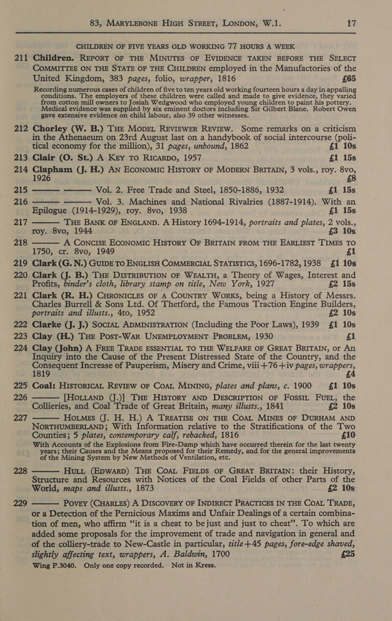 CHILDREN OF FIVE YEARS OLD WORKING 77 HOURS A WEEK 211 Children. REPORT OF THE MINUTES OF EVIDENCE TAKEN BEFORE THE SELECT COMMITTEE ON THE STATE OF THE CHILDREN employed in the Manufactories of the United Kingdom, 383 pages, folio, wrapper, 1816 £65 Recording numerous cases of children of five to ten years old working fourteen hours a day in appalling conditions. The employers of these children were called and made to give evidence, they varied from cotton mill owners to Josiah Wedgwood who employed young children to paint his pottery. Medical evidence was supplied by six eminent doctors including Sir Gilbert Blane. Robert Owen gave extensive evidence on child labour, also 39 other witnesses. 212 Chorley (W. B.) THE MopEL REVIEWER REVIEW. Some remarks on a criticism in the Athenaeum on 23rd August last on a handybook of social intercourse (poli-       tical economy for the million), 31 pages, unbound, 1862 £1 10s 213 Clair (O. St.) A Key To Ricarpo, 1957 £1 15s 214 Clapham (J. H.) AN ECONOMIC HIsTory OF MODERN BRITAIN, 3 vols., roy. 8vo, 1926 £8 a>, Vol. 2. Free Trade and Steel, 1850-1886, 1932 £1 15s 216 Vol. 3. Machines and National Rivalries (1887-1914). With an Epilogue (1914-1929), roy. 8vo, 1938 £1 15s 217 THE BANK OF ENGLAND. A History 1694-1914, portraits and plates, 2 vols., roy. 8vo, 1944 £3 10s 218 A CONCISE ECONOMIC HIsToRY OF BRITAIN FROM THE EARLIEST TIMES TO 1750, cr. 8vo, 1949 £1 219 Clark (G. N.) GUIDE TO ENGLISH COMMERCIAL STATISTICS, 1696-1782, 1938 £1 10s 220 Clark (J. B.) THE DISTRIBUTION OF WEALTH, a Theory of Wages, Interest and Profits, binder’s cloth, library stamp on title, New York, 1927 £2 15s 221 Clark (R. H.) CHRONICLES OF A COUNTRY WORKS, being a History of Messrs. Charles Burrell &amp; Sons Ltd. Of Thetford, the Famous Traction Engine Builders, portraits and illusts., 4to, 1952 £2 10s 222 Clarke (J. J.) SOCIAL ADMINISTRATION (Including the Poor Laws), 1939 £1 10s 223 Clay (H.) THE Post-WaArR UNEMPLOYMENT PROBLEM, 1930 f1 224 Clay (John) A FREE TRADE ESSENTIAL TO THE WELFARE OF GREAT BRITAIN, or An Inquiry into the Cause of the Present Distressed State of the Country, and the Consequent Increase of Pauperism, Misery and Crime, viii+76 +iv pages, wrappers, 1819 £4 225 Coal: HISTORICAL REVIEW OF COAL MINING, plates and plans, c. 1900 £1 10s 226 [HOLLAND (J.)] THE HISTORY AND DESCRIPTION OF FossiL FUEL, the Collieries, and Coal Trade of Great Britain, many illusts., 1841 £2 10s HoitMEs (J. H. H.) A TREATISE ON THE COAL MINES OF DURHAM AND NORTHUMBERLAND; With Information relative to the Stratifications of the Two Counties; 5 plates, contemporary calf, rebacked, 1816 £10 With Accounts of the Explosions from Fire-Damp which have occurred therein for the last twenty years; their Causes and the Means proposed for their Remedy, and for the general improvements of the Mining System by New Methods of Ventilation, etc. HuLL (EDWARD) THE COAL FIELDS OF GREAT BRITAIN: their History, Structure and Resources with Notices of the Coal Fields of other Parts of the World, maps and illusts., 1873 £2 10s PovEY (CHARLES) A DISCOVERY OF INDIRECT PRACTICES IN THE COAL TRADE, or a Detection of the Pernicious Maxims and Unfair Dealings of a certain combina- tion of men, who affirm “‘it is a cheat to bejust and just to cheat’. To which are added some proposals for the improvement of trade and navigation in general and of the colliery-trade to New-Castle in particular, title+-45 pages, fore-edge shaved, slightly affecting text, wrappers, A. Baldwin, 1700 £25 Wing P.3040. Only one copy recorded. Not in Kress.   227  228  229