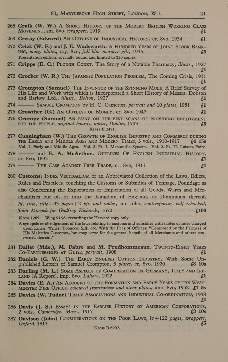 268 Craik (W. W.) A SHORT HIsTORY OF THE MODERN BRITISH WORKING CLASS MOVEMENT, sm. 8vo, wrappers, 1919 £1 269 Cressy (Edward) AN OUTLINE OF INDUSTRIAL HISTORY, cr. 8vo, 1934 £1 270 Crick (W. F.) and J. E. Wadsworth. A HUNDRED YEARS OF JOINT STOCK BANK- ING, many plates, roy. 8vo, full blue morocco gilt, 1936 £5 Presentation edition, specially bound and limited to 350 copies. 271 Cripps (E. C.) PLouGH Court. The Story of a Notable Pharmacy, illusts., 1927 £1 272 Crocker (W. R.) THE JAPANESE POPULATION PROBLEM, The Coming Crisis, 1931 1 273 Crompton (Samuel) THE INVENTOR OF THE SPINNING MULE, A Brief Survey of His Life and Work with which is Incorporated a Short History of Messrs. Dobson  and Barlow Ltd., illusts., Bolton, 1927 £1 274 SAMUEL CROMPTON by H. C. Cameron, portrait and 10 plates, 1951 £1 275 Crowther (G.) AN OUTLINE OF MONEY, cr. 8vo, 1947 £1 276 Crumpe (Samuel) AN ESSAY ON THE BEST MEANS OF PROVIDING EMPLOYMENT FOR THE PEOPLE, original boards, uncut, Dublin, 1793 Kress B.2471. 277 Cunningham (W.) THE GROWTH OF ENGLISH INDUSTRY AND COMMERCE DURING THE EARLY AND MIDDLE AGES AND MODERN TIMES, 3 vols., 1910-1917 £4 15s Vol. 1. Early and Middle Ages. Vol. 2. Pt. I. Mercantile System. Vol. 2, Pt. II. Laissez Faire.   278 and E. A. McArthur. OUTLINES OF ENGLISH INDUSTRIAL HISTORY, cr. 8vo, 1895 1 279 THE CASE AGAINST FREE TRADE, cr. 8vo, 1911 £1 280 Customs: INDEX VECTIGALIUM or an Abbreviated Collection of the Laws, Edicts, Rules and Practices, touching the Customs or Subsidies of Tonnage, Poundage as also Concerning the Exportation or Importation of all Goods, Wares and Mer- chandizes out of, or into the Kingdom of England, or Dominions thereof, hf. title, title+-93 pages+2 pp. and tables, sm. folio, contemporary calf rebacked, Fohn Macock for Godfrey Richards, 1670 £100 Kress 1265. Wing 916A. recording the Harvard copy only. A synopsis or abridgement of the laws relating to customs and subsidies with tables or rates charged upon Linen, Wines, Tobacco, Silk, etc. With the Fees of Officers, ‘‘Composed by the Farmers of His Majesties Customes, but may serve for the general benefit of all Merchants and others con- ¢erned therein.” 281 Dallet (Mde.), M. Fabre and M. Prudhommeaux. TWENTY-EIGHT YEARS Co-PARTNERSHIPS AT GUISE, portrait, 1908 £1 282 Daniels (G. W.) THE EARLY ENGLISH COTTON INDUSTRY, With Some Un- pnblished Letters of Samuel Crompton, 5 plates, cr. 8vo, 1920 £3 10s 283 Darling (M. L.) SOME ASPECTS OF CO-OPERATION IN GERMANY, ITALY AND IRE- LAND (A Report), imp. 8vo, Lahore, 1922 £1 284 Davies (E. A.) AN ACCOUNT OF THE FORMATION AND EARLY YEARS OF THE WEST- MINSTER FIRE OFFICE, coloured frontispiece and other plates, imp. 8vo, 1952 £1 5s 285 Davies (W. Tudor) TRADE ASSOCIATIONS AND INDUSTRIAL CO-ORDINATION, 1938 1 286 Davis (J. S.) Essays IN THE EARLIER HISTORY OF AMERICAN CORPORATIONS, 2 vols., Cambridge, Mass., 1917 £3 10s 287 Davison (John) CONSIDERATIONS ON THE Poor LAwsS, iv+122 pages, i cate £ Oxford, 1817 Kress B.6907.