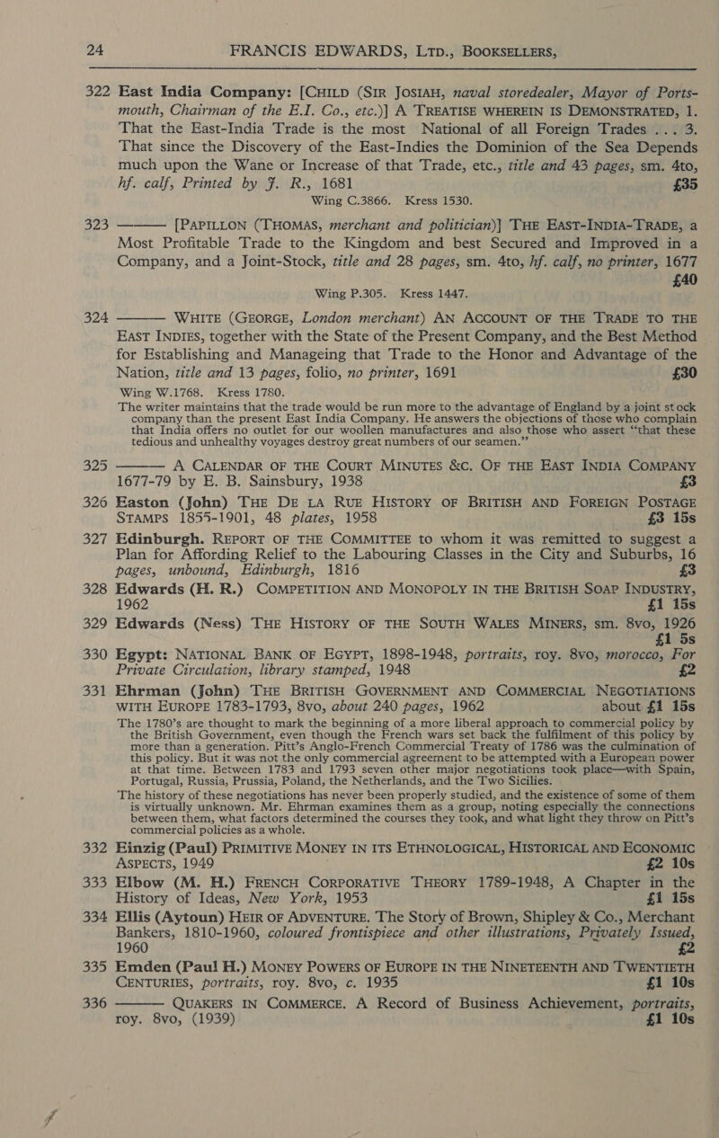  322 323 324 325 326 327 328 329 330 oat 332 333 334 Cie. 336 East India Company: [CHILD (Sir JostaH, naval storedealer, Mayor of Ports- mouth, Chairman of the E.I. Co., etc.)| A TREATISE WHEREIN IS DEMONSTRATED, 1. That the East-India Trade is the most National of all Foreign Trades ... 3. That since the Discovery of the East-Indies the Dominion of the Sea Depends much upon the Wane or Increase of that Trade, etc., title and 43 pages, sm. 4to, hf. calf, Printed by Ff. R., 1681 £35 Wing C.3866. Kress 1530. [PAPILLON (THOMAS, merchant and politician)| THE EAST-INDIA-TRADE, a Most Profitable Trade to the Kingdom and best Secured and Improved in a Company, and a Joint-Stock, title and 28 pages, sm. 4to, hf. calf, no printer, 1677 £40  Wing P.305. Kress 1447. —— WHITE (GEORGE, London merchant) AN ACCOUNT OF THE TRADE TO THE East INDIES, together with the State of the Present Company, and the Best Method for Establishing and Manageing that Trade to the Honor and Advantage of the Nation, title and 13 pages, folio, no printer, 1691 £30 Wing W.1768. Kress 1780. The writer maintains that the trade would be run more to the advantage of England by a joint st ock company than the present East India Company. He answers the objections of those who complain that India offers no outlet for our woollen manufactures and also those who assert ‘‘that these tedious and unhealthy voyages destroy great numbers of our seamen.” A CALENDAR OF THE CourRT MINUTES &amp;C. OF THE EAST INDIA COMPANY 1677-79 by E. B. Sainsbury, 1938 £3 Easton (John) THE DE LA RUE HISTORY OF BRITISH AND FOREIGN POSTAGE STAMPS 1855-1901, 48 plates, 1958 £3 15s Edinburgh. REPORT OF THE COMMITTEE to whom it was remitted to suggest a Plan for Affording Relief to the Labouring Classes in the City and Suburbs, 16 pages, unbound, Edinburgh, 1816 £3 Edwards (H. R.) COMPETITION AND MONOPOLY IN THE BRITISH SOAP INDUSTRY, 1962 £1 15s Edwards (Ness) THE HISTORY OF THE SOUTH WALES MINERS, sm. 8vo, 1926 £1 5s Egypt: NATIONAL BANK OF EGYPT, 1898-1948, portraits, roy. 8vo, morocco, For Private Circulation, library stamped, 1948 £2 Ehrman (John) THE BRITISH GOVERNMENT AND COMMERCIAL NEGOTIATIONS WITH EuROPE 1783-1793, 8vo, about 240 pages, 1962 about £1 15s The 1780’s are thought to mark the beginning of a more liberal approach to commercial policy by the British Government, even though the French wars set back the fulfilment of this policy by more than a generation. Pitt’s Anglo-French Commercial Treaty of 1786 was the culmination of this policy. But it was not the only commercial agreement to be attempted with a European power at that time. Between 1783 and 1793 seven other major negotiations took place—with Spain, Portugal, Russia, Prussia, Poland, the Netherlands, and the Two Sicilies. The history of these negotiations has never been properly studied, and the existence of some of them is virtually unknown. Mr. Ehrman examines them as a group, noting especially the connections between them, what factors determined the courses they took, and what light they throw on Pitt’s commercial policies as a whole. Einzig (Paul) PRIMITIVE MONEY IN ITS ETHNOLOGICAL, HISTORICAL AND ECONOMIC ASPECTS, 1949 £2 10s Elbow (M. H.) FRENCH CORPORATIVE THEORY 1789-1948, A Chapter in the History of Ideas, New York, 1953 £1 15s Ellis (Aytoun) HEIR OF ADVENTURE. The Story of Brown, Shipley &amp; Co., Merchant Bankers, 1810-1960, coloured frontispiece and other illustrations, Privately Issued, 1960 Emden (Pau! H.) MONEY POWERS OF EUROPE IN THE NINETEENTH AND TWENTIETH CENTURIES, portraits, roy. 8vo, c. 1935 £1 10s ——— QUAKERS IN CoMMeERCE. A Record of Business Achievement, a roy. 8vo, (1939) £1 10s