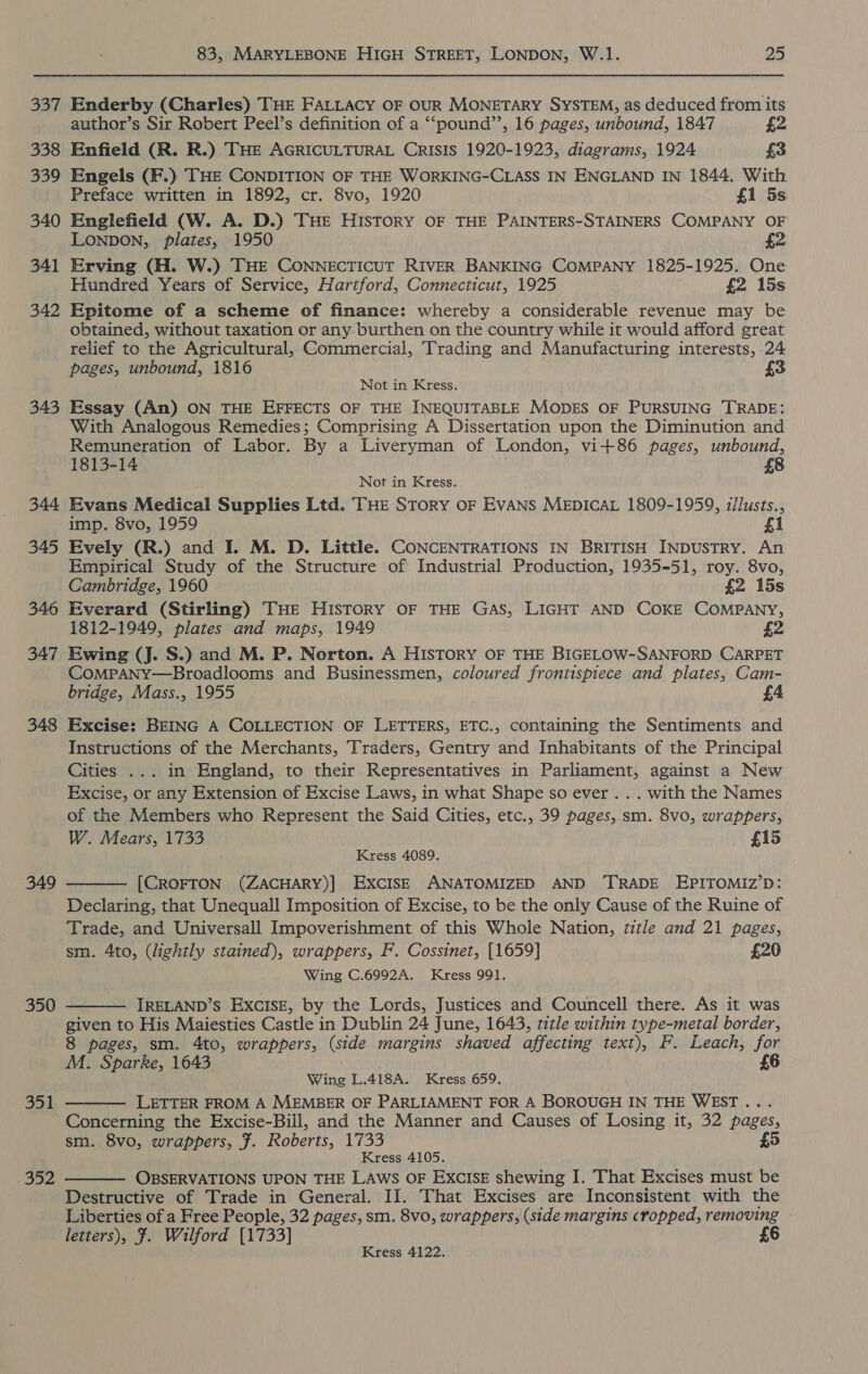 33% 338 339 340 341 342 343 344 345 346 347 348 349 350 351 352 83, MARYLEBONE HIGH STREET, LONDON, W.1. 25 Enderby (Charles) THE FALLACY OF OUR MONETARY SYSTEM, as deduced from its author’s Sir Robert Peel’s definition of a “‘pound’’, 16 pages, unbound, 1847 £2 Enfield (R. R.) THE AGRICULTURAL CRISIS 1920-1923, diagrams, 1924 £3 Engels (F.) THE CONDITION OF THE WORKING-CLASS IN ENGLAND IN 1844. With Preface written in 1892, cr. 8vo, 1920 £1 5s. Englefield (W. A. D.) THE HISTORY OF THE PAINTERS-STAINERS COMPANY OF LONDON, Plates, 1950 £2 Erving (H. W.) THE CONNECTICUT RIVER BANKING COMPANY 1825-1925. One Hundred Years of Service, Hartford, Connecticut, 1925 £2 15s Epitome of a scheme of finance: whereby a considerable revenue may be obtained, without taxation or any burthen on the country while it would afford great relief to the Agricultural, Commercial, Trading and Manufacturing interests, 24 pages, unbound, 1816 3 Not in Kress. Essay (An) ON THE EFFECTS OF THE INEQUITABLE MODES OF PURSUING TRADE: With Analogous Remedies; Comprising A Dissertation upon the Diminution and Remuneration of Labor. By a Liveryman of London, vi+86 pages, unbound, 1813-14 Not in Kress. Evans Medical Supplies Ltd. THE Story OF EVANS MEDICAL 1809-1959, iilusts., imp. 8vo, 1959 £1 Evely (R.) and I. M. D. Little. CONCENTRATIONS IN BRITISH INDUSTRY. An Empirical Study of the Structure of Industrial Production, 1935-51, roy. 8vo, Cambridge, 1960 £2 15s Everard (Stirling) THE HISTORY OF THE GAS, LIGHT AND COKE COMPANY, 1812-1949, plates and maps, 1949 Ewing (J. S.) and M. P. Norton. A HISTORY OF THE BIGELOW-SANFORD CARPET CoMPANY—Broadlooms and Businessmen, coloured frontispiece and plates, Cam- bridge, Mass., 1955 Excise: BEING A COLLECTION OF LETTERS, ETC., containing the Sentiments and Instructions of the Merchants, Traders, Gentry and Inhabitants of the Principal Cities ... in England, to their Representatives in Parliament, against a New Excise, or any Extension of Excise Laws, in what Shape so ever .. . with the Names of the Members who Represent the Said Cities, etc., 39 pages, sm. 8vo, wrappers, W. Mears, 1733 £15 Kress 4089. [CROFTON (ZACHARY)] EXCISE ANATOMIZED AND ‘TRADE EPITOMIZ’D: Declaring, that Unequall Imposition of Excise, to be the only Cause of the Ruine of Trade, and Universall Impoverishment of this Whole Nation, title and 21 pages, sm. 4to, (lightly stained), wrappers, F. Cossinet, [1659] £20 Wing C.6992A. Kress 991.   IRELAND’S EXCISE, by the Lords, Justices and Councell there. As it was given to His Maiesties Castle in Dublin 24 June, 1643, title within type-metal border, 8 pages, sm. 4to, wrappers, (side margins shaved affecting text), F. Leach, for M. Sparke, 1643. £6  Wing L.418A. Kress 659. LETTER FROM A MEMBER OF PARLIAMENT FOR A BOROUGH IN THE WEST... Concerning the Excise-Biil, and the Manner and Causes of Losing it, 32 pages, £5 sm. 8vo, wrappers, F. Roberts, 1733 Kress 4105. OBSERVATIONS UPON THE LAWS OF EXCISE shewing I. That Excises must be Destructive of Trade in General. II. That Excises are Inconsistent with the Liberties of a Free People, 32 pages, sm. 8vo, wrappers, (side margins cropped, removing letters), F#. Wilford [1733] £6  