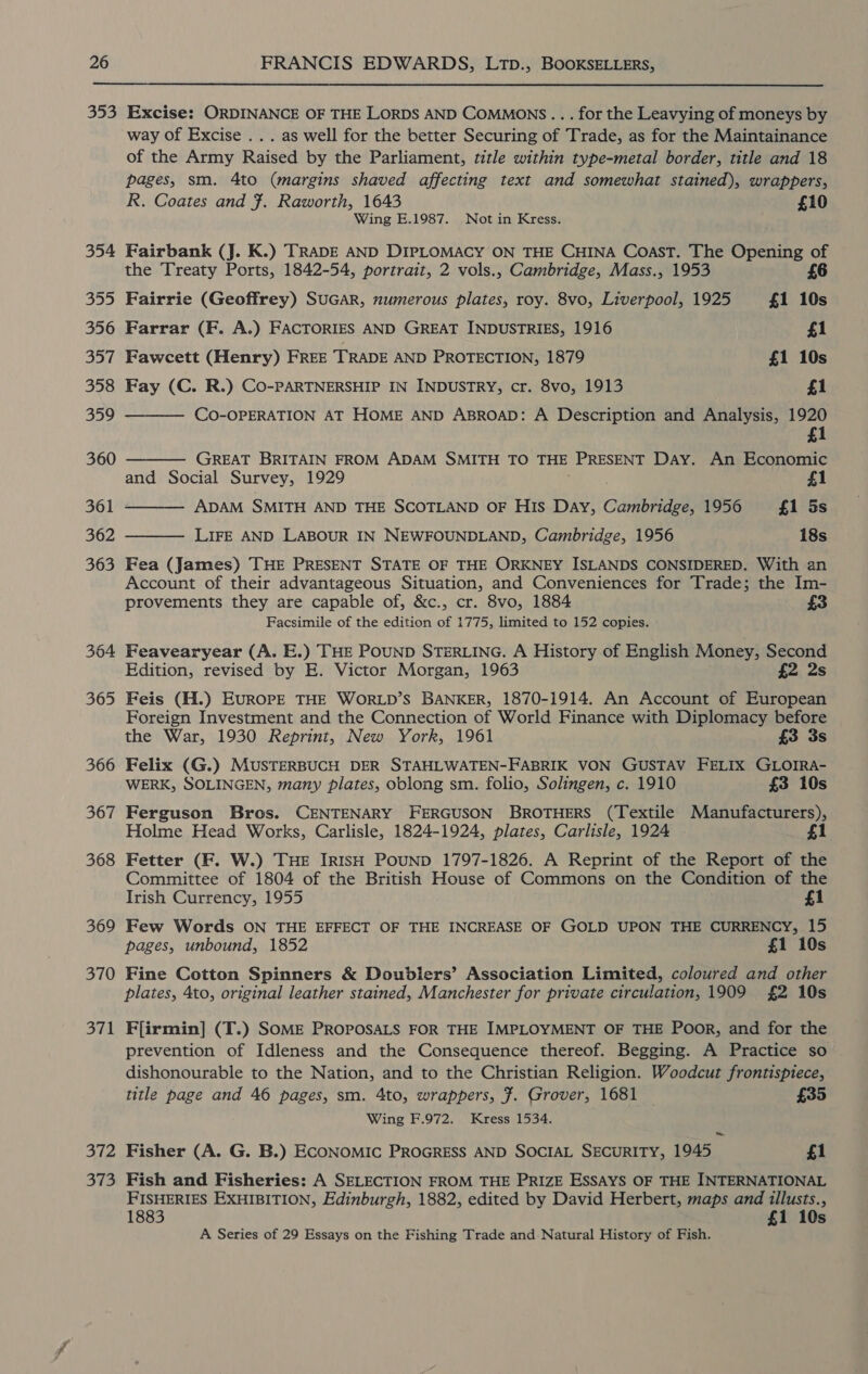  354 39) 356 ole 0 | 358 359 360 361 362 363 364 365 366 367 368 369 370 371 372 373 way of Excise ... as well for the better Securing of Trade, as for the Maintainance of the Army Raised by the Parliament, title within type-metal border, title and 18 pages, sm. 4to (margins shaved affecting text and somewhat stained), wrappers, R. Coates and 7. Raworth, 1643 £10 Wing E.1987. Not in Kress. Fairbank (J. K.) TRADE AND DIPLOMACY ON THE CHINA Coast. The Opening of the Treaty Ports, 1842-54, portrait, 2 vols., Cambridge, Mass., 1953 6 Fairrie (Geoffrey) SUGAR, numerous plates, roy. 8vo, Liverpool, 1925 £1 10s Farrar (F. A.) FACTORIES AND GREAT INDUSTRIES, 1916 £1 Fawcett (Henry) FREE TRADE AND PROTECTION, 1879 £1 10s Fay (C. R.) CO-PARTNERSHIP IN INDUSTRY, cr. 8vo, 1913 £1  CO-OPERATION AT HOME AND ABROAD: A Description and Analysis, 1920 1 GREAT BRITAIN FROM ADAM SMITH TO THE PRESENT Day. An Economic and Social Survey, 1929 £1 ADAM SMITH AND THE SCOTLAND OF HIs Day, Canenaes 1956 =6 £1: 5s   LIFE AND LABOUR IN NEWFOUNDLAND, Cambridge, 1956 18s  Fea (James) THE PRESENT STATE OF THE ORKNEY ISLANDS CONSIDERED. With an Account of their advantageous Situation, and Conveniences for Trade; the Im- provements they are capable of, &amp;c., cr. 8vo, 1884 £3 Facsimile of the edition of 1775, limited to 152 copies. Feavearyear (A. E.) THE POUND STERLING. A History of English Money, Second Edition, revised by E. Victor Morgan, 1963 £2 2s Feis (H.) EUROPE THE WORLD’S BANKER, 1870-1914. An Account of European Foreign Investment and the Connection of World Finance with Diplomacy before the War, 1930 Reprint, New York, 1961 £3 3s Felix (G.) MUSTERBUCH DER STAHLWATEN-FABRIK VON GUSTAV FELIX GLOIRA- WERK, SOLINGEN, many plates, oblong sm. folio, Solingen, c. 1910 £3 10s Ferguson Bros. CENTENARY FERGUSON BROTHERS (Textile Manufacturers), Holme Head Works, Carlisle, 1824-1924, plates, Carlisle, 1924 1 Fetter (F. W.) THE IRISH PouND 1797-1826. A Reprint of the Report of the Committee of 1804 of the British House of Commons on the Condition of the Irish Currency, 1955 £1 Few Words ON THE EFFECT OF THE INCREASE OF GOLD UPON THE CURRENCY, 15 pages, unbound, 1852 £1 10s Fine Cotton Spinners &amp; Doublers’ Association Limited, coloured and other plates, 4to, original leather stained, Manchester for private circulation, 1909 £2 10s F[irmin] (T.) SOME PROPOSALS FOR THE IMPLOYMENT OF THE Poor, and for the prevention of Idleness and the Consequence thereof. Begging. A Practice so dishonourable to the Nation, and to the Christian Religion. Woodcut frontispiece, title page and 46 pages, sm. 4to, wrappers, 7. Grover, 1681 £35 Wing F.972. Kress 1534. ~ Fisher (A. G. B.) ECONOMIC PROGRESS AND SOCIAL SECURITY, 1945 £1 Fish and Fisheries: A SELECTION FROM THE PRIZE ESSAYS OF THE INTERNATIONAL FISHERIES EXHIBITION, Edinburgh, 1882, edited by David Herbert, maps and illusts., 1883 £1 10s A Series of 29 Essays on the Fishing Trade and. Natural History of Fish.