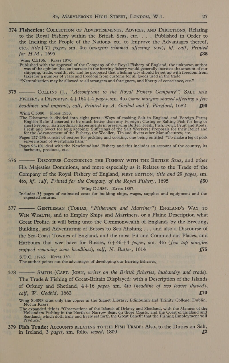 379 to the Royal Fishery within the British Seas, etc. . . . Published in Order to the Inciting the People of the Nations, etc. to Improve the Advantages thereof, etc., title +71 pages, sm. 4to (margins trimmed affecting text), hf. calf, Printed for H.M., 1695 £35 Wing C.5106. Kress 1876. Published with the approval of the Company of the Royal Fishery of England, the unknown author was of the opinion that an increase in the herring fishery would generally increase the amount of our shipping, trade, wealth, etc. and he proposed that a fishing city should be set up with freedom from taxes for a number of years and freedom from customs for all goods used in the trade. “Naturalization may be allowed to all strangers and foreigners, and liberty of conscience, etc.” COLLINS (J., “‘Accomptant to the Royal Fishery Company’?) SALT AND FISHERY, a Discourse, 4+164+4 pages, sm. 4to (some margins shaved affecting a few headlines and imprint), calf, Printed by A. Godbid and f. Playford, 1682 £90 Wing C.5380. Kress 1553. The Discourse is divided into eight parts—Ways of making Salt in England and Foreign Parts; English Refin’d asserted to be much better than any Foreign; Curing or Salting Fish for long or short keeping; Extraordinary Experiments in preserving Butter, Flesh, Fish, Fowl, Fruit and Roots, Fresh and Sweet for long keeping; Sufferings of the Salt Workers; Proposals for their Relief and for the Advancement of the Fishery, the Woollen, Tin and divers other Manufactures; etc. Pages 127-236 consist of recipes for pickling and cooking, one being entitled ‘“To make a leg of pork serve instead of Westphalia ham.” Pages 93-101 deal with the Newfoundland Fishery and this includes an account of the country, its harbours, products, etc. DISCOURSE CONCERNING THE FISHERY WITH THE BRITISH SEAS, and other His Majesties Dominions, and more especially as it Relates to the Trade of the Company of the Royal Fishery of England, FIRST EDITION, title and 29 pages, sm. Ato, hf. calf, Printed for the Company of the Royal Fishery, 1695 £50 Wing D.1585. Kress 1887. Includes 3} pages of estimated costs for building ships, wages, supplies and equipment and the expected returns. GENTLEMAN (TOBIAS, ‘‘Fisherman and Marriner’?) ENGLAND’S WAY TO WIN WEALTH, and to Employ Ships and Marriners, or a Plaine Description what Great Profite, it will bring unto the Commonwealth of England, by the Erecting, Building, and Adventuring of Busses to Sea Afishing ... and also a Discourse of the Sea-Coast Townes of England, and the most Fit and Commodious Places, and Harbours that wee have for Busses, 6+46+4 pages, sm. 4to (few top margins cropped removing some headlines), calf, N. Butter, 1614 £75 S.T.C. 11745. Kress 330. The author points out the advantages of developing our herring fisheries. SMITH (CAPT. JOHN, writer on the British fisheries, husbandry and trade). The Trade &amp; Fishing of Great-Britain Displayed: with a Description of the Islands of Orkney and Shetland, 4+16 pages, sm. 4to (headline of two leaves shaved), calf, W. Godbid, 1662 £70 Wing S.4098 cites only the copies in the Signet Library, Edinburgh and Trinity College, Dublin. Not in Kress. : The expanded title is ““Observations of the Islands of Orkney and Shetland, with the Manner of the Hollanders Fishing in the North or Narrow Seas, on those Coasts, and the Coast of England and Scotland: which doth truly and lively set forth the Great Benefit that the Fishing Employment will Preduce.” Fish Trade: ACCOUNTS RELATING TO THE FISH TRADE: Also, to the Duties on Salt, in Ireland, 3 pages, sm. folio, sewed, 1809 £2