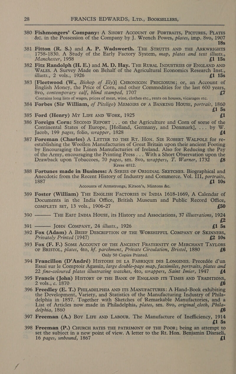 380 381 382 383 384 385 386 387 388 389 390 391 392 393 394 395 396 397 398 Fishmongers’ Company: A SHORT ACCOUNT OF PORTRAITS, PICTURES, PLATES &amp;c. in the Possession of the Company by J. Wrench Powes, plates, imp. 8vo, 1907 18s Fitton (R. S.) and A. P. Wadsworth. THE STRUTTS AND THE ARKWRIGHTS 1758-1830. A Study of the Early Factory System, map, plates and text illusts., Manchester, 1958 £1 15s Fitz Randolph (H. E.) and M. D. Hay. THE RuRAL INDUSTRIES OF ENGLAND AND WALES. A Survey Made on Behalf of the Agricultural Economics Research Inst., illusts., 2 vols., 1926 £1 15s [Fleetwood (W., Bishop of Ely)] CHRONICON PRECIOSUM; or, an Account of English Money, the Price of Corn, and other Commodities for the last 600 years, 8vo, contemporary calf, blind stamped, 1707 £7 Contains long lists of wages, prices of meat, wine, clothes etc., rents on houses, vicarages etc. Forbes (Sir William, of Pitsligo) MEMOIRS OF A BANKING HOUSE, portrait, 1860 £1 5s Ford (Henry) My LIFE AND Work, 1925 £1 Foreign Corn: SECOND REPORT ... on the Agriculture and Corn of some of the Continental States of Europe, [Holland, Germany, and Denmark], ... by W. Jacob, 199 pages, folio, wrapper, 1828 Foreman (Charles) A LETTER TO THE RT. HON. SIR ROBERT WALPOLE for re- establishing the Woollen Manufacturies of Great Britain upon their ancient Footing by Encouraging the Linen Manufacturies of Ireland. Also for Reducing the Pay of the Army, encouraging the Printing Press ... With a Short Observation upon the Drawback upon Tobaccoes, 70 pages, sm. 8vo, wrappers, T. Warner, 1732 £8 Kress 4012. Fortunes made in Business: A SERIES OF ORIGINAL SKETCHES. Biographical and Anecdotic from the Recent History of Industry and Commerce. Vol. III, portraits, 1887 £1 10s Accounts of Armstrongs, Kitson’s, Mintons &amp;c. Foster (William) THE ENGLISH FACTORIES IN INDIA 1618-1669, A Calendar of Documents in the India Office, British Museum and Public Record Office, COMPLETE SET, 13 vols., 1906-27 £50  THE East INDIA HOUSE, its History and Associations, 37 illustrations, 1924 | £2 JOHN COMPANY, 24 illusts., 1926 £1 5s Fox (Adam) A BRIEF DESCRIPTION OF THE WORSHIPFUL COMPANY OF SKINNERS, Privately Printed (1947) £2 10s Fox (F. F.) SOME ACCOUNT OF THE ANCIENT FRATERNITY OF MERCHANT TAYLORS OF BRISTOL, plates, 4to, hf. parchment, Private Circulation, Bristol, 1880 £6 Only 50 Copies Printed. Francillon (D’André) HISTOIRE DE LA FABRIQUE DES LONGINES. Precedée d’un Essai sur le Comptoir Agassiz, large double-page map, facsimiles, portraits, plates and 22 fine-coloured plates illustrating watches, 4to, wrappers, Saint Imier, 1947 £4 Francis (John) HISTORY OF THE BANK OF ENGLAND ITS TIMES AND TRADITIONS, 2 vols., c. 1870 £6 Freedley (E. T.) PHILADELPHIA AND ITS MANUFACTURES: A Hand-Book exhibiting the Development, Variety, and Statistics of the Manufacturing Industry of Phila- delphia in 1857. Together with Sketches of Remarkable Manufactories, and a List of Articles now made in Philadelphia, Pigteiey sm. 8vo, original_cloth, Phila- delphia, 1860 £6 Freeman (A.) Boy LIFE AND LaABour. The Manufacture of Inefficiency, 1914 £1 5s  Freeman (P.) CHURCH RATES THE PATRIMONY OF THE PooR; being an attempt to set the subject in a new point of view. A letter to the Rt. Hon. Benjamin Disraeli, 16 pages, unbound, 1867 £1