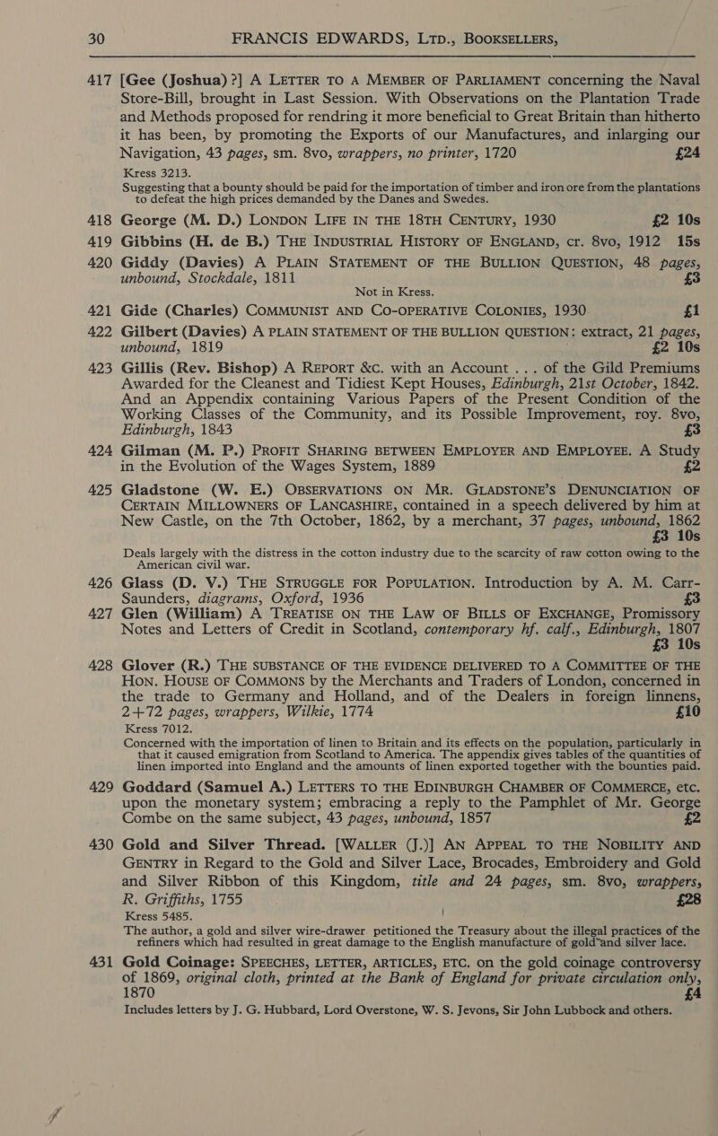 417 418 419 420 421 422 423 424 425 426 427 428 429 430 431 [Gee (Joshua) ?] A LETTER TO A MEMBER OF PARLIAMENT concerning the Naval Store-Bill, brought in Last Session. With Observations on the Plantation Trade and Methods proposed for rendring it more beneficial to Great Britain than hitherto it has been, by promoting the Exports of our Manufactures, and inlarging our Navigation, 43 pages, sm. 8vo, wrappers, no printer, 1720 £24 Kress 3213. Suggesting that a bounty should be paid for the importation of timber and iron ore from the propuens to defeat the high prices demanded by the Danes and Swedes. George (M. D.) LONDON LIFE IN THE 18TH CENTURY, 1930 £2 10s Gibbins (H. de B.) THE INDUSTRIAL HISTORY OF ENGLAND, cr. 8vo, 1912 15s Giddy (Davies) A PLAIN STATEMENT OF THE BULLION QUESTION, 48 pages, unbound, Stockdale, 1811 Not in Kress. Gide (Charles) COMMUNIST AND CO-OPERATIVE COLONIES, 1930 £1 Gilbert (Davies) A PLAIN STATEMENT OF THE BULLION QUESTION : extract, 21 pages, unbound, 1819 £2 10s Gillis (Rev. Bishop) A Report &amp;c. with an Account ... of the Gild Premiums Awarded for the Cleanest and Tidiest Kept Houses, Edinburgh, 21st October, 1842. And an Appendix containing Various Papers of the Present Condition of the Working Classes of the Community, and its Possible Improvement, roy. 8vo, Edinburgh, 1843 £3 Gilman (M. P.) PROFIT SHARING BETWEEN EMPLOYER AND EMPLOYEE. A Study in the Evolution of the Wages System, 1889 £2 Gladstone (W. E.) OBSERVATIONS ON MR. GLADSTONE’S DENUNCIATION OF CERTAIN MILLOWNERS OF LANCASHIRE, contained in a speech delivered by him at New Castle, on the 7th October, 1862, by a merchant, 37 pages, unbound, 1862 £3 10s Deals largely with the distress in the cotton industry due to the scarcity of raw cotton owing to the American civil war. Glass (D. V.) THE STRUGGLE FOR POPULATION. Introduction by A. M. Carr- Saunders, diagrams, Oxford, 1936 £3 Glen (William) A TREATISE ON THE LAW OF BILLS OF EXCHANGE, Promissory Notes and Letters of Credit in Scotland, contemporary hf. calf., Edinburgh, 1807 £3 10s Glover (R.) THE SUBSTANCE OF THE EVIDENCE DELIVERED TO A COMMITTEE OF THE Hon. HOUSE OF COMMONS by the Merchants and Traders of London, concerned in the trade to Germany and Holland, and of the Dealers in foreign linnens, 2+72 pages, wrappers, Wilkie, 1774 £10 Kress 7012. Concerned with the importation of linen to Britain and its effects on the population, particularly in that it caused emigration from Scotland to America. The appendix gives tables of the quantities of linen imported into England and the amounts of linen exported together with the bounties paid. Goddard (Samuel A.) LETTERS TO THE EDINBURGH CHAMBER OF COMMERCE, etc. upon the monetary system; embracing a reply to the Pamphlet of Mr. George Combe on the same subject, 43 pages, unbound, 1857 Gold and Silver Thread. [WALLER (J.)] AN APPEAL TO THE NOBILITY AND GENTRY in Regard to the Gold and Silver Lace, Brocades, Embroidery and Gold and Silver Ribbon of this Kingdom, title and 24 pages, sm. 8vo, wrappers, R. Griffiths, 1755 ; £28 Kress 5485. The author, a gold and silver wire-drawer. petitioned the Treasury about the illegal practices of the refiners which had resulted in great damage to the English manufacture of gold“and silver lace. Gold Coinage: SPEECHES, LETTER, ARTICLES, ETC. on the gold coinage controversy of 1869, original cloth, printed at the Bank of England for private circulation only, 1870 £4 Includes letters by J. G. Hubbard, Lord Overstone, W. S. Jevons, Sir John Lubbock and others.