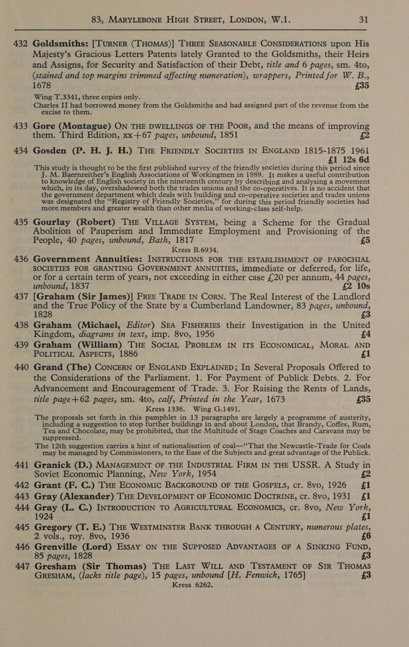 432 433 434 435 436 437 438 439 440 441 442 443 444 445 446 447 83, MARYLEBONE HIGH STREET, LONDON, W.1. 31 Goldsmiths: [TURNER (THOMAS)] THREE SEASONABLE CONSIDERATIONS upon His Majesty’s Gracious Letters Patents lately Granted to the Goldsmiths, their Heirs and Assigns, for Security and Satisfaction of their Debt, title and 6 pages, sm. 4to, (stained and top margins trimmed affecting numeration), wrappers, Printed for W. B., 1678 £35 Wing T.3341, three copies only. Charles II had borrowed money from the Goldsmiths and had assigned part of the revenue from the excise to them. Gore (Montague) ON THE DWELLINGS OF THE Poor, and the means of improving them. Third Edition, xx +67 pages, unbound, 1851 £2 Gosden (P. H. J. H.) THE FRIENDLY SOCIETIES IN ENGLAND 1815-1875 1961 £1 12s 6d This study is thought to be the first published survey of the friendly societies during this period since J. M. Baernreither’s English Associations of Workingmen in 1889. It makes a useful contribution to knowledge of English society in the nineteenth century by describing and analysing a movement which, in its day, overshadowed both the trades unions and the co-operatives. It is no accident that the government department which deals with building and co-operative societies and trades unions was designated the “‘Registry of Friendly Societies,” for during this period friendly societies had more members and greater wealth than other media of working-class self-help. Gourlay (Robert) THE VILLAGE SYSTEM, being a Scheme for the Gradual Abolition of Pauperism and Immediate Employment and Provisioning of the People, 40 pages, unbound, Bath, 1817 £5 Kress B.6934. Government Annuities: INSTRUCTIONS FOR THE ESTABLISHMENT OF PAROCHIAL SOCIETIES FOR GRANTING GOVERNMENT ANNUITIES, immediate or deferred, for life, or for a certain term of years, not exceeding in either case £20 per annum, 44 pages, unbound, 1837 £2 10s [Graham (Sir James)] FREE TRADE IN Corn. The Real Interest of the Landlord and the True Policy of the State by a Cumberland Landowner, 83 pages, unbound, 1828 £3 Graham (Michael, Editor) SEA FISHERIES their Investigation in the United Kingdom, diagrams in text, imp. 8vo, 1956 £4 Graham (William) THE SOcIAL PROBLEM IN ITS ECONOMICAL, MORAL AND POLITICAL ASPECTS, 1886 f1 Grand (The) CONCERN OF ENGLAND EXPLAINED; In Several Proposals Offered to the Considerations of the Parliament. 1. For Payment of Publick Debts. 2. For Advancement and Encouragement of Trade. 3. For Raising the Rents of Lands, title page+62 pages, sm. 4to, calf, Printed in the Year, 1673 £35 Kress 1338. Wing G.1491. The proposals set forth in this pamphlet in 13 paragraphs are largely a programme of austerity, including a suggestion to stop further buildings in and about London, that Brandy, Coffee, Rum, Tea and ES ae may be prohibited, that the Multitude of Stage Coaches and Caravans may be suppressed. The 12th suggestion carries a hint of nationalisation of coal—‘‘That the Newcastle-Trade for Coals may be managed by Commissioners, to the Ease of the Subjects and great advantage of the Publick. Granick (D.) MANAGEMENT OF THE INDUSTRIAL FIRM IN THE USSR. A Study in Soviet Economic Planning, New York, 1954 £2 Grant (F. C.) THE ECONOMIC BACKGROUND OF THE GOSPELS, cr. 8vo, 1926 {£1 Gray (Alexander) THE DEVELOPMENT OF ECONOMIC DOCTRINE, cr. 8vo, 1931 £1 Gray (L. C.) INTRODUCTION TO AGRICULTURAL ECONOMICS, cr. 8vo, New York, 1924 £1 Gregory (T. E.) THE WESTMINSTER BANK THROUGH A CENTURY, numerous plates, 2 vols., roy. 8vo, 1936 £6 Grenville (Lord) EssAy ON THE SUPPOSED ADVANTAGES OF A SINKING FUND, 85 pages, 1828 £3 Gresham (Sir Thomas) THE LAST WILL AND TESTAMENT OF SIR THOMAS GRESHAM, (lacks title page), 15 pages, unbound [H. Fenwick, 1765] £3