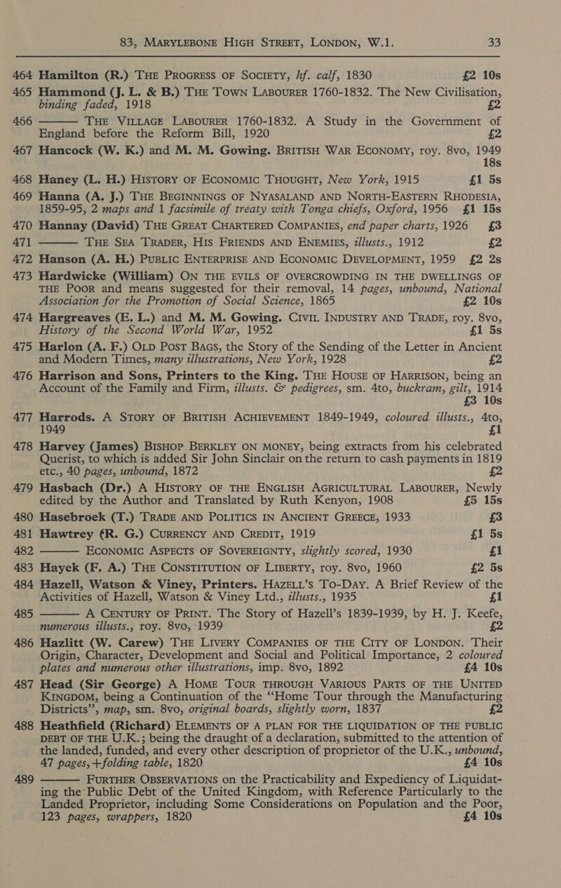 464 465 466 467 468 469 470 471 472 473 474 — AT5 476 477 478 479 480 481 482 483 484 485 486 487 488 489 83, MARYLEBONE HIGH STREET, LONDON, W.1. 5] Hamilton (R.) THE PROGRESS OF SOCIETY, /f. calf, 1830 £2 10s Hammond (J. L. &amp; B.) THE TOWN LABOURER 1760-1832. The New Civilisation, binding faded, 1918 £2 THE VILLAGE LABOURER 1760-1832. A Study in the Government of England before the Reform Bill, 1920 £2 Hancock (W. K.) and M. M. Gowing. BRITISH WAR ECONOMY, roy. 8vo, 1949 18s Haney (L. H.) History oF ECONOMIC THOUGHT, New York, 1915 £1 5s Hanna (A. J.) THE BEGINNINGS OF NYASALAND AND NORTH-EASTERN RHODESIA, 1859-95, 2 maps and 1 facsimile of treaty with Tonga chiefs, Oxford, 1956 £1 15s Hannay (David) THE GREAT CHARTERED COMPANIES, end paper charts,1926 £3 THE SEA TRADER, HIS FRIENDS AND ENEMIES, tllusts., 1912 £2 Hanson (A. H.) PuBLIC ENTERPRISE AND ECONOMIC DEVELOPMENT, 1959 £2 2s Hardwicke (William) ON THE EVILS OF OVERCROWDING IN THE DWELLINGS OF THE PooR and means suggested for their removal, 14 pages, unbound, National Association for the Promotion of Social Science, 1865 £2 10s Hargreaves (E. L.) and M. M. Gowing. Civit INDUSTRY AND TRADE, roy. 8vo, History of the Second World War, 1952 f1 5s Harlon (A. F.) OLD Post Baas, the Story of the Sending of the Letter in Ancient and Modern Times, many illustrations, New York, 1928    Harrison and Sons, Printers to the King. THE HOUSE OF HARRISON, being an Account of the Family and Firm, illusts. &amp; pedigrees, sm. 4to, buckram, gilt, 1914 £3 10s Harrods. A STORY OF BRITISH ACHIEVEMENT 1849-1949, coloured illusts., 4to, 1949 i Harvey (James) BisHop BERKLEY ON MONEY, being extracts from his celebrated Querist, to which is added Sir John Sinclair on the return to cash payments in 1819 etc., 40 pages, unbound, 1872 £2 Hasbach (Dr.) A HISTORY OF THE ENGLISH AGRICULTURAL LABOURER, Newly edited by the Author and Translated by Ruth Kenyon, 1908 £5 15s Hasebroek (T.) TRADE AND POLITICS IN ANCIENT GREECE, 1933 £3 Hawtrey ¢R. G.) CURRENCY AND CREDIT, 1919 £1 5s ECONOMIC ASPECTS OF SOVEREIGNTY, slightly scored, 1930 £1 Hayek (F. A.) THE CONSTITUTION OF LIBERTY, roy. 8vo, 1960 £2 5s Hazell, Watson &amp; Viney, Printers. HAZELL’s To-Day. A Brief Review of the Activities of Hazell, Watson &amp; Viney Ltd., illusts., 1935 £1  A CENTURY OF PRINT. The Story of Hazell’s 1839-1939, by H. J. Keefe, numerous illusts., roy. 8vo, 1939 £2 Hazlitt (W. Carew) THE LIVERY COMPANIES OF THE CITY OF LONDON. Their Origin, Character, Development and Social and Political Importance, 2 coloured plates and numerous other illustrations, imp. 8vo, 1892 £4 10s Head (Sir George) A HOME TOUR THROUGH VARIOUS PARTS OF THE UNITED KINGDOM, being a Continuation of the ““Home Tour through the Manufacturing Districts”, map, sm. 8vo, original boards, slightly worn, 1837 £2 Heathfield (Richard) ELEMENTS OF A PLAN FOR THE LIQUIDATION OF THE PUBLIC DEBT OF THE U.K.; being the draught of a declaration, submitted to the attention of the landed, funded, and every other description of proprietor of the U.K., unbound, 47 pages,+folding table, 1820 £4 10s FURTHER OBSERVATIONS on the Practicability and Expediency of Liquidat- ing the Public Debt of the United Kingdom, with Reference Particularly to the Landed Proprietor, including Some Considerations on Population and the Poor, 123 pages, wrappers, 1820 £4 10s 
