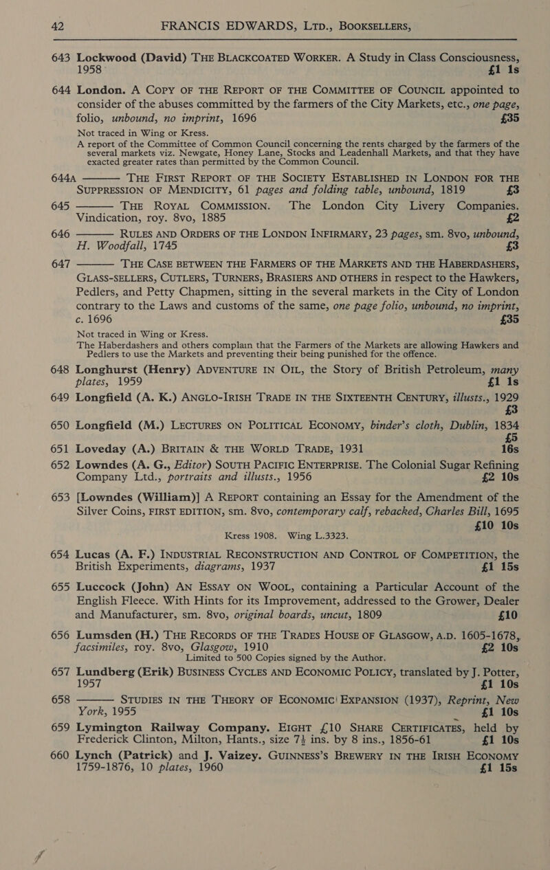 643 Lockwood (David) THE BLACKCOATED WorKER. A Study in Class Consciousness, 1 Is 645 646 647 648 649 650 651 652 653 654 655 656 657 658 659 660 consider of the abuses committed by the farmers of the City Markets, etc., one page, folio, unbound, no imprint, 1696 £35 Not traced in Wing or Kress. A report of the Committee of Common Council concerning the rents charged by the farmers of the several markets viz. Newgate, Honey Lane, Stocks and Leadenhall Markets, and that they have exacted greater rates than permitted by the Common Council. THE FIRST REPORT OF THE SOCIETY ESTABLISHED IN LONDON FOR THE SUPPRESSION OF MENDICITY, 61 pages and folding table, unbound, 1819 £3 THE ROYAL COMMISSION. The London City Livery Companies. Vindication, roy. 8vo, 1885 2 RULES AND ORDERS OF THE LONDON INFIRMARY, 23 pages, sm. 8vo, unbound, H. Woodfall, 1745 3 THE CASE BETWEEN THE FARMERS OF THE MARKETS AND THE HABERDASHERS, GLASS-SELLERS, CUTLERS, TURNERS, BRASIERS AND OTHERS in respect to the Hawkers, Pedlers, and Petty Chapmen, sitting in the several markets in the City of London contrary to the Laws and customs of the same, one page folio, unbound, no imprint, c. 1696 £35 Not traced in Wing or Kress. The Haberdashers and others complain that the Farmers of the Markets are allowing Hawkers and Pediers to use the Markets and preventing their being punished for the offence.     Longhurst (Henry) ADVENTURE IN OIL, the Story of British Petroleum, many plates, 1959 £1 1s Longfield (A. K.) ANGLO-IRISH TRADE IN THE SIXTEENTH CENTURY, illusts., 1929 £3 Longfield (M.) LECTURES ON POLITICAL ECONOMY, binder’s cloth, Dublin, 1834 £5 Loveday (A.) BRITAIN &amp; THE WORLD TRADE, 1931 16s Lowndes (A. G., Editor) SOUTH PACIFIC ENTERPRISE. The Colonial Sugar Refining Company Ltd., portraits and illusts., 1956 £2 10s [Lowndes (William)] A REPORT containing an Essay for the Amendment of the Silver Coins, FIRST EDITION, sm. 8vo, contemporary calf, rebacked, Charles Bill, 1695 £10 10s Kress 1908. Wing L.3323. ; Lucas (A. F.) INDUSTRIAL RECONSTRUCTION AND CONTROL OF COMPETITION, the British Experiments, diagrams, 1937 £1 15s Luccock (John) AN Essay ON WOOL, containing a Particular Account of the English Fleece. With Hints for its Improvement, addressed to the Grower, Dealer and Manufacturer, sm. 8vo, original boards, uncut, 1809 £10 Lumsden (H.) THE RECORDS OF THE TRADES HOUSE OF GLASGOW, A.D. 1605-1678, facsimiles, roy. 8vo, Glasgow, 1910 £2 10s Limited to 500 Copies signed by the Author. : Lundberg (Erik) BUSINEss CYCLES AND ECONOMIC POLICY, translated by J. Potter, 957 £1 10s STUDIES IN THE THEORY OF ECONOMIC! EXPANSION (1937), Reprint, New York, 1955 £1 10s Lymington Railway Company. EIGHT £10 SHARE CERTIFICATES, held by Frederick Clinton, Milton, Hants., size 74 ins. by 8 ins., 1856-61 £1 10s Lynch (Patrick) and J. Vaizey. GUINNESS’s BREWERY IN THE IRISH ECONOMY 1759-1876, 10 plates, 1960 £1 15s 