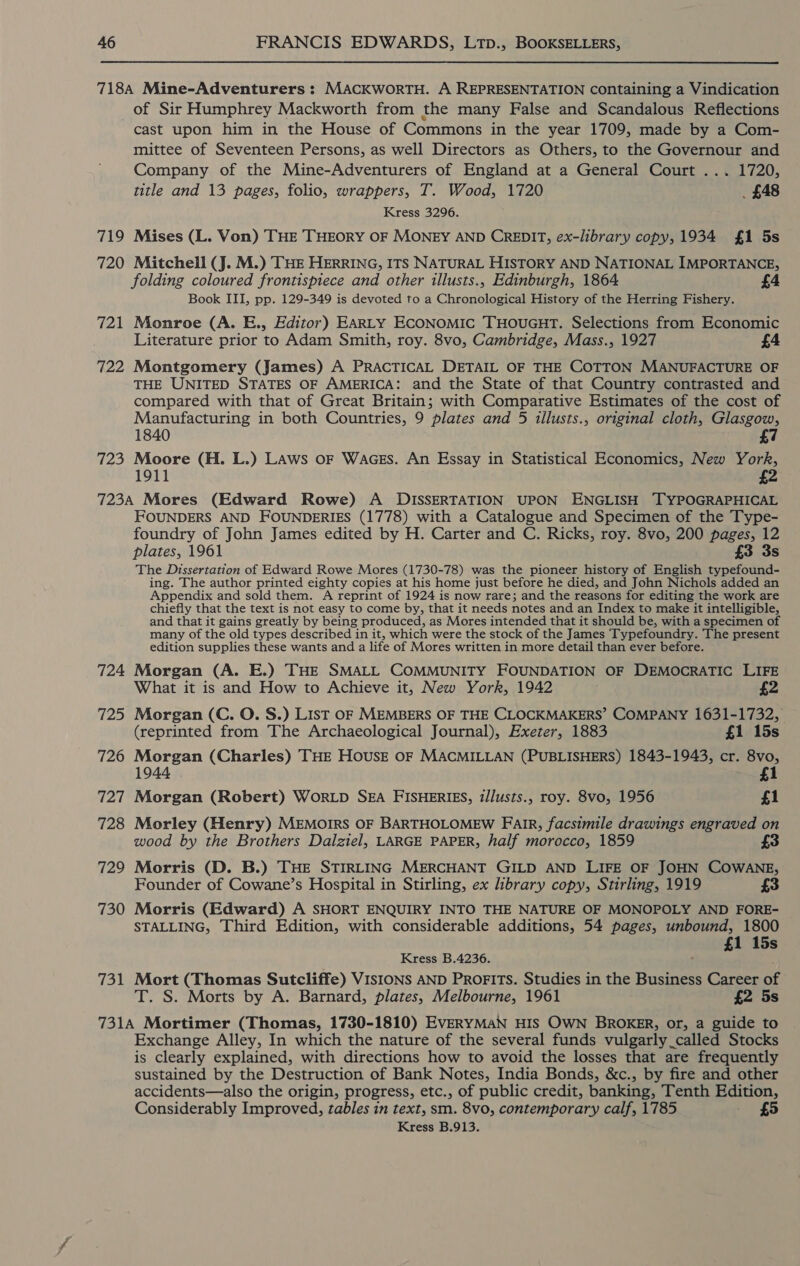 718A Mine-Adventurers : MACKWoRTH. A REPRESENTATION containing a Vindication of Sir Humphrey Mackworth from the many False and Scandalous Reflections cast upon him in the House of Commons in the year 1709, made by a Com- mittee of Seventeen Persons, as well Directors as Others, to the Governour and Company of the Mine-Adventurers of England at a General Court ... 1720, title and 13 pages, folio, wrappers, T. Wood, 1720 _ £48 Kress 3296. 719 Mises (L. Von) THE THEORY OF MONEY AND CREDIT, ex-library copy, 1934 £1 5s 720 Mitchell (J. M.) THE HERRING, ITS NATURAL HISTORY AND NATIONAL IMPORTANCE, folding coloured frontispiece and other illusts., Edinburgh, 1864 £4 Book III, pp. 129-349 is devoted to a Chronological History of the Herring Fishery. 721 Monroe (A. E., Editor) EARLY ECONOMIC THOUGHT. Selections from Economic Literature prior to Adam Smith, roy. 8vo, Cambridge, Mass., 1927 £4 722 Montgomery (James) A PRACTICAL DETAIL OF THE COTTON MANUFACTURE OF THE UNITED STATES OF AMERICA: and the State of that Country contrasted and compared with that of Great Britain; with Comparative Estimates of the cost of Manufacturing in both Countries, 9 plates and 5 illusts., original cloth, Glasgow, 1840 £7 723 Moore (H. L.) LAws or WacEs. An Essay in Statistical Economics, New York, 2 723A Mores (Edward Rowe) A DISSERTATION UPON ENGLISH —TYPOGRAPHICAL FOUNDERS AND FOUNDERIES (1778) with a Catalogue and Specimen of the Type- foundry of John James edited by H. Carter and C. Ricks, roy. 8vo, 200 pages, 12 plates, 1961 £3 3s The Dissertation of Edward Rowe Mores (1730-78) was the pioneer history of English typefound- ing. The author printed eighty copies at his home just before he died, and John Nichols added an Appendix and sold them. A reprint of 1924 is now rare; and the reasons for editing the work are chiefly that the text is not easy to come by, that it needs notes and an Index to make it intelligible, and that it gains greatly by being produced, as Mores intended that it should be, with a specimen of many of the old types described in it, which were the stock of the James Typefoundry. The present edition supplies these wants and a life of Mores written in more detail than ever before. 724 Morgan (A. E.) THE SMALL COMMUNITY FOUNDATION OF DEMOCRATIC LIFE What it is and How to Achieve it, New York, 1942 £2 725 Morgan (C. O. S.) List oF MEMBERS OF THE CLOCKMAKERS’ COMPANY 1631-1732, (reprinted from The Archaeological Journal), Exeter, 1883 £1 15s 726 Morgan (Charles) THE HOUSE OF MACMILLAN (PUBLISHERS) 1843-1943, cr. 8vo, 4 1 727 Morgan (Robert) WorLpD SEA FISHERIES, zllusts., roy. 8vo, 1956 £1 728 Morley (Henry) MEMOIRS OF BARTHOLOMEW FAIR, facsimile drawings engraved on wood by the Brothers Dalziel, LARGE PAPER, half morocco, 1859 729 Morris (D. B.) THE STIRLING MERCHANT GILD AND LIFE OF JOHN COWANE, Founder of Cowane’s Hospital in Stirling, ex library copy, Stirling, 1919 £3 730 Morris (Edward) A SHORT ENQUIRY INTO THE NATURE OF MONOPOLY AND FORE- STALLING, Third Edition, with considerable additions, 54 pages, unbound, 1800 £1 15s Kress B.4236. 731 Mort (Thomas Sutcliffe) VISIONS AND PROFITS. Studies in the Business Career of T. S. Morts by A. Barnard, plates, Melbourne, 1961 £2 5s 731A Mortimer (Thomas, 1730-1810) EVERYMAN HIS OWN BROKER, or, a guide to Exchange Alley, In which the nature of the several funds vulgarly called Stocks is clearly explained, with directions how to avoid the losses that are frequently sustained by the Destruction of Bank Notes, India Bonds, &amp;c., by fire and other accidents—also the origin, progress, etc., of public credit, banking, Tenth Edition, Considerably Improved, tables in text, sm. 8vo, contemporary calf, 1785 £5 Kress B.913.