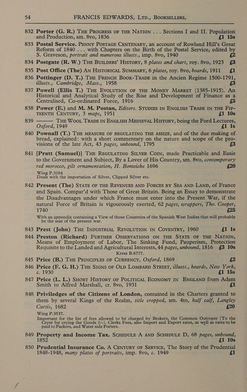 841 842 843 844 845 846 847 848 849 850 FRANCIS EDWARDS, LTpD., BOOKSELLERS, Porter (G. R.) THE PROGRESS OF THE NATION ... Sections I and II. Population and Production, sm. 8vo, 1836 £1 15s Postal Service. PENNY POSTAGE CENTENARY, an account of Rowland Hill’s Great Reform of 1840 ... with Chapters on the Birth of the Postal Service, edited by S. Graveson, portrait and numerous illusts., imp. 8vo, 1940 £2 Postgate (R. W.) THE BUILDERS’ History, 8 plates and chart, roy. 8vo, 1923 £3 Post Office (The) AN HIsTORICAL SUMMARY, 6 plates, roy. 8vo, boards,1911 £1 Pottinger (D. T.). THE FRENCH BOOK-TRADE in the Ancien Regime 1500-1791, illusts., Cambridge, Mass., 1958 3 Powell (Ellis T.) THE EVOLUTION OF THE MONEY MARKET (1385-1915). An Historical and Analytical Study of the Rise and Development of Finance as a Centralised, Co-ordinated Force, 1916 £5 Power (E.) and M. M. Postan, Editors. STUDIES IN ENGLISH TRADE IN THE FIF- TEENTH CENTURY, 3 maps, 1951 £1 10s THE WOOL TRADE IN ENGLISH MEDIEVAL HISTORY, being the Ford Lectures, Oxford, 1949 £1 1s Pownall (T.) THE MEASURE OF REGULATING THE ASSIZE, and of the due making of bread, explained: with a short commentary on the nature and scope of the pro- visions of the late Act, 43 pages, unbound, 1795 £3  [Pratt (Samuel)] THE REGULATING SILVER COIN, made Practicable and Easie to the Government and Subject, By a Lover of His Country, sm. 8vo, contemporary red morocco, gilt ornamentation, H. Bonwicke 1696 £20 Wing P.3184 Deals with the importation of Silver, Clipped Silver etc. Present (The) STATE OF THE REVENUES AND FORCES BY SEA AND LAND, of France and Spain. Compar’d with Those of Great Britain. Being an Essay to demonstrate the Disadvantages under which France must enter into the Present War, if the natural Force of Britain is vigourously exerted, 62 pages, wrappers, Tho. Cooper, 1740 £25 With an appendix containing a View of those Countries of the Spanish West Indies that will probably be the seat of the present war. Prest (John) THE INDUSTRIAL REVOLUTION IN COVENTRY, 1960 £1 Is Preston (Richard) FURTHER OBSERVATIONS ON THE STATE OF THE NATION, Means of Employment of Labor, The Sinking Fund, Pauperism, Protection Requisite to the Landed and Agricultural Interests, 44 pages, unbound, 1816 £3 10s Kress B.6777. Price (B.) THE PRINCIPLES OF CURRENCY, Oxford, 1869 £2 Price (F. G. H.) THE SIGNS OF OLD LOMBARD STREET, tllusts., boards, New York, c. 1930 £1 15s Price (L. L.) SHorT HISTORY OF POLITICAL ECONOMY IN ENGLAND from Adam Smith to Alfred Marshall, cr. 8vo, 1931 £1 Priviledges of the Citizens of London, contained in the Charters granted to them by several Kings of the Realm, title cropped, sm. 4to, half calf, Langley Curtis, 1682 £20 Wing P.3537. ; Important for the list of fees allowed to be charged by Brokers, the Common Outroper (To the Cryer for crying the Goods 1/-). Clerks Fees, also Import and Export rates, as well as rates to be paid to Packers, and Water side Porters. Property and Income Tax. SCHEDULE A AND SCHEDULE D, 68 pages, unbound, 1852 £1 10s Prudential Insurance Co. A CENTURY OF SERVICE, The Story of the Prudential 1848-1948, many plates of portraits, imp. 8vo, c. 1949 £1