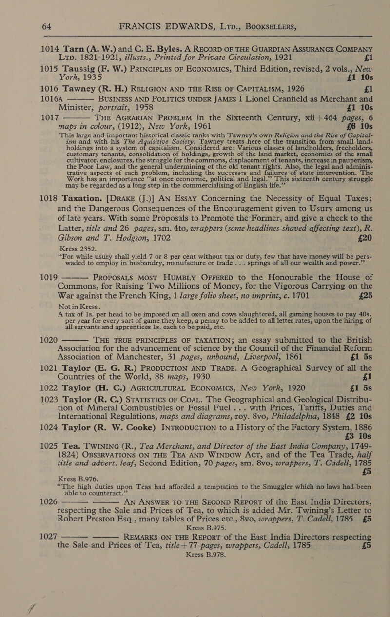 1014 Tarn (A. W.) and C. E. Byles. A RECORD OF THE GUARDIAN ASSURANCE COMPANY  Lp. 1821-1921, illusts., Printed for Private Circulation, 1921 £1 1015 Taussig (F. W.) PRINCIPLES OF ECONOMICS, Third Edition, revised, 2 vols., New York, 1935 £1 10s 1016 Tawney (R. H.) RELIGION AND THE RISE OF CAPITALISM, 1926 £1 1016A — BUSINESS AND POLITICS UNDER JAMES I Lionel Cranfield as Merchant and Minister, portrait, 1958 £1 10s 1017 ———— THE AGRARIAN PROBLEM in the Sixteenth Century, xii+464 pages, 6 maps in colour, (1912), New York, 1961 £6 10s This large and important historical classic ranks with Tawney’s own Religion and the Rise of Capital- ism and with his The Aquisitive Society. Tawney treats here of the transition from small land- holdings into a system of capitalism. Considered are: Various classes of landholders, freeholders, customary tenants, consolidation of holdings, growth of the land market, economics of the small cultivator, enclosures, the struggle for the commons, displacement of tenants, increase in pauperism, the Poor Law, and the general undermining of the old tenant rights. Also, the legal and adminis- trative aspects of each problem, including the successes and failures of state intervention. The Work has an importance ‘‘at once economic, political and legal.” This sixteenth century struggle may be regarded as a long step in the commercialising of English life.” ‘ 1018 Taxation. [DRAKE (J.)] AN Essay Concerning the Necessity of Equal Taxes; and the Dangerous Consequences of the Encouragement given to Usury among us of late years. With some Proposals to Promote the Former, and give a check to the Latter, title and 26 pages, sm. 4to, wrappers (some headlines shaved affecting text), R Gibson and T. Hodgson, 1702 £20 Kress 2352. ‘Ror while usury shall yield 7 or 8 per cent without tax or duty, few that have money will be pers- waded to employ in husbandry, manufacture or trade .. . springs of all our wealth and power.” 1019 ——-— PROPOSALS MOST HUMBLY OFFERED to the Honourable the House of Commons, for Raising Two Millions of Money, for the Vigorous Carrying on the War against the French King, 1 large folio sheet, no imprint, c. 1701 £25 Notin Kress. A tax of 1s. per head to be imposed on all oxen and cows slaughtered, all gaming houses to pay 40s. per year for every sort of game they keep, a penny to be added to all letter rates, upon the: hiring of all servants and apprentices 1s. each to be paid, etc. 1020 ———— THE TRUE PRINCIPLES OF TAXATION; an essay submitted to the British Association for the advancement of science by the Council of the Financial Reform Association of Manchester, 31 pages, unbound, Liverpool, 1861 £1 5s 1021 Taylor (E. G. R.) PRODUCTION AND TRADE. A Geographical Survey of all the Countries of the World, 88 maps, 1930 £1 1022 Taylor (H. C.) AGRICULTURAL ECONOMICS, New York, 1920 £1 5s 1023 Taylor (R. C.) STATISTICS OF COAL. The Geographical and Geological Distribu- tion of Mineral Combustibles or Fossil Fuel ... with Prices, Tariffs, Duties and International Regulations, maps and diagrams, roy. 8vo, Philadelphia, 1848 £2 10s 1024 Taylor (R. W. Cooke) INTRODUCTION to a History of the Factory System, 1886 £3 10s 1025 Tea. TWINING (R., Tea Merchant, and Director of the East India Company, 1749- 1824) OBSERVATIONS ON THE TEA AND WINDOW ACT, and of the Tea Trade, half title and advert. leaf, Second Edition, 70 pages, sm. 8vo, wrappers, T. Cadell, 1785 £5— Kress B.976. “The high duties upon Teas had afforded a temptation to the Smuggler which no laws had been able to counteract.” 1026 ———— ———— AN ANSWER TO THE SECOND REPORT of the East India Directors, respecting the Sale and Prices of Tea, to which is added Mr. Twining’s Letter to Robert Preston Esq., many tables of Prices etc., 8vo, wrappers, T. Cadell, 1785 £5 Kress B.975. — — —— REMARKS ON THE REPORT of the East India Directors respecting the Sale and Prices of Tea, title+-77 pages, wrappers, Cadell, 1785 5 1027 