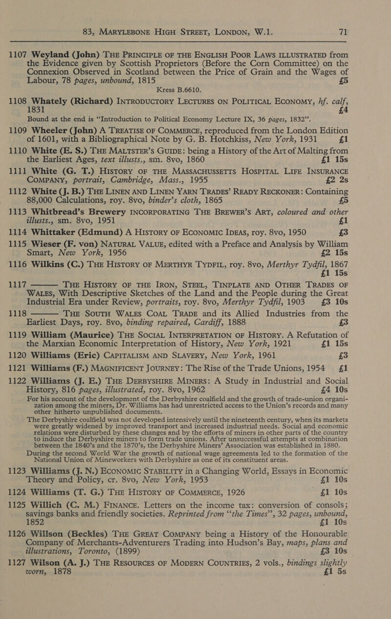 1107 Weyland (John) THE PRINCIPLE OF THE ENGLISH POOR LAWS ILLUSTRATED from the Evidence given by Scottish Proprietors (Before the Corn Committee) on the Connexion Observed in Scotland between the Price of Grain and the Wages of Labour, 78 pages, unbound, 1815 5 Kress B.6610. 1108 Whately (Richard) INTRODUCTORY LECTURES ON POLITICAL ECoNoMYy, hf. calf, 4 Bound at the end is “‘Introduction to Political Economy Lecture IX, 36 pages, 1832’’. 1109 Wheeler (John) A TREATISE OF COMMERCE, reproduced from the London Edition of 1601, with a Bibliographical Note by G. B. Hotchkiss, New York, 1931 £1 1110 White (E. S.) THE MALTSTER’s GUIDE: being a History of the Art of Malting from the Earliest Ages, text illusts., sm. 8vo, 1860 £1 15s 1111 White (G. T.) History oF THE MAsSACHUSSETTS HOSPITAL LIFE INSURANCE COMPANY, portrait, Cambridge, Mass., 1955 £2 2s 1112 White (J. B.) THE LINEN AND LINEN YARN TRADES’ READY RECKONER: Containing 88,000 Calculations, roy. 8vo, binder’s cloth, 1865 £5 1113 Whitbread’s Brewery INCORPORATING THE BREWER’S ART, coloured and other illusts., sm. 8vo, 1951 £1 _ 1114 Whittaker (Edmund) A History oF Economic IDEAs, roy. 8vo, 1950 £3 1115 Wieser (F. von) NATURAL VALUE, edited with a Preface and Analysis by William Smart, New York, 1956 £2 15s 1116 Wilkins (C.) THE History OF MERTHYR TYDFIL, roy. 8vo, Merthyr Tydfil, 1867 £1 15s 1117 THE HISTORY OF THE IRON, STEEL, TINPLATE AND OTHER TRADES OF WALES, With Descriptive Sketches of the Land and the People during the Great Industrial Era under Review, portraits, roy. 8vo, Merthyr Tydfil, 1903 £3 10s THE SOUTH WALES COAL TRADE and its Allied Industries from the Earliest Days, roy. 8vo, binding repaired, Cardiff, 1888 £3 1119 William (Maurice) THE SOCIAL INTERPRETATION OF History. A Refutation of the Marxian Economic Interpretation of History, New York, 1921 £1 15s 1120 Williams (Eric) CAPITALISM AND SLAVERY, New York, 1961 £3 1121 Williams (F.) MAGNIFICENT JOURNEY: The Rise of the Trade Unions, 1954 fi 1122 Williams (J. E.) THE DERBYSHIRE MINERS: A Study in Industrial and Social History, 816 pages, illustrated, roy. 8vo, 1962 £4 10s For his account of the development of the Derbyshire coalfield and the growth of trade-union organi- zation among the miners, Dr. Williams has had unrestricted access to the Union’s records and many other hitherto unpublished documents. The Derbyshire coalfield was not developed intensively until the nineteenth century, when its markets were greatly widened by improved transport and increased industrial needs. Social and economic relations were disturbed by these changes and by the efforts of miners in other parts of the country to induce the Derbyshire miners to form trade unions. After unsuccessful attempts at combination between the 1840’s and the 1870’s, the Derbyshire Miners’ Association was established in 1880. During the second World War the growth of national wage agreements led to the formation of the National Union of Mineworkers with Derbyshire as one of its constituent areas.   1118 1123 Williams (J. N.) ECONOMIC STABILITY in a Changing World, Essays in Economic Theory and Policy, cr. 8vo, New York, 1953 £1 10s 1124 Williams (T. G.) THe History oF COMMERCE, 1926 ~ £1 10s 1125 Willich (C. M.) FINANCE. Letters on the income tax: conversion of consols; savings banks and friendly societies. Reprinted from “‘the Times’, 32 pages, unbound, 1852 £1 10s 1126 Willson (Beckles) THE GREAT COMPANY being a History of the Honourable Company of Merchants-Adventurers Trading into Hudson’s Bay, maps, plans and illustrations, Toronto, (1899) £3 10s 1127 Wilson (A. J.) THE RESOURCES OF MODERN COUNTRIES, 2 vols., bindings slightly worn, 1878 £1 5s