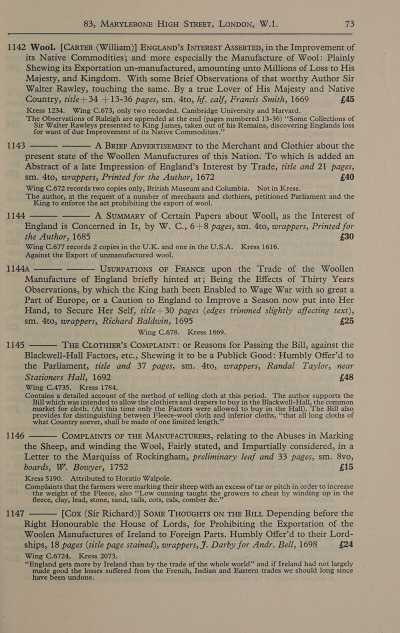  1142 Wool. [CARTER (William)] ENGLAND’s INTEREST ASSERTED, in the Improvement of its Native Commodities; and more especially the Manufacture of Wool: Plainly Shewing its Exportation un-manufactured, amounting unto Millions of Loss to His Majesty, and Kingdom. With some Brief Observations of that worthy Author Sir Walter Rawley, touching the same. By a true Lover of His Majesty and Native Country, title+-34 +13-36 pages, sm. 4to, hf. calf, Francis Smith, 1669 £45 Kress 1234. Wing C.673, only two recorded. Cambridge University and Harvard. The Observations of Raleigh are appended at the end (pages numbered 13-36) ‘‘Some Collections of Sir Walter Rawleys presented to King James, taken out of his Remains, discovering Englands loss for want of due Improvement of its Native Commodities.”’ 1143 ———— ——— AQ BRIEF ADVERTISEMENT to the Merchant and Clothier about the present state of the Woollen Manufactures of this Nation. To which is added an Abstract of a late Impression of England’s Interest by Trade, title and 21 pages, sm. 4to, wrappers, Printed for the Author, 1672 £40 Wing C.672 records two copies only, British Museum and Columbia. Not in Kress. The author, at the request of a number of merchants and clothiers, petitioned Parliament and the King to enforce the act prohibiting the export of wool. 1144 ———— ——— A Summary of Certain Papers about Wooll, as the Interest of England is Concerned in It, by W. C., 6+8 pages, sm. 4to, wrappers, Printed for the Author, 1685 £30 Wing C.677 records 2 copies in the U.K. and one in the U.S.A. Kress 1616. Against the Export of unmanufactured wool. 11444 ———— — USURPATIONS OF FRANCE upon the Trade of the Woollen Manufacture of England briefly hinted at; Being the Effects of Thirty Years Observations, by which the King hath been Enabled to Wage War with so great a Part of Europe, or a Caution to England to Improve a Season now put into Her Hand, to Secure Her Self, title+-30 pages (edges trimmed slightly affecting text),  sm. 4to, wrappers, Richard Baldwin, 1695 £25 Wing C.678. Kress 1869. 1145 ———— THE CLOTHIER’S COMPLAINT: or Reasons for Passing the Bill, against the Blackwell-Hall Factors, etc., Shewing it to be a Publick Good: Humbly Offer’d to the Parliament, title and 37 pages, sm. 4to, wrappers, Randal Taylor, near Stationers Hall, 1692 £48 Wing C.4735. Kress 1784. Contains a detailed account of the method of selling cloth at this period. The author supports the Bill which was intended to allow the clothiers and drapers to buy in the Blackwell-Hall, the common market for cloth. (At this time only the Factors were allowed to buy in the Hall). The Bill also provides for distinguishing between Fleece-wool cloth and inferior cloths, ‘‘that all long cloths of what Country soever, shall be made of one limited length.”’ 1146 ———— COMPLAINTS OF THE MANUFACTURERS, relating to the Abuses in Marking the Sheep, and winding the Wool, Fairly stated, and Impartially considered, in a Letter to the Marquiss of Rockingham, preliminary leaf and 33 pages, sm. 8vo, boards, W. Bowyer, 1752 £15 Kress 5190. Attributed to Horatio Walpole. Complaints that the farmers were marking their sheep with an excess of tar or pitch in order to increase the weight of the Fleece, also ‘‘Low cunning taught the growers to cheat by winding up in the fleece, clay, lead, stone, sand, tails, cots, cals, comber &amp;c.”’ 1147 ——— [Cox (Sir Richard)] SOME THOUGHTS ON THE BILL Depending before the Right Honourable the House of Lords, for Prohibiting the Exportation of the Woolen Manufactures of Ireland to Foreign Parts. Humbly Offer’d to their Lord- ships, 18 pages (title page stained), wrappers, f. Darby for Andr. Bell, 1698 £24 Wing C.6724. Kress 2073. “England gets more by Ireland than by the trade of the whole world” and if Ireland had not largely made good the losses suffered from the French, Indian and Eastern trades we should long since have been undone.