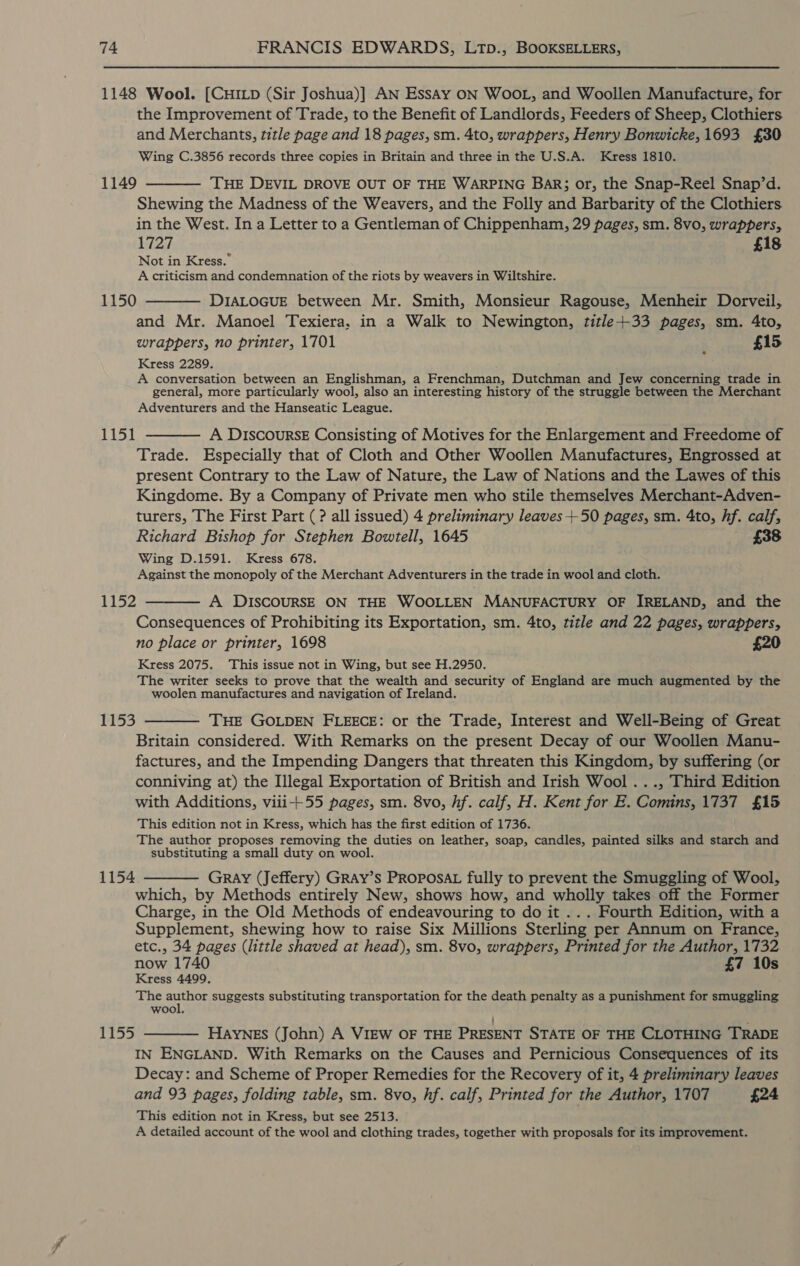 1148 Wool. [CHILD (Sir Joshua)] AN Essay ON WOOL, and Woollen Manufacture, for the Improvement of Trade, to the Benefit of Landlords, Feeders of Sheep, Clothiers and Merchants, title page and 18 pages, sm. 4to, wrappers, Henry Bonwicke, 1693 £30 Wing C.3856 records three copies in Britain and three in the U.S.A. Kress 1810. 1149 ———— THE DEVIL DROVE OUT OF THE WARPING Bakr; or, the Snap-Reel Snap’d. Shewing the Madness of the Weavers, and the Folly and Barbarity of the Clothiers in the West. In a Letter to a Gentleman of Chippenham, 29 pages, sm. 8vo, wrappers, 1727 £18 Not in Kress.” A criticism and condemnation of the riots by weavers in Wiltshire. 1150 ———— DIALOGUE between Mr. Smith, Monsieur Ragouse, Menheir Dorveil, and Mr. Manoel Texiera, in a Walk to Newington, title+33 pages, sm. 4to, wrappers, no printer, 1701 ' £15 Kress 2289. A conversation between an Englishman, a Frenchman, Dutchman and Jew concerning trade in general, more particularly wool, also an interesting history of the struggle between the Merchant Adventurers and the Hanseatic League. 1151 ———— A DIscoursE Consisting of Motives for the Enlargement and Freedome of Trade. Especially that of Cloth and Other Woollen Manufactures, Engrossed at present Contrary to the Law of Nature, the Law of Nations and the Lawes of this Kingdome. By a Company of Private men who stile themselves Merchant-Adven- turers, The First Part (? all issued) 4 preliminary leaves +50 pages, sm. 4to, hf. calf, Richard Bishop for Stephen Bowtell, 1645 £38 Wing D.1591. Kress 678. Against the monopoly of the Merchant Adventurers in the trade in wool and cloth. 1152 ———— A DISCOURSE ON THE WOOLLEN MANUFACTURY OF IRELAND, and the Consequences of Prohibiting its Exportation, sm. 4to, title and 22 pages, wrappers, no place or printer, 1698 £20 Kress 2075. This issue not in Wing, but see H.2950. The writer seeks to prove that the wealth and security of England are much augmented by the woolen manufactures and navigation of Ireland. 1153 ——— THE GOLDEN FLEECE: or the Trade, Interest and Well-Being of Great Britain considered. With Remarks on the present Decay of our Woollen Manu- factures, and the Impending Dangers that threaten this Kingdom, by suffering (or conniving at) the Illegal Exportation of British and Irish Wool ..., Third Edition with Additions, viii+55 pages, sm. 8vo, hf. calf, H. Kent for E. Comins, 1737 £15 This edition not in Kress, which has the first edition of 1736. The author proposes removing the duties on leather, soap, candles, painted silks and starch and substituting a small duty on wool. 1154 ———— Gray (Jeffery) GRAY’s PROPOSAL fully to prevent the Smuggling of Wool, which, by Methods entirely New, shows how, and wholly takes off the Former Charge, in the Old Methods of endeavouring to do it ... Fourth Edition, with a Supplement, shewing how to raise Six Millions Sterling per Annum on France, etc., 34 pages (little shaved at head), sm. 8vo, wrappers, Printed for the Author, 1732 now 1740 £7 10s Kress 4499, The ees suggests substituting transportation for the death penalty as a punishment for smuggling wool, 1155 ———— Haynes (John) A VIEW OF THE PRESENT STATE OF THE CLOTHING TRADE IN ENGLAND. With Remarks on the Causes and Pernicious Consequences of its Decay: and Scheme of Proper Remedies for the Recovery of it, 4 preliminary leaves and 93 pages, folding table, sm. 8vo, hf. calf, Printed for the Author, 1707 £24 This edition not in Kress, but see 2513. A detailed account of the wool and clothing trades, together with proposals for its improvement.