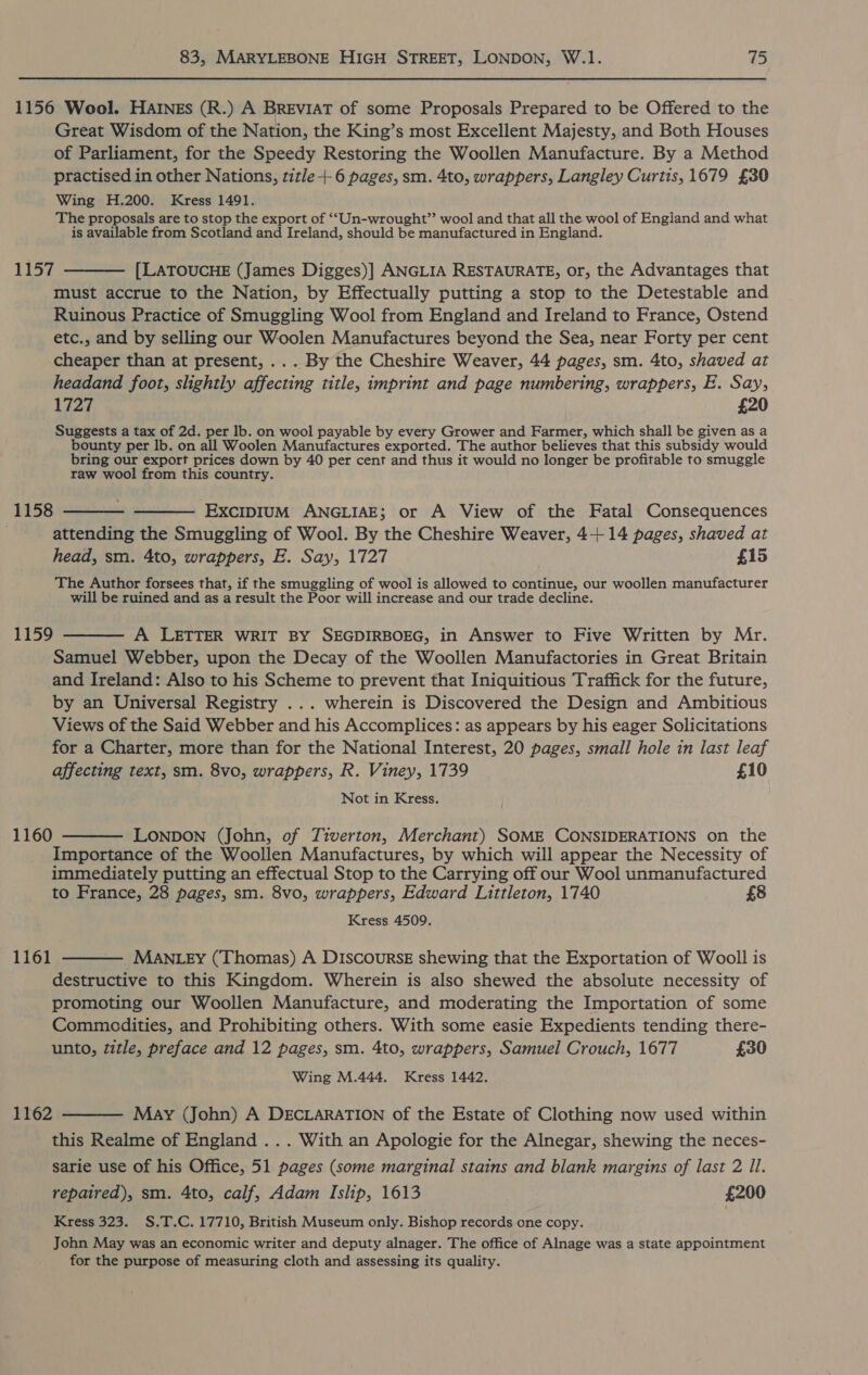 1156 Wool. Harngs (R.) A BREvIAT of some Proposals Prepared to be Offered to the Great Wisdom of the Nation, the King’s most Excellent Majesty, and Both Houses of Parliament, for the Speedy Restoring the Woollen Manufacture. By a Method practised in other Nations, title-+ 6 pages, sm. 4to, wrappers, Langley Curtis, 1679 £30 Wing H.200. Kress 1491. The proposals are to stop the export of ‘“‘Un-wrought”’ wool and that all the wool of Engiand and what is available from Scotland and Ireland, should be manufactured in England. 1157 ———— [LATOUCHE (James Digges)] ANGLIA RESTAURATE, or, the Advantages that must accrue to the Nation, by Effectually putting a stop to the Detestable and Ruinous Practice of Smuggling Wool from England and Ireland to France, Ostend etc., and by selling our Woolen Manufactures beyond the Sea, near Forty per cent cheaper than at present, ... By the Cheshire Weaver, 44 pages, sm. 4to, shaved at headand foot, slightly affecting title, imprint and page numbering, wrappers, E. Say, 1727 £20 Suggests a tax of 2d. per lb. on wool payable by every Grower and Farmer, which shall be given as a bounty per lb. on all Woolen Manufactures exported. The author believes that this subsidy would bring our export prices down by 40 per cent and thus it would no longer be profitable to smuggle raw wool from this country. 1158 ———- ——— Excipium ANGLIAE; or A View of the Fatal Consequences attending the Smuggling of Wool. By the Cheshire Weaver, 4+ 14 pages, shaved at head, sm. 4to, wrappers, E. Say, 1727 £15 The Author forsees that, if the smuggling of wool is allowed to continue, our woollen manufacturer will be ruined and as a result the Poor will increase and our trade decline. 1159 ———— A LETTER WRIT BY SEGDIRBOEG, in Answer to Five Written by Mr. Samuel Webber, upon the Decay of the Woollen Manufactories in Great Britain and Ireland: Also to his Scheme to prevent that Iniquitious Traffick for the future, by an Universal Registry ... wherein is Discovered the Design and Ambitious Views of the Said Webber and his Accomplices: as appears by his eager Solicitations for a Charter, more than for the National Interest, 20 pages, small hole in last leaf affecting text, sm. 8vo, wrappers, R. Viney, 1739 £10 Not in Kress. 1160 — LONDON (John, of Tiverton, Merchant) SOME CONSIDERATIONS on the Importance of the Woollen Manufactures, by which will appear the Necessity of immediately putting an effectual Stop to the Carrying off our Wool unmanufactured to France, 28 pages, sm. 8vo, wrappers, Edward Littleton, 1740 £8 Kress 4509. 1161 ——— Man _ey (Thomas) A DIscoursE shewing that the Exportation of Wooll is destructive to this Kingdom. Wherein is also shewed the absolute necessity of promoting our Woollen Manufacture, and moderating the Importation of some Commodities, and Prohibiting others. With some easie Expedients tending there- unto, title, preface and 12 pages, sm. 4to, wrappers, Samuel Crouch, 1677 £30 Wing M.444. Kress 1442. 1162 ——— May (John) A DECLARATION of the Estate of Clothing now used within this Realme of England ... With an Apologie for the Alnegar, shewing the neces- sarie use of his Office, 51 pages (some marginal stains and blank margins of last 2 Il. repaired), sm. 4to, calf, Adam Islip, 1613 £200 Kress 323. S.T.C. 17710, British Museum only. Bishop records one copy. John May was an economic writer and deputy alnager. The office of Alnage was a state appointment for the purpose of measuring cloth and assessing its quality.
